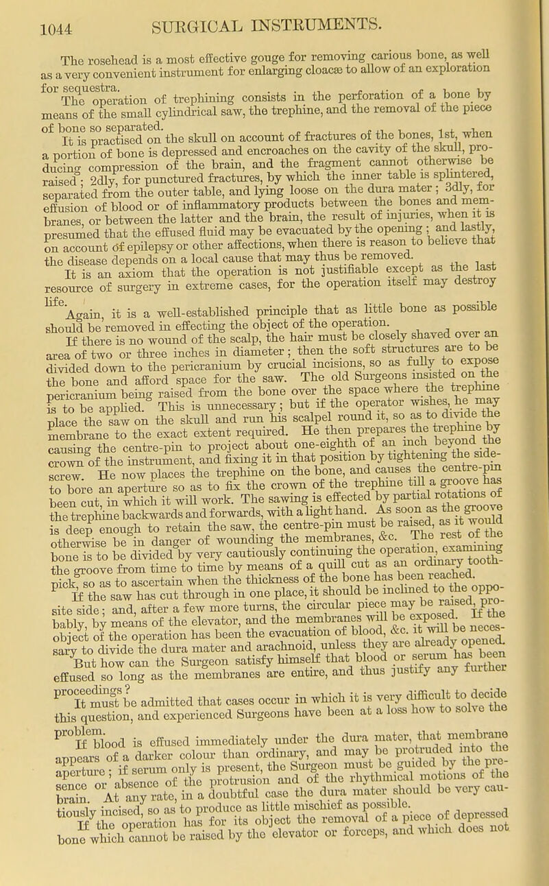 The rosehead is a most effective gouge for removing carious bone, as well as a very convenient instrument for enlarging cloacjc to allow of an exploration ±0r The operation of trephining consists in the perforation of a bone by means of the small cylindrical saw, the trephine, and the removal of the piece °f ^is praTised^n the skull on account of fractures of the bones, 1st when a portion of bone is depressed and encroaches on the cavity of the skull, pro- ducing compression of the brain, and the fragment cannot otherwise be raised • 2dlv for punctured fractures, by which the inner table is sphntered, separated from the outer table, and lying loose on the dura mater ; 3dly, for effusion of blood or of inflammatory products between the bones and mem- branes, or between the latter and the brain, the result of injuries, when it u presumed that the effused fluid may be evacuated by the opening ; and lastly, on account of epilepsy or other affections, when there is reason to believe that the disease depends on a local cause that may thus be removed. It is an axiom that the operation is not justifiable except as the last resource of surgery in extreme cases, for the operation itself may destroy ^Again it is a well-established principle that as little bone as possible should be removed in effecting the object of the operation. If there is no wound of the scalp, the hair must be closely shaved over an area of two or three inches in diameter; then the soft structures are, to be divided down to the pericranium by crucial incisions, so as fully to expose SHone and afford space for the saw. The old Surgeons insisted on^he pericranium being raised from the bone over the space where the trephine is to be applied This is unnecessary; but if the operator wishes, he may place tne sC on the skull and run nis scalpel round it, so as to **** ** Sane to the exact extent required He then prepares the trephme by causing the centre-pin to pro ect about one-eighth of an inch beyond the SSfaeSxnLnt, and fixing it in thatpositionby tightening the, side- ™ He now places the trephine on the bone, and causes the centre-pm to bore Si aperture so as to fix the crown of the trephine till a groove has been cut ?n wmch it will work. The sawing is effected by partial rotations of theTephMebackwardsandforwards, with a light hand. As «9» M^J.P^d is deep enough to retain the saw the centre-pm must be raised as it would otherwise be in danger of wounding the membranes, &c. The rest ot tne boneTto be dTvidedgby very cautiously continuing the operation, examining Se LLve from time to time by means of a quill cut as an ordinary tooth- ^so Is to ascertain when the thickness of the bone P If the saw has cut through in one place, it should l36^^6^^0?^- site side • and, after a few more turns, the circular piece may be raised pio bably, by means of the elevator, and the membranes wfll be exposed If the obiect of the operation has been the evacuation of blood, &c. it will be neces S to divide the dura mater and arachnoid, unless they are already; openecL S%ut iTol can the Surgeon satisfy himself that blood or•^^f^ effused so long as the membranes are entire, and thus 3ustify any further Pr°IteSbe admitted that cases occur in which it is vei,; difficult to decide this question, and experienced Surgeons have been at a loss how to solve the Pr°Ifeblood is effused immediately under the dura mater,that membrane appears of a darker colour than ordinary, and may be protruded into the SK °mX ^, ^aSSeaf in; dura miter should be very cau- l^^^^rM^d^ or forceps, and which does not