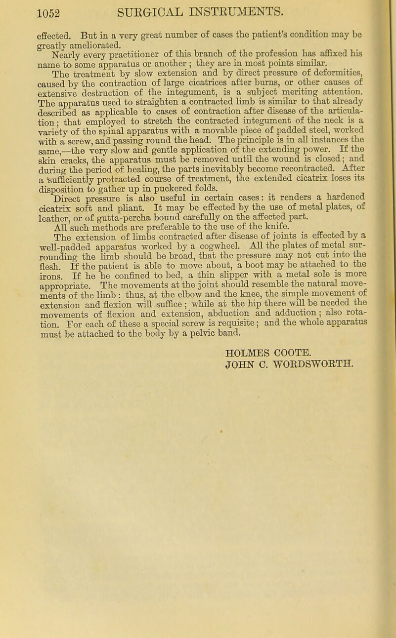 effected. But in a very great number of cases the patient's condition may be greatly ameborated. Nearly every practitioner of this branch of tbe profession has affixed his name to some apparatus or another ; they are in most points similar. The treatment by slow extension and by direct pressure of deformities, caused by the contraction of large cicatrices after burns, or other causes of extensive destruction of the integument, is a subject meriting attention. The apparatus used to straighten a contracted limb is similar to that already described as appbcable to cases of contraction after disease of the articula- tion • that employed to stretch the contracted integument of the neck is a variety of the spinal apparatus with a movable piece of padded steel, worked with a screw, and passing round the head. The principle is in all instances the same,—the very slow and gentle application of the extending power. If the skin cracks, the apparatus must be removed until the wound is closed; and during the period of healing, the parts inevitably become recontracted. After a 'sufficiently protracted course of treatment, the extended cicatrix loses its disposition to gather up in puckered folds. Direct pressure is also useful in certain cases: it renders a hardened cicatrix soft and pbant. It may be effected by the use of metal plates, of leather, or of gutta-percha bound carefully on the affected part. All such methods are preferable to the use of the knife. The extension of limbs contracted after disease of joints is effected by a well-padded apparatus worked by a cogwheel. All the plates of metal sur- rounding the limb should be broad, that the pressure may not cut into the flesh. If the patient is able to move about, a boot may be attached to the irons. If he be confined to bed, a thin slipper with a metal sole is more appropriate. The movements at the joint should resemble the natural move- ments of the limb : thus, at the elbow and the knee, the simple movement of extension and flexion will suffice ; while at the hip there will be needed the movements of flexion and extension, abduction and adduction; also rota- tion. For each of these a special screw is requisite; and the whole apparatus must be attached to the body by a pelvic band. HOLMES COOTE. JOHN 0. WORDSWORTH.