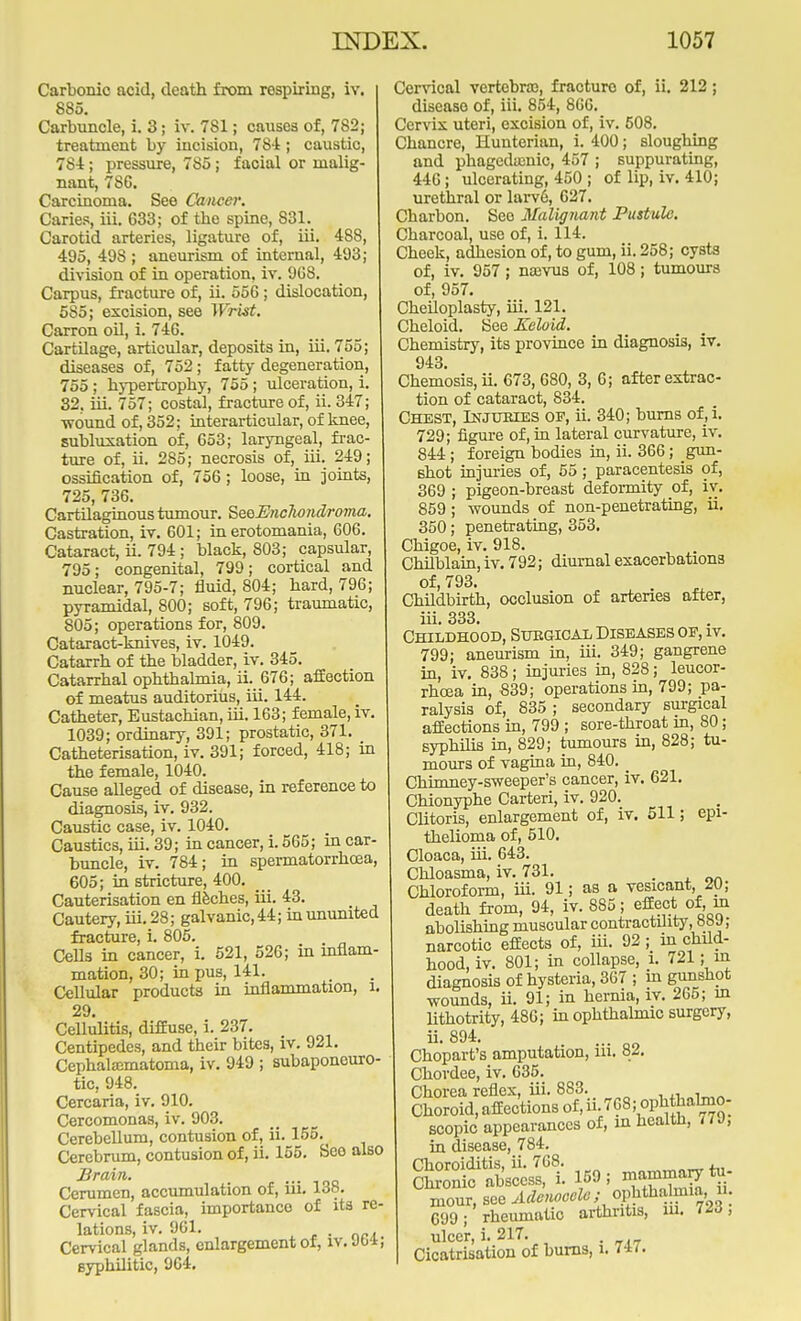 Carbonic acid, death from respiring, iv. 885. Carbuncle, i. 3; iv. 7S1; causes of, 782; treatment by incision, 784; caustic, 784; pressure, 785; facial or malig- nant, 78C. Carcinoma. See Cancer. Caries, iii. 633; of the spine, 831. Carotid arteries, ligature of, iii. 488, 495, 498 ; aneurism of internal, 493; division of in operation, iv. 9G8. Carpus, fracture of, ii. 556; dislocation, 585; excision, see Wrist. Carron oil, i. 746. Cartilage, articular, deposits in, iii. 755; diseases of, 752; fatty degeneration, 755; hypertrophy, 755; ulceration,!. 32. iii. 757; costal, fracture of, ii. 347; ■wound of, 352; interarticular, of knee, subluxation of, 653; laryngeal, frac- ture of, ii. 285; necrosis of, iii. 249; ossification of, 756; loose, in joints, 725, 736. Cartilaginous tumour. SeQEnclwndroma. Castration, iv. 601; in erotomania, 606. Cataract, ii. 794; black, 803; capsular, 795; congenital, 799; cortical and nuclear, 795-7; fluid, 804; hard, 796; pyramidal, 800; soft, 796; traumatic, 805; operations for, 809. Cataract-knives, iv. 1049. Catarrh of the bladder, iv. 345. Catarrhal ophthalmia, ii. 676; affection of meatus auditorius, iii. 144. Catheter, Eustachian, iii. 163; female, iv. 1039; ordinary, 391; prostatic, 371. Catheterisation, iv. 391; forced, 418; in the female, 1040. Cause alleged of disease, in reference to diagnosis, iv. 932. Caustic case, iv. 1040. Caustics, iii. 39; in cancer, i. 565; in car- buncle, iv. 784; in spermatorrhoea, 605; in stricture, 400. Cauterisation en fleches, iii. 43. Cautery, iii. 28; galvanic, 44; in ununited fracture, i. 805. Cells in cancer, i. 521, 526; in inflam- mation, 30; in pus, 141. Cellular products in inflammation, l 29. Cellulitis, diffuse, i. 237. Centipedes, and their bites, iv. 921. CephalEematoma, iv. 949 ; subaponeuro- tic, 948. Cercaria, iv. 910. Cercomonas, iv. 903. Cerebellum, contusion of, ii. 155.^ Cerebrum, contusion of, ii. 155. Seo also Brain. Cerumen, accumulation of, in. 13b. Cervical fascia, importance of ita re- lations, iv. 961. . Cervical glands, enlargement of, iv. Jb-i; syphilitic, 964. Cervical vertebra), fracture of, ii. 212; disease of, iii. 854, 866. Cervix uteri, excision of, iv. 508. Chancre, Hunterian, i. 400; sloughing and phagedamic, 457 ; suppurating, 446; ulcerating, 450 ; of lip, iv. 410; urethral or larv6, 627. Charbon. Seo Malignant Pustule. Cbarcoal, use of, i. 114. Cheek, adhesion of, to gum, ii. 258; cysts of, iv. 957; na3vus of, 108; tumours of, 957. Cheiloplasty, iii. 121. Cheloid. See Keloid. Chemistry, its province in diagnosis, iv. 943. Chem'osis, ii. 673, 680, 3, 6; after extrac- tion of cataract, 834. Chest, Injuries op, ii. 340; burns of, i. 729; figure of, in lateral curvature, iv. 844; foreign bodies in, ii. 366; gun- shot injuries of, 55 ; paracentesis of, 369 ; pigeon-breast deformity of, iv. 859; wounds of non-penetrating, ii. 350; penetrating, 353. Chigoe, iv. 918. Chilblain, iv. 792; diurnal exacerbations of, 793. Childbirth, occlusion of arteries after, iii. 333. Childhood, Surgical Diseases of, it. 799; aneurism in, iii. 349; gangrene in, iv. 838; injuries in, 828; leucor- rhcea in, 839; operations in, 799; pa- ralysis of, 835; secondary surgical affections in, 799 ; sore-throat in, SO; syphilis in, 829; tumours in, 828; tu- mours of vagina in, 840. Chimney-sweeper's cancer, iv. 621. Chionyphe Carteri, iv. 920. Clitoris, enlargement of, iv. 511; epi- thelioma of, 510. Cloaca, iii. 643. Chloasma, iv. 731. . Chloroform, iii. 91; as a vesicant, 20; death from, 94, iv. 885; effect of, in abolishing muscular contractility, 8bJ; narcotic effects of, iii. 92 ; in child- hood, iv. 801; in collapse, i. 721; in diagnosis of hysteria, 367 ; in gunshot wounds, ii. 91; in hernia, iv. 265; in lithotrity, 486; in ophthalmic surgery, ii. 894. ... Chopart's amputation, m. 82. Chordee, iv. 635. Chorea reflex, iii. 883. Choroid, affections of, ii. 768; oPh hahno- scopic appearances of, in health, 779, in disease, 784. Choroiditis, ii. 768. . Chronic abscess, i. 159; mammary tu- mour, see Adenooclc ■ ^^^\ 699; rheumatic arthritis, in. 7/d, ulce'r, i. 217. Cicatrisation of bums, 1. W-