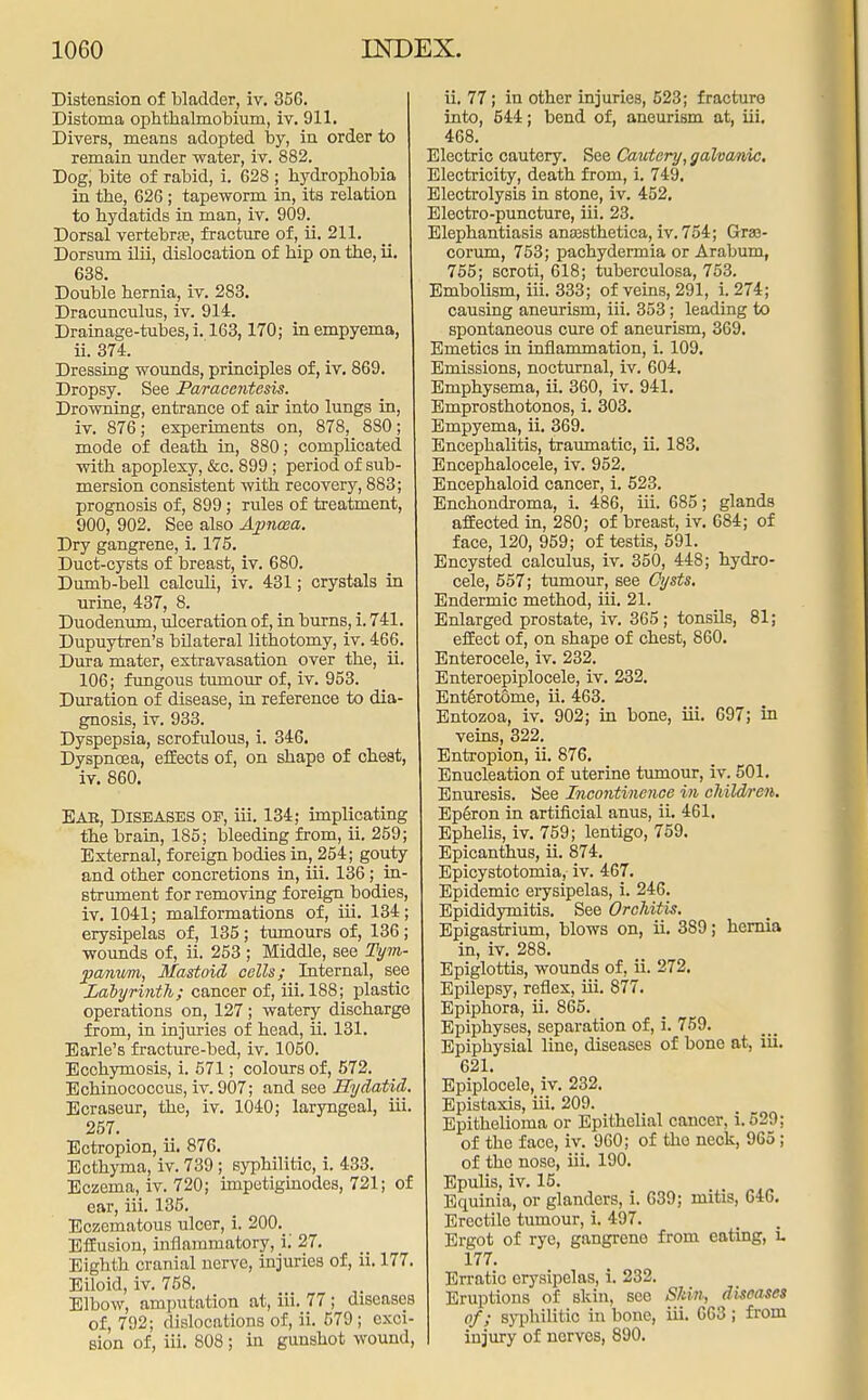 Distension of bladder, iv. 35G. Distoma ophtkalmobium, iv. 911. Divers, means adopted by, in order to remain under water, iv. 882. Dog, bite of rabid, i. 628 ; hydrophobia in the, 626; tapeworm in, its relation to hydatids in man, iv. 909. Dorsal vertebras, fracture of, ii. 211. Dorsum ilii, dislocation of hip on the, ii. 638. Double hernia, iv. 283. Dracunculus, iv. 914. Drainage-tubes, i. 163,170; in empyema, ii. 374. Dressing wounds, principles of, iv. 869. Dropsy. See Paracentesis. Drowning, entrance of air into lungs in, iv. 876; experiments on, 878, 880; mode of death in, 880; complicated with apoplexy, &c. 899 ; period of sub- mersion consistent with recovery, 883; prognosis of, 899; rules of treatment, 900, 902. See also Apncea. Dry gangrene, i. 175. Duct-cysts of breast, iv. 680. Dumb-bell calculi, iv. 431; crystals in urine, 437, 8. Duodenum, ulceration of, in burns, i. 741. Dupuytren's bilateral lithotomy, iv. 466. Dura mater, extravasation over the, ii. 106; fungous tumour of, iv. 953. Duration of disease, in reference to dia- gnosis, iv. 933. Dyspepsia, scrofulous, i. 346. Dyspnoea, effects of, on shape of cheat, iv. 860. Eab, Diseases of, iii. 134; implicating the brain, 185; bleeding from, ii. 259; External, foreign bodies in, 254; gouty and other concretions in, iii. 136; in- strument for removing foreign bodies, iv. 1041; malformations of, iii. 134; erysipelas of, 135; tumours of, 136; wounds of, ii. 253 ; Middle, see Tym- panum, Mastoid, cells; Internal, see Labyrinth; cancer of, iii. 188; plastic operations on, 127; watery discharge from, in injuries of head, ii. 131. Barle's fracture-bed, iv. 1050. Ecchymosis, i. 571; colours of, 572. Echinococcus, iv. 907; and see Hydatid. Ecraseur, the, iv. 1040; laryngeal, hi. 257. Ectropion, ii. 876. Ecthyma, iv. 739 ; syphilitic, i. 433. Eczema, iv. 720; impetiginodes, 721; of ear, iii. 135. Eczematous ulcer, i. 200._ Effusion, inflammatory, i; 27. Eighth cranial nerve, injuries of, ii. 177. Eiloid, iv. 758. Elbow, amputation at, iii. 77; diseases of, 792; dislocations of, ii. 579; exci- sion of, iii. 808; in gunshot wound, ii. 77; in other injuries, 523; fracture into, 544; bend of, aneurism at, iii. 468. Electric cautery. See Cautery, galvanic. Electricity, death from, i. 749. Electrolysis in stone, iv. 452. Electro-puncture, iii. 23. Elephantiasis ansesthetica, iv. 754; Graa- corum, 753; pachydermia or Arabum, 755; scroti, 618; tuberculosa, 753. Embolism, iii. 333; of veins, 291, i. 274; causing aneurism, iii. 353; leading to spontaneous cure of aneurism, 369. Emetics in inflammation, i. 109. Emissions, nocturnal, iv. 604. Emphysema, ii. 360, iv. 941. Emprosthotonos, i. 303. Empyema, ii. 369. Encephalitis, traumatic, ii. 183. Encephalocele, iv. 952. Encephaloid cancer, i. 523. Enchondroma, i. 486, iii. 685; glands affected in, 2S0; of breast, iv. 684; of face, 120, 959; of testis, 591. Encysted calculus, iv. 350, 448; hydro- cele, 557; tumour, see Cysts. Endermic method, iii. 21. Enlarged prostate, iv. 365 ; tonsils, 81; effect of, on shape of chest, 860. Enterocele, iv. 232. Enteroepiplocele, iv. 232. Enterotdrne, ii. 463. Entozoa, iv. 902; in bone, iii. 697; in veins, 322. Entropion, ii. 876. Enucleation of uterine tumour, iv. 501. Enuresis. See Incontinence in children. Eperon in artificial anus, ii. 461. Ephelis, iv. 759; lentigo, 759. Epicanthus, ii. 874. Epicystotomia, iv. 467. Epidemic erysipelas, i. 246. Epididymitis. See Orchitis. Epigastrium, blows on, ii. 389; hernia in, iv. 288. Epiglottis, wounds of, ii. 272. Epilepsy, reflex, iii. 877. Epiphora, ii. 865. Epiphyses, separation of, i. 759. Epiphysial line, diseases of bone at, iii. 621. Epiplocele, iv. 232. Epistaxis, iii. 209. Epithelioma or Epithelial cancer, i.529; of the face, iv. 960; of tho neck, 965; of tho nose, iii. 190. Epulis, iv. 15. Equinia, or glanders, i. 639; mitis, 646. Erectile tumour, i. 497. Ergot of rye, gangrene from eating, L 177. Erratic erysipelas, i. 232. Eruptions of skin, see Shin, diseases of; syphilitic in bone, iii. 663 ; from injury of nerves, 890.