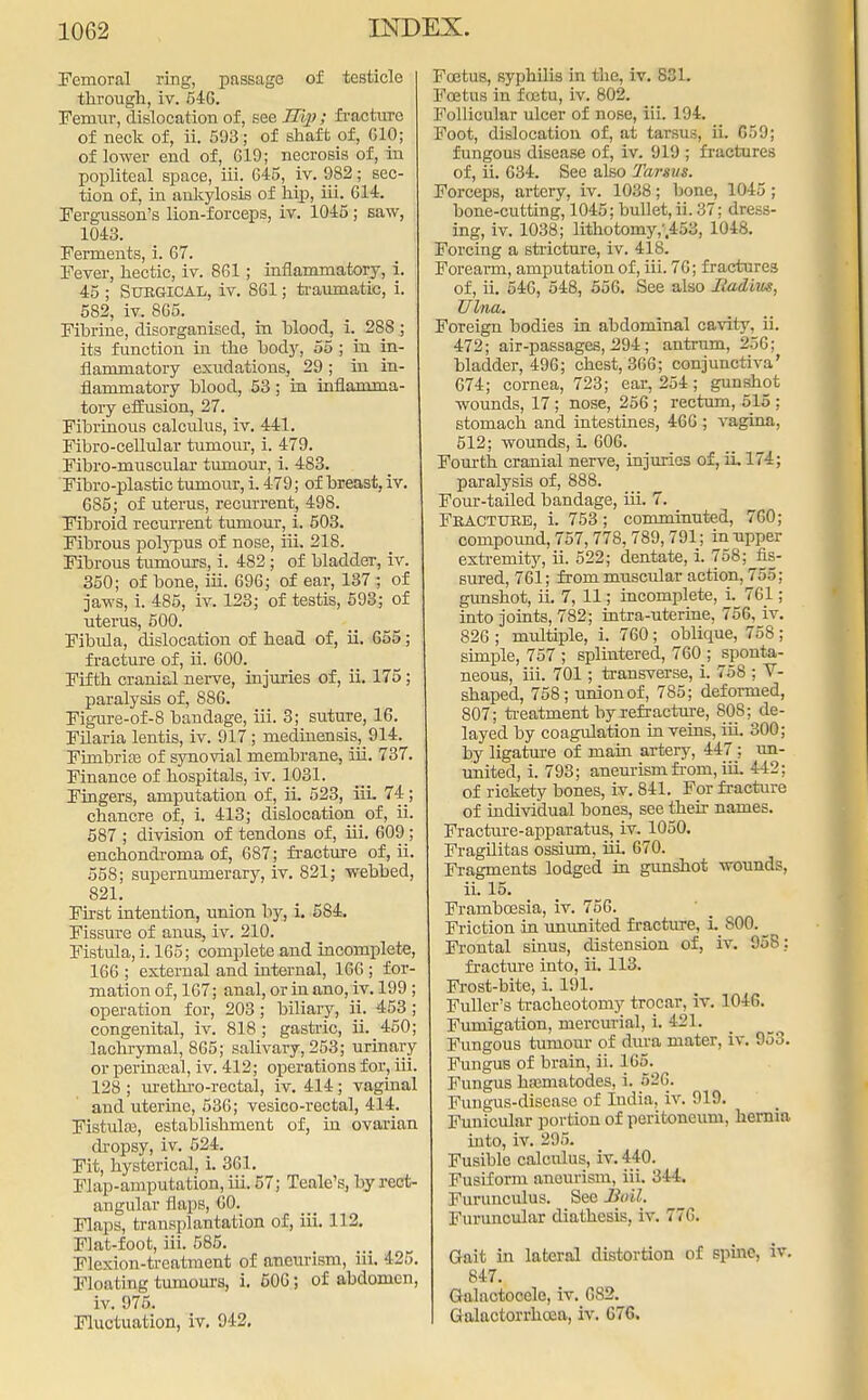 Femoral ring, passage of testicle through, iv. 540. Femur, dislocation of, see H'qj; fracture of neck of, ii. 593; of shaft of, G10; of lower end of, 619; necrosis of, in popliteal space, iii. 645, iv. 982; sec- tion of, in ankylosis of hip, iii. CM. Fergusson's lion-forceps, iv. 1045; saw, 1043. Ferments, i. 67. Fever, hectic, iv. 861; inflammatory, i. 45 ; Surgical, iv. 861; traumatic, i. 582, iv. 865. Fibrine, disorganised, in blood, i. 288; its function in the body, 55 ; in in- flammatory exudations, 29; in in- flammatory blood, 53 ; in inflamma- tory effusion, 27. Fibrinous calculus, iv. 441. Fibro-cellular tumour, i. 479. Fibro-muscular tumour, i. 483. Fibro-plastic tumour, i. 479; of breast, iv. 685; of uterus, recurrent, 498. Fibroid recurrent tumour, i. 503. Fibrous polypus of nose, iii. 218. Fibrous tumours, i. 482 ; of bladder, iv. 350; of bone, iii. 696; of ear, 137; of jaws, i. 485, iv. 123; of testis, 593; of uterus, 500. Fibula, dislocation of head of, ii. 655; fracture of, ii. 600. Fifth cranial nerve, injuries of, ii. 175 ; paralysis of, 886. Figure-of-8 bandage, iii. 3; suture, 16. Filaria lentis, iv. 917; medinensis, 914. Fimbria? of synovial membrane, iii. 737. Finance of hospitals, iv. 1031. Fingers, amputation of, ii. 523, iii. 74; chancre of, i. 413; dislocation of, ii. 587 ; division of tendons of, iii. 609; enchondroma of, 687; fracture of, ii. 558; supernumerary, iv. 821; webbed, 821. First intention, union by, i. 584. Fissure of anus, iv. 210. Fistula, i. 165; complete and incomplete, 166 ; external and internal, 166 ; for- mation of, 167; anal, or in ano, iv. 199 ; operation for, 203; biliary, ii. 453 ; congenital, iv. 818 ; gastric, ii. 450; lachrymal, 805; salivary, 253; urinary or perinatal, iv. 412; operations for, iii. 128 ; urethro-rectal, iv. 414; vaginal and uterine, 536; vesico-rectal, 414. Fistula?, establishment of, in ovarian dropsy, iv. 524. Fit, hysterical, i. 361. Flap-amputation, iii. 57; Tealc's, by rect- angular flaps, 60. Flaps, transplantation of, iii. 112. Flat-foot, iii. 585. Flexion-treatment of aneurism, iii. 425. Floating tumours, i. 506; of abdomen, iv. 975. Fluctuation, iv. 942. Foetus, syphilis in the, iv. 831. Foetus in foetu, iv. 802. Follicular ulcer of nose, iii. 194. Foot, dislocation of, at tarsus, ii. C59; fungous disease of, iv. 919 ; fractures of, ii. 634. See also Tarsus. Forceps, artery, iv. 1038; bone, 1045; bone-cutting, 1045; bullet, ii. 37; dress- ing, iv. 1038; lithotomy,-,453, 1048. Forcing a stricture, iv. 418. Forearm, amputation of, iii. 76; fractures of, ii. 646, 548, 556. See also Radius, Ulna. Foreign bodies in abdominal cavity, ii. 472; air-passages, 294; antrum, 256; bladder, 496; chest, 366; conjunctiva' 674; cornea, 723; ear, 254; gunshot wounds, 17 ; nose, 256 ; rectum, 515 ; stomach and intestines, 466 ; vagina, 512; wounds, L 606. Fourth cranial nerve, injuries of, ii, 174; paralysis of, 888. Four-tailed bandage, iii. 7. Fracture, i. 753; comminuted, 760; compound, 757,778,789,791; in upper extremity, ii. 522; dentate, i. 758; fis- sured, 761; from muscular action, 755; gunshot, ii. 7, 11; incomplete, i. 761; into joints, 782; intra-uterine, 756, iv. 826; multiple, i. 760; oblique, 758; simple, 757 ; splintered, 760 ; sponta- neous, iii. 701; transverse, i. 758 ; V- shaped, 758; union of, 785; deformed, 807; treatment by refracture, 808; de- layed by coagulation in veins, iii. 300; by ligature of mam artery, 447 ; un- united, i. 793; aneurism from, iii. 442; of rickety bones, iv. 841. For fracture of individual bones, see their names. Fracture-apparatus, iv. 1050. Fragilitas ossium, iii. 670. Fragments lodged in gunshot wounds, ii. 15. Framboesia, iv. 756. Friction in ununited f racture, i. S00. _ Frontal sinus, distension of, iv. 958: fracture into, ii. 113. Frost-bite, i. 191. Fuller's tracheotomy trocar, iv. 1046. Fumigation, mercurial, i. 421. Fungous tumour of dura mater, iv. 953. Fungus of brain, ii. 105. Fungus hamiatodes, i. 526. Fungus-disease of India, iv. 919. Funicular portion of peritoneum, hernia into, iv. 296. Fusible calculus, iv. 440. Fusiform anfltrrism, iii. 314. Furunculus. See Boil. Furuncular diathesis, iv. 776. Gait in lateral distortion of spine, iv. 847. Galactocele, iv. G82. Galactorrheoa, iv. 676.