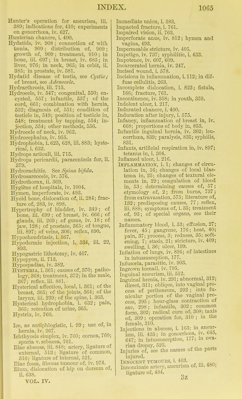 Hunter's operation for aneurism, iii. 3S9; indications for, 410; experiments on gonorrhcea, iv. C27. Hunterian chancre, i. 400. Hydatids, iv. 908; connection of with taenia, 909; distribution of, 909; growth of, 909; treatment, 910; in bone, iii. 697; in breast, iv. G85; in liver, 97C; in neck, 9G5; in orbit, ii. 3S5; in prostate, iv. 381. Hydatid disease of testis, see Cystic; of breast, see Adenocele. Hydrarthrosis, iii. 715. Hydrocele, iv. 547; congenital, 550; en- cysted, 557; infantile, 557; of the cord, 661; combination with hernia, 552; diagnosis of, 551; condition of testicle in, 549; position of testicle in, 548; treatment by tapping, 554; in- jection, 554; other methods, 556. Hydrocele of neck, iv. 962. Hvdrocephalus, iv. 955. Hydrophobia, i. 625, 628, iii. 883; hyste- rical, i. 632. Hydrops articuli, iii. 715. Hvdrops pericardii, paracentesis for, ii. 379. Hydrorachitis. See Spina bifida. Hydrosarcocele, iv. 576. Hydrothorax, ii. 369. Hygiene of hospitals, iv. 1004. Hymen, imperforate, iv. 493. Hyoid bone, dislocation of, ii. 284; frac- ture of, 283, iv. 898. Hypertrophy of bladder, iv. 349; of bone, iii. 699 ; of breast, iv. 666; of glands, iii. 269; of gums, iv. 18; of jaw, 128; of prostate, 365; of tongue, iii. S97; of veins, 306; reflex, 890. Hypochondriasis, i. 367. Hypodermic injection, i. 334, iii. 22, 893. Hypogastric lithotomy, iv. 467. Hypopyon, u- Hyp°sPa<iias! iy- 382. Hysteria, i. 361; causes of, 370; patho- logy, 368; treatment, 372; in the male, 367; reflex, iii. 881. Hysterical affection, local, i. 361; of the breast, 365; of the joints, 364; of the larynx, iii. 239; of the spine, i. 363. Hysterical hydrophobia, i. 632; pain, 365; retention of urine, 365. Hystrix, iv. 760. Ice, as antiphlogistic, i. 99; use of, in hernia, iv. 267. Ichthyosis simplex, iv. 760; cornea, 760; spuria v. sebacea, 761. Hiac abscess, iii. 848; artery, ligature of external, 513; ligature of common, 516; ligature of internal, 521. Hiac fossa, fibrous tumour of, iv. 974. Ilium, dislocation of hip on dorsum of, ii. C38. VOL. IV. Immediato union, i. 583. Impacted fracture, i. 761. Impaired vision, ii. 763. Imperforate anus, iv. 812; hymen and vagina, 493. Impermeable stricture, iv. 405. Impetigo, iv. 737; syphilitic, i. 433. Impotence, iv. 607, 609. Incarcerated hernia, iv. 247. Incised wound, i. 578. Incisions in inflammation, i. 112; in dif- fuse cellulitis, 263. Incomplete dislocation, i. 823; fistula, 166; fracture, 761. Incontinence, iv. 358; in youth, 359. Indolent ulcer, i. 217. Indurated chancre, i. 400. Induration after injury, i. 575. Infancy, inflammation of breast in, iv. 668; proportions of body in, 853. Infantile inguinal hernia, iv. 302; leu- corrhoea, 839; paralysis, 835; syphilis, 831. Infants, artificial respiration in, iv. 897; tetanus in, i. 304. Inflamed ulcer, i. 216. Inflammation, i. 1; changes of circu- lation in, 16; changes of local blas- tema in, 25; changes of textural ele- ments in, 29; coagulation of blood in, 53; determining causes of, 57; etymology of, 2; from bums, 737 ; from extravasation, 575; literature of, 132; predisposing causes, 77; reflex, iii. 888; symptoms of, i. 35; treatment of, 93; of special organs, see their names. Inflammatory blood, i. 53; effusion, 27; fever, 45; gangrene, 176; heat, 40; pain, 37; process, 3; redness, 35; soft- ening; 7; stasis, 21; stricture, iv. 409; swelling, i. 36; ulcer, 199. Inflation of lungs, iv. 894; of intestines in intussusception, 177. Infusoria, parasitic, iv. 903. Ingrown toenail, iv. 795. Inguinal aneurism, iii. 512. Inguinal hernia, iv. 291; abnormal, 312; direct, 311; oblique, into vaginal pro- cess of peritoneum, 292 ; into fu- nicular portion of the vaginal pro- cess, 295 ; hour-glass contraction of sac, 298; infantile, 302; common form, 302; radical cure of, 308; taxis of, 309; operation for, 310 ; in the female, 310. Injections in abscess, i. 163; i'1. pur- ism, iii. 435; in gonorrhoea, iv. G4o, 647; in intussusception, 177; in ova- rian dropsy, 525. Injuries of, see the names of the parts injured. Innocent tumours, i. 463. Innominate artery, aneurism of, ui. 4SU; ligature of, 484. 3z