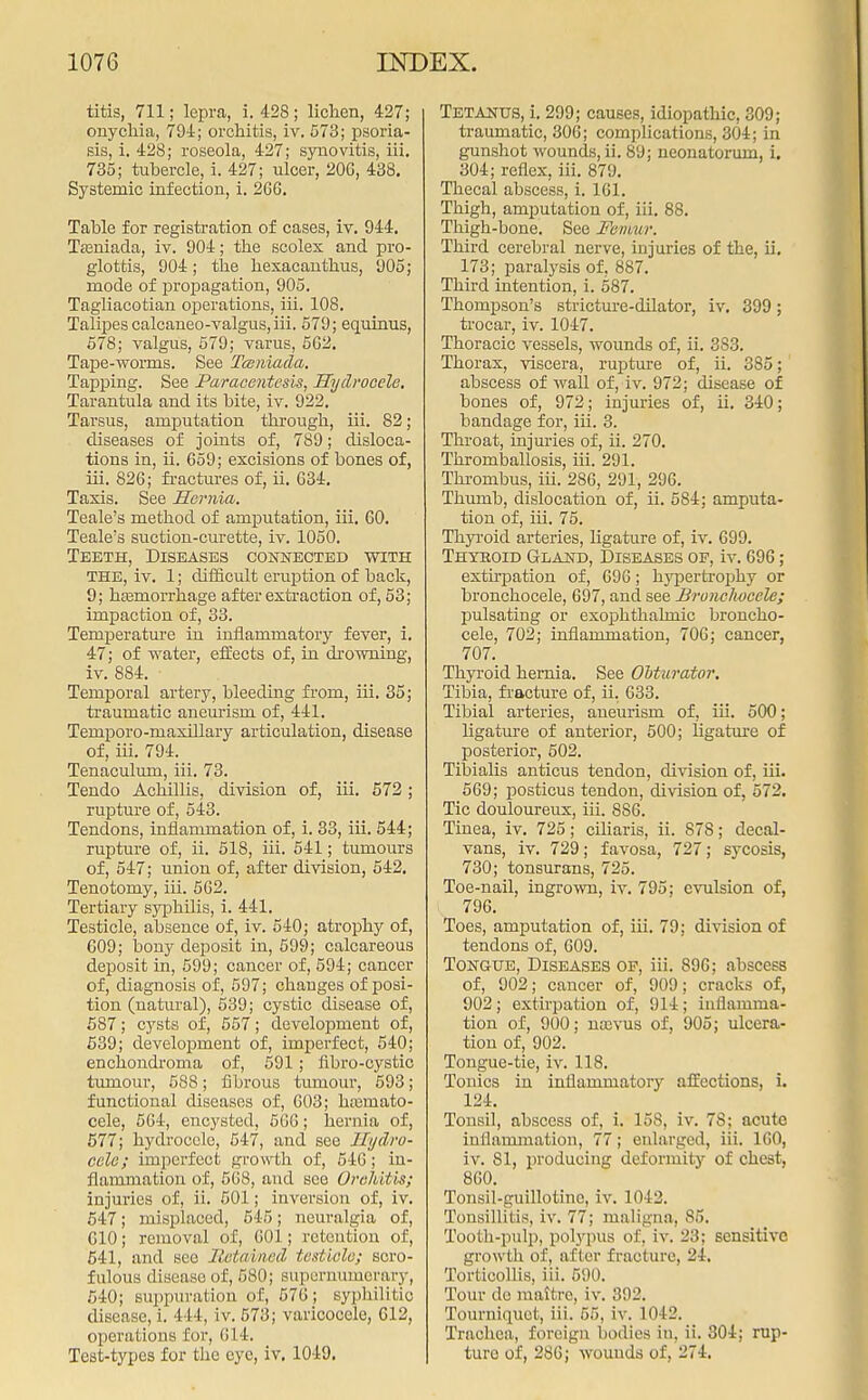 titis, 711; lepra, i. 428; lichen, 427; onychia, 794; orchitis, iv. 573; psoria- sis, i. 428; roseola, 427; synovitis, iii. 735; tubercle, i. 427; ulcer, 206, 438. Systemic infection, i. 2G6. Table for registration of cases, iv. 944. Tasniada, iv. 904; the scolex and pro- glottis, 904; the hexacanthus, 905; mode of propagation, 905. Tagliacotian operations, iii. 108. Talipes calcaneo-valgus,iii. 579; equinus, 578; valgus, 579; varus, 5G2. Tape-wonns. See Tceniada. Tapping. See Paracentesis, Hydrocele. Tarantula and its bite, iv. 922. Tarsus, amputation through, iii. 82; diseases of joints of, 789; disloca- tions in, ii. 659; excisions of bones of, iii. 826; fractures of, ii. G34. Taxis. See Hernia. Teale's method of amputation, iii. 60. Teale's suction-curette, iv. 1050. Teeth, Diseases connected with the, iv. 1; difficult eruption of back, 9; hemorrhage after extraction of, 53; impaction of, 33. Temperature in inflammatory fever, i. 47; of water, effects of, in drowning, iv. 884. ■ Temporal artery, bleeding from, iii. 35; traumatic aneurism of, 441. Temporo-maxillary articulation, disease of, iii. 794. Tenaculum, iii. 73. Tendo Achillis, division of, iii. 572 ; rupture of, 543. Tendons, inflammation of, i. 33, iii. 544; rupture of, ii. 518, iii. 541; tumours of, 547; union of, after division, 542. Tenotomy, iii. 562. Tertiary syphilis, i. 441. Testicle, absence of, iv. 540; atrophy of, 609; bony deposit in, 599; calcareous deposit in, 599; cancer of, 594; cancer of, diagnosis of, 597; changes of posi- tion (natural), 539; cystic disease of, 587; cysts of, 557; development of, 539; development of, imperfect, 540; enchondroma of, 591 ; iibro-cystic tumour, 588; fibrous tumour, 593; functional diseases of, 603; htismato- cele, 564, encysted, 566; hernia of, 577; hydrocele, 547, and see Hydro- cele; imperfect growth of, 546 ; in- flammation of, 568, and see Orchitis; injuries of, ii. 501; inversion of, iv. 547; misplaced, 545; neuralgia of, 610; removal of, 601; retention of, 541, and sec Sotained testicle; soro- fulous disease of, 580; supernumerary, 540; suppuration of, 576; syphilitic disease, i. I l l, iv. 573; varicocele, 612, operations for, 614. Test-types for the eye, iv. 1049. TETANUS, i. 299; causes, idiopathic, 309; traumatic, 306; complications, 304; in gunshot wounds, ii. 89; neonatorum, i. 304; reflex, iii. 879. Thecal abscess, i. 161. Thigh, amputation of, iii. 88. Thigh-bone. See Femur. Third cerebral nerve, injuries of the, ii. 173; paralysis of, 887. Third intention, i. 587. Thompson's stricture-dilator, iv. 399; trocar, iv. 1047. Thoracic vessels, wounds of, ii. 383. Thorax, viscera, rupture of, ii. 385; abscess of wall of, iv. 972; disease of bones of, 972; injuries of, ii. 340; bandage for, iii. 3. Throat, injuries of, ii. 270. Thromballosis, iii. 291. Thrombus, iii. 286, 291, 296. Thumb, dislocation of, ii. 584; amputa- tion of, iii. 75. Thyroid arteries, ligature of, iv. 699. Thyroid Gland, Diseases op, iv. 696; extirpation of, 696; hypertrophy or bronchocele, 697, and see Brunclwcele; pulsating or exophthalmic broncho- cele, 702; inflammation, 700; cancer, 707. Thyroid hernia. See Obturator. Tibia, fracture of, ii. 633. Tibial arteries, aneurism of, iii. 500; ligature of anterior, 500; ligature of posterior, 502. Tibialis anticus tendon, division of, iii. 569; posticus tendon, division of, 572. Tic douloureux, iii. 886. Tinea, iv. 725; ciliaris, ii. 878; decal- vans, iv. 729; favosa, 727; sycosis, 730; tonsurans, 725. Toe-nail, ingrown, iv. 795; evulsion of, 796. Toes, amputation of, iii. 79; division of tendons of, 609. Tongue, Diseases of, iii. 896; abscess of, 902; cancer of, 909; cracks of, 902; extirpation of, 914; inflamma- tion of, 900; najvus of, 905; ulcera- tion of, 902. Tongue-tie, iv. 118. Tonics in inflammatory affections, i. 124. Tonsil, abscess of, i. 158, iv. 7S; acute inflammation, 77; enlarged, iii. 160, iv. 81, producing deformity of chest, 860. Tonsil-guillotine, iv. 1042. Tonsillitis, iv. 77; maligna, 85. Tooth-pulp, polypus of, iv. 23; sensitive growth of, after fracture, 24. Torticollis, iii. 590. Tour de maitre, iv. 392. Tourniquet, iii. 55, iv. 1042. Trachea, foreign bodies in. ii. 304; rup- ture of, 286; wounds of, 274.