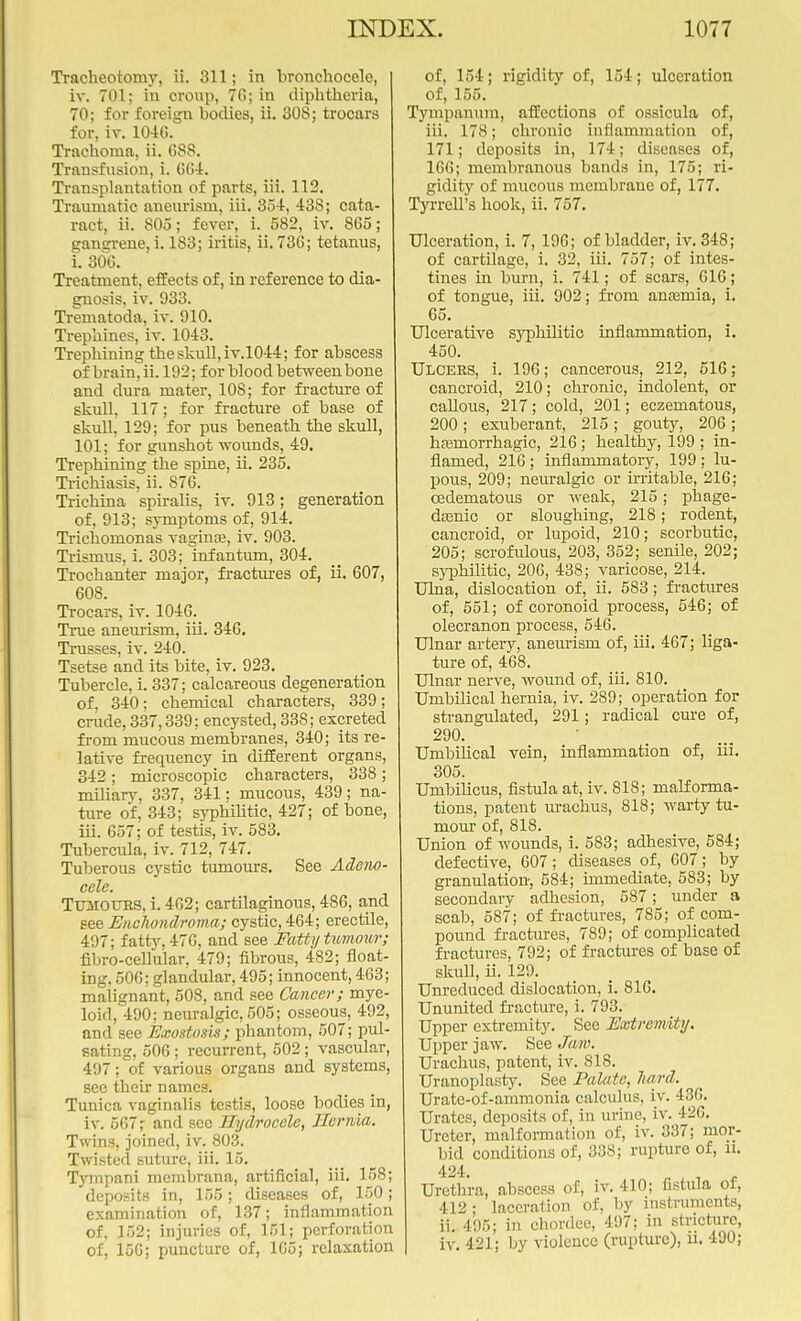 Tracheotomy, ii. 311; in bronehocelo, iv. 701; in croup, 7G; in diphtheria, 70; for foreign bodies, ii. 308; trocars for, iv. 10-10. Trachoma, ii. 688. Transfusion, i. 664, Transplantation of parts, iii. 112. Traumatic aneurism, iii. 354, 438; cata- ract, ii. 805; fever, i. 582, iv. 865; gangrene, i. 183; iritis, ii. 736; tetanus, i. 306. Treatment, effects of, in reference to dia- gnosis, iv. 933. Tranatoda, iv. 910. Trephines, iv. 1043. Trephining the skull, iv.1044; for abscess of brain, ii. 192; for blood between bone and dura mater, 108; for fracture of skull, 117; for fracture of base of skull, 129; for pus beneath the skull, 101; for gunshot -wounds, 49. Trephining the spine, ii. 235. Trichiasis, ii. 876. Trichina spiralis, iv. 913; generation of, 913; symptoms of, 914. Trichomonas vagina?, iv. 903. Trismus, i. 303; infantum, 304. Trochanter major, fractures of, ii. 607, 608. Trocars, iv. 1046. True aneurism, iii. 346. Trusses, iv. 240. Tsetse and its bite, iv. 923. Tubercle, i. 337; calcareous degeneration of. 340: chemical characters, 339; crude, 337,339; encysted, 33S; excreted from mucous membranes, 340; its re- lative frequency in different organs, 342; microscopic characters, 338; miliary, 337, 341; mucous, 439; na- ture of, 343; syphilitic, 427; of bone, iii. 657; of testis, iv. 583. Tubercula, iv. 712, 747. Tuberous cystic tumours. See Adeno- cele. Tumours, i. 402; cartilaginous, 486, and see Enchondroma; cystic, 464; erectile, 497; fatty, 476, and see Fatty tiwriour; fibro-cellular, 479; fibrous, 482; float- ing. 506; glandular, 495; innocent, 463; malignant, 508, and see Cancer; mye- loid, 490; neuralgic, 505; osseous, 492, and see Exostosis; phantom, 507; pul- sating, 506; recurrent, 502; vascular, 497; of various organs and systems, see their names. Tunica vaginalis testis, loose bodies in, iv. 567; and sec Hydrocele, Ilerivia. Twins, joined, iv. 803. Twisted suture, iii. 15. Tympani menibrana, artificial, iii. 158; deposits in, 155; diseases of, 150; examination of, 137; inflammation of, 152; injuries of, 151; perforation of, 150; puncture of, 105; relaxation of, 154; rigidity of, 154; ulceration of, 155. Tympanum, affections of ossicula of, iii. 178; chronic inflammation of, 171; deposits in, 174; diseases of, 166; membranous bands in, 175; ri- gidity of mucous membrane of, 177. Tyrrell's hook, ii. 757. Ulceration, i. 7, 196; of bladder, iv. 348; of cartilage, i. 32, iii. 757; of intes- tines in burn, i. 741; of scars, 616; of tongue, iii. 902; from anaemia, i. 65. Ulcerative syphilitic inflammation, i. 450. Ulcers, i. 196; cancerous, 212, 516; cancroid, 210; chronic, indolent, or callous, 217; cold, 201; eczematous, 200; exuberant, 215; gouty, 206 ; hemorrhagic, 216 ; healthy, 199 ; in- flamed, 216 ; inflammatory, 199 ; lu- pous, 209; neuralgic or irritable, 216; cedematous or weak, 215; phage- dsenic or sloughing, 218; rodent, cancroid, or lupoid, 210; scorbutic, 205; scrofulous, 203, 352; senile, 202; syphilitic, 200, 438; varicose, 214. Ulna, dislocation of, ii. 583; fractures of, 551; of coronoid process, 546; of olecranon process, 546. Ulnar artery, aneurism of, iii. 467; liga- ture of, 468. Ulnar nerve, wound of, iii. 810. Umbilical hernia, iv. 289; operation for strangulated, 291; radical cure of, 290. Umbilical vein, inflammation of, iii. 305. Umbilicus, fistula at, iv. 818; malforma- tions, patent urachus, 818; warty tu- mour of, 818. Union of wounds, i. 583; adhesive, 584; defective, 607; diseases of, 007; by granulation, 584; immediate, 583; by secondary adhesion, 587; under a scab, 587; of fractures, 785; of com- pound fractures, 789; of complicated fractures, 792; of fractures of base of skull, ii. 129. Unreduced dislocation, i. 816. Ununited fracture, i. 793. Upper extremity. See Extremity. Upper jaw. SeeJffiW. Urachus, patent, iv. 818. Uranoplasty. See Palate, liard. Urate-of-ammonia calculus, iv. 430. Urates, deposits of, in urine, iv. 426. Ureter, malformation of, iv. 337; mor- bid conditions of, 338; rupture of, u. 424. Urethra, abscess of, iv. 410; fistula of, 412; laceration of, by instruments, ii. 495; in chordee, 497; in stricture, iv. 421; by violence (rupture), ii. 490;