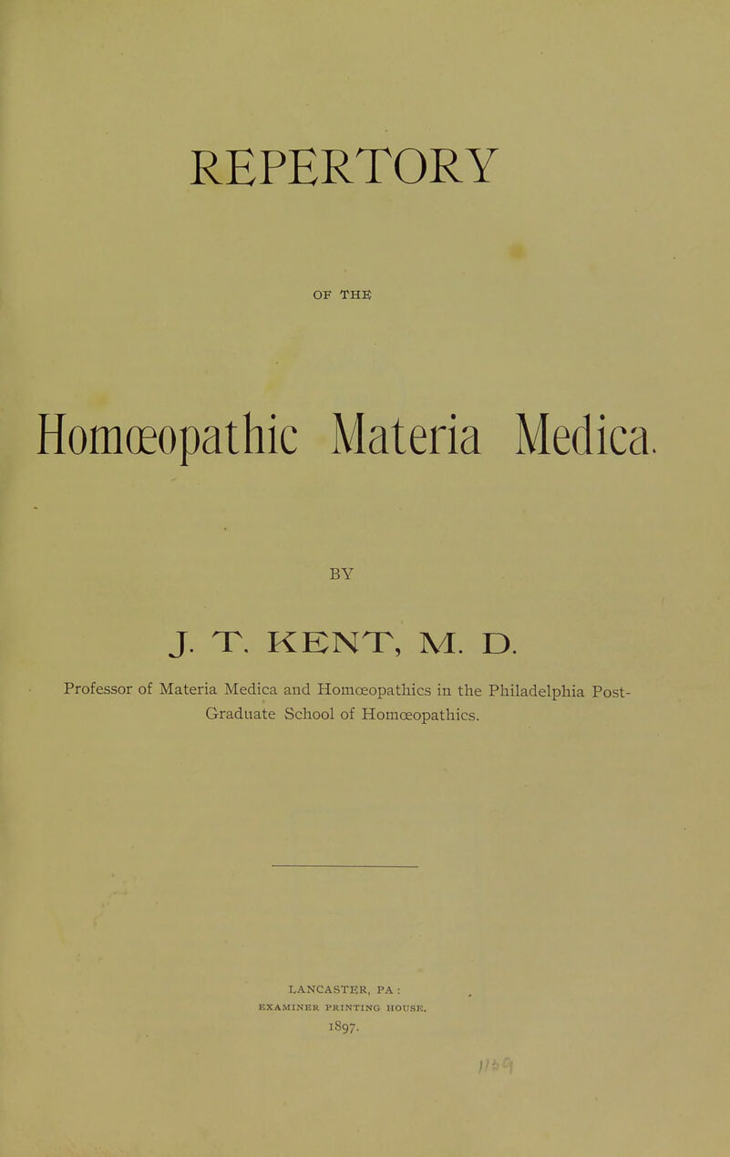 REPERTORY OF THE Homoeopathic Materia Medica. BY J. T. KENT, M. D. Professor of Materia Medica and HouicEopatliics in the Philadelphia Post- Graduate School of Homoeopathies. LANCASTER, PA : EXAMINER PRINTING HOUSE. 1897.