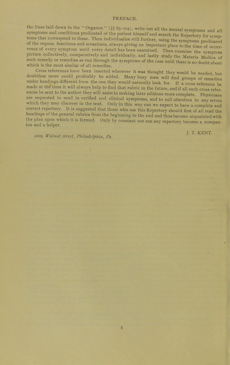 the lines laid down in the  Organon - {U 83-104), write out all the mental symptoms and all symptoms and conditions predicated of the patient himself and search the Repertory for svnin toms that correspond to these. Then individuali/.e .«till further, using the symptoms predicated of the organs, functions and sen.sations, always giving an important place to the time of occur rence of every .symptom until every detail has been examined. Then examine the symptom picture collectively, comparatively and individually, and lastly study the Materia Medica of such remedy or remedies as run through the symptoms of the case until there is no doubt about which is the most similar of all remedies. Cross references have been inserted wherever it was thought they would be needed but doubtless more could profitably be added. Many busy men will find groups of remedies under headings different from the one they would naturally look for. If a cross reference be made at the time it will always help to find that rubric in the future, and if all such cross refer ences be sent to the author they will assist in making later editions more complete Physicians are requested to send in verified and clinical symptoms, and to call attention to any errors which they may discover in the text. Only in this way can we expect to have a complete and correct repertory. It is suggested that those who use this Repertory should first of all read the headings of the general rubrics from the beginning to the end and thus become acquainted with the plan upon which it is formed. Only by constant use can any repertory become a compan- ion and a helper. J. T. KENT. 20og IValnut street, Philadelphia, Pa.