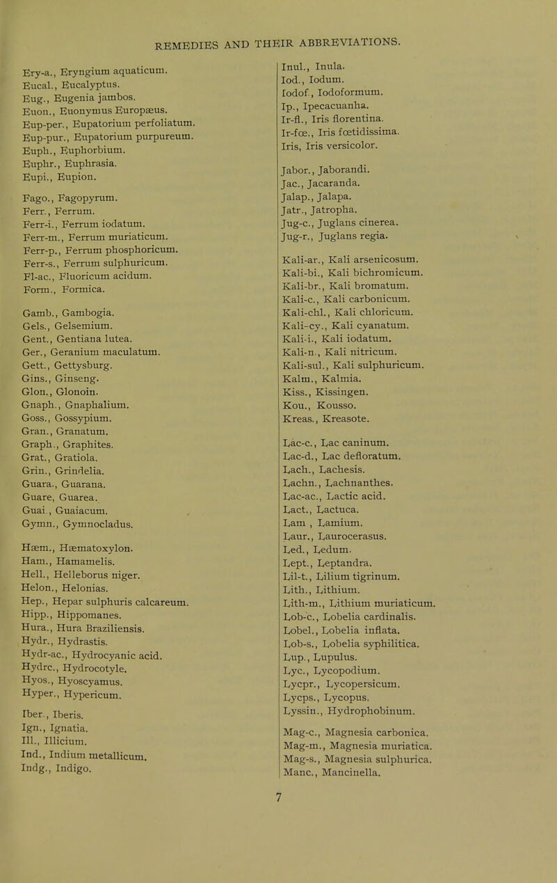 Ery-a., Eryngium aquaticutn. Eucal., Eucalyptus. Eng., Eugenia jambos. Euon., Euonymus Europaeus. Eup-per., Eupatorium perfoliatum. Eup-pur., Eupatorium purpureum. Euph., Euphorbium. Euplir., Euphrasia. Eupi., Eupion. Fago., Fagopynam. Ferr., Ferrum. Ferr-i., Ferrum iodatum. Ferr-m., Ferrum muriaticum. Ferr-p., Ferrum phosphoricum. Ferr-s., Ferrum sulphuricum. Fl-ac, Fluoricum acidum. Form., Formica. Gamb., Gambogia. Gels., Gelsemium. Gent., Gentiana lutea. Ger., Geranium maculatum. Gett., Gettysburg. Gins., Ginseng. Glon., Glonoin. Gnaph., Gnaphalium. Goss., Gossypium. Gran., Granatum. Graph., Graphites. Grat., Gratiola. Grin., Grindelia. Guara., Guarana. Guare, Guarea. Guai,, Guaiacum. Gymn., Gymnocladus. Hsem., Hjematoxylon. Ham., Hamamelis. Hell., Helleborus niger. Helon., Helonias. Hep., Hepar sulphuris calcareum. Hipp., Hippomanes. Hura., Hura Braziliensis. Hydr., Hydrastis. Hydr-ac, Hydrocyanic acid. Hydrc, Hydrocotyle. Hyos., Hyoscyamus. Hyper., Hypericum. Iber., Iberis. Ign., Ignatia. 111., Illicium. Ind., Indium metallicum. Indg., Indigo. Inul., Inula, lod., lodum. lodof., lodoformum. Ip., Ipecacuanha. Ir-fl., Iris florentina. Ir-fce., Iris foetidissima. Iris, Iris versicolor. Jabor., Jaborandi. Jac, Jacaranda. Jalap., Jalapa. Jatr., Jatropha. Jug-c, Juglans cinerea. Jug-r., Juglans regia. Kali-ar., Kali arsenicosum. Kali-bi., Kali bichromicum. Kali-br., Kali bromatum. Kali-c, Kali carbonicum. Kali-chl., Kali chloricum. Kali-cy., Kali cyanatum. Kali-i., Kali iodatum. Kali-n., Kali nitricum. Kali-sul., Kali sulphuricum. Kalm., Kalmia. Kiss., Kissingen. Kou., Kousso. Kreas., Kreasote. Lac-c., Lac caninum. Lac-d., Lac defloratum. Lach., Lachesis. Lachn., Lachnanthes. Lac-ac, Lactic acid. Lact., Lactuca. Lam , Lamium. Laur., Laurocerasus. Led., Ledum. Lept., Leptandra. Lil-t., Lilium tigrinum. Lith., Lithium. Lith-m., Lithium muriaticum. Lob-c, Lobelia cardinalis. Lobel., Lobelia inflata. Lob-s., Lobelia s)rphilitica. Lup., Lupulus. Lye, Lycopodium. Lycpr., Lycopersicum. Lycps., Lycopus. Lyssin., Hydrophobinum. Mag-c, Magnesia carbonica. Mag-m., Magnesia muriatica. Mag-s., Magnesia sulphurica. Mane, Mancinella.