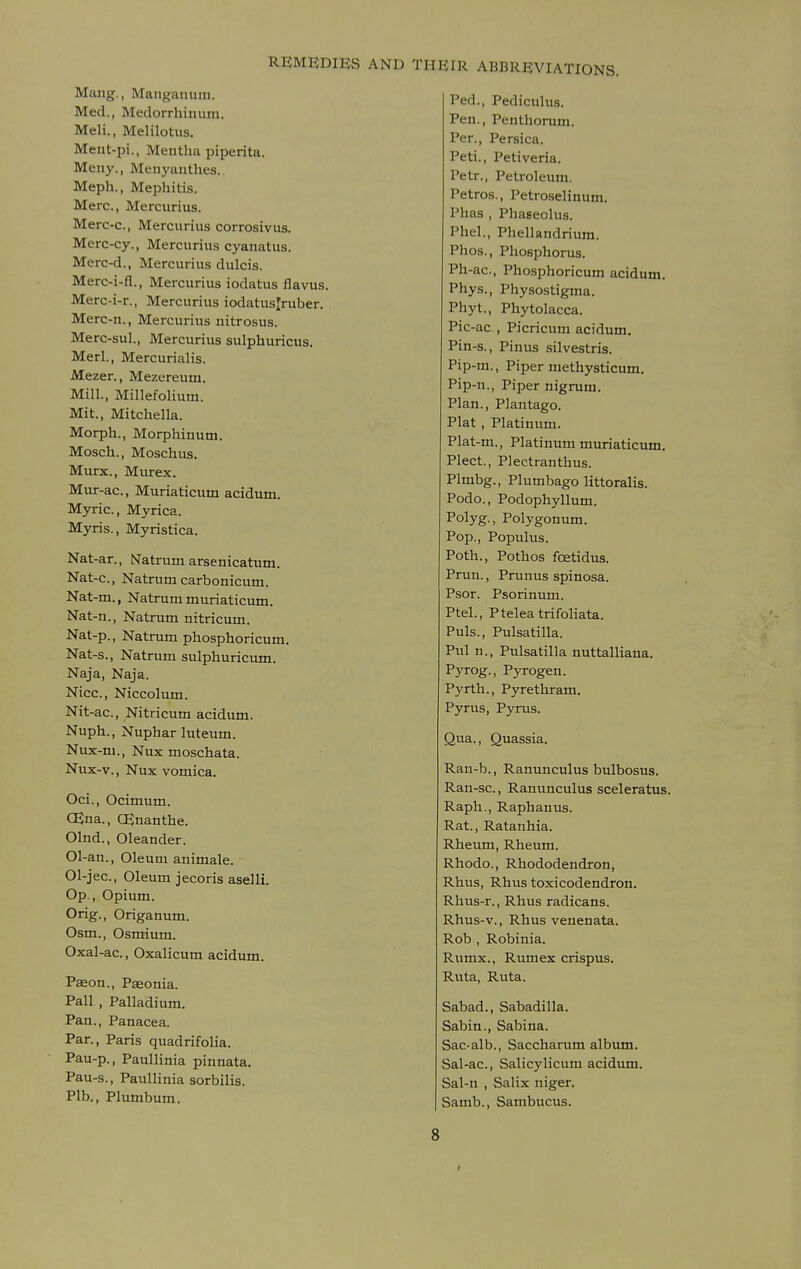 Mang., Manj^amiiii. Med., Medorrhimun. Meli., Melilotus. Ment-pi., Mentha piperita. Meny., Meuyauthes. Meph., Mephitis. Merc, Mercurius. Merc-c, Mercurius corrosivus. Merc-cy., Mercurius cyanatus. Merc-d., Mercurius dulcis. Merc-i-fl., Mercurius iodatus flavus. Merc-i-r., Mercurius iodatuslruber. Merc-n., Mercurius nitrosus. Merc-sul., Mercurius sulphuricus. Merl., Mercurialis. Mezer., Mezereum. Mill., Millefolium. Mit., Mitchella. Morph., Morphinum. Mosch., Moschus. Murx., Murex. Mur-ac, Muriaticum acidum. Myric, Myrica. Myris., Myristica. Nat-ar., iSTatrum arsenicatum. Nat-c, Natrum carbonicum. Nat-m., Natrum muriaticum. Nat-n., Natrum nitricum. Nat-p., Natrum phosphoricum. Nat-s., Natrum sulphuricum. Naja, Naja. Nice, Niccolum. Nit-ac, Nitricum acidum. Nuph., Nuphar luteum. Nux-m., Nux moschata. Nux-v., Nux vomica. Oci., Ocimum. CEna., OSnanthe. Olnd., Oleander. Ol-an., Oleum animale. Ol-jec, Oleum jecoris aselli. Op., Opium. Grig., Origanum. Osm., Osmium. Oxal-ac., Oxalicum acidum. Paeon., Pseonia. Pall , Palladium. Pan., Panacea. Par., Paris quadrifolia. Pau-p., Paullinia pinnata. Pau-s., Paullinia sorbilis. Plb., Plumbum. Ped., Pediculus. Pen., Penthorum. Per., Persica. Peti., Petiveria. Petr., Petroleum. Petros., Petroselinum. Phas , Phaseolus. Phel., Phellandrium. Phos., Phosphorus. Ph-ac, Phosphoricum acidum. Phys., Physostigma. Phyt., Phytolacca. Pic-ac , Picricum acidum. Pin-s., Pinus silvestris. Pip-m., Piper methysticum. Pip-n., Piper nigrum. Plan., Plantago. Plat , Platinum. Plat-m., Platinum muriaticum. Plect., Plectranthus. Plmbg., Plumbago littoralis. Podo., Podophyllum. Polyg., Polygonum. Pop., Populus. Poth., Pothos foetidus. Prun., Prunus spinosa. Psor. Psorinum. Ptel., Pteleatrifoliata. Puis., Pulsatilla. Pul n., Pulsatilla nuttalliaua. Pyrog., Pyrogen. Pyrth., Pyrethram. Pyrus, Pyrus. Qua., Quassia. Ran-b., Ranunculus bulbosus. Ran-sc., Ranunculus sceleratus. Raph., Raphauus. Rat., Ratanhia. Rheum, Rheum. Rhode, Rhododendron, Rhus, Rhus toxicodendron. Rhus-r., Rhus radicans. Rhus-v., Rhus venenata. Rob , Robinia. Rumx., Rum ex crispus. Riita, Ruta. Sabad., Sabadilla. Sabin., Sabina. Sac-alb., Saccharum album. Sal-ac, Salicylicum acidum. Sal-n , Salix niger. Samb., Sambucus. 8 r