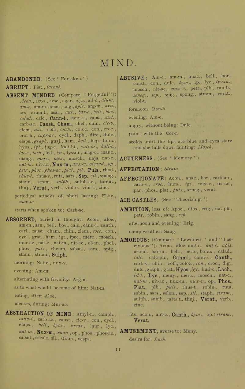 MIN D. ABANDONED. (See  Forsaken.) ABRUPT: 'Pl&t, tarent. ABSENT MINDED (Compare Forgetful): Aeon., act-s., aesc , af{ar., agi/., all-c, alutJi., ani-c, ain-ni..anac , SLng.,apis., arg-m., am., ars , arum-t., asan, aur., bar-c, bell., bov., calad., calc, Cann-i,, cann-s., caps., carl., carb-ac, Caust., Cham., chel , chin., cic-v., clem., cocc, cofT., colch., coloc, con., croc, crotli., CHpr-ac, cycl., daph., dire, dulc, elaps.,^7-ff/'/!., guaj., ham., hell., hep., hura., hyos., igt., jug-c, kali-bi., kali-br., kali-c, lac-c, lack., led , lye, lyssin., mag-c, mane, mang., mere, mez., mosch., uaja, nat-c, nal-in., nit-ac, Nux-m., nux-v., oleand., op., peir.,phos ,phos-ac.,plat., plb.. Puis., rhod., rhus-L, rlius-v., rata, sars., Sep., sil., spong., stann., stram., sulph., sulph-ac, tarent., thuj., Verat., verb., viol-o., viol-t., zinc. periodical attacks of, short lasting: Fl-ac, nux-ni. starts when spoken to: Carb-ac. ABSORBED, buried in thought: Aeon., aloe., am-m., arn., bell., bov., calc, cann-i., canth., carl., cailst , cham., chin., clem., cocc, con., cycl , grat., ham , igt., ipec, mere, mosch., mur-ac , nat-c, nat-m , nit-ac, ol-an., phel., phos, puis., rheum, sabad., sars., spig., stann , stram., Sulph. morning: Nat-c, nux-v. evening: Am-m. alternating with frivolity: Arg-n. as to what would become of him: Nat-m. eating, after: Aloe. menses, during: Mur-ac ABSTRACTION OF MIND: Amyl-n., camph., catm-i., carbac, caust., cic-v, con., cycl., elaps., hell., hyos., kreas , laur , lye, nat-m., Nux-m., oenan., op., phos , phos-ac, sabad., secale, sil., stram., vespa. ABUSIVE: Am-c, am-m., anae, bell., bor., caust., con., dulc, hyos., ip., lye, lyssin., mosch., nit-ac, nux-v., petr., plb., ran-b., seneg., sep., spig., spong., stram., verat., viol-t. forenoon: Ran-b. evening: Am-c. angry, without being: Dulc. pains, with the: Cor-r. scolds until the lips are blue and eyes stare and she falls down fainting: Mosch. ACUTENESS. (See Memory.) AFFECTATION: Stram. AFFECTIONATE: Aeon., anae, bor., carb-an., carb-v., croc, hura., igt., nux-v., ox-ac, par , phos., plat., puis., seneg., verat. AIR CASTLES. (See Theorizing.) AMBITION, loss of: Apoe, dios., erig., nat-ph., petr., robin., sang., scp. afternoon and evening: Erig. damp weather: Sang. AMOROUS: (Compare Lewdness and  Las- civious): Aeon., aloe, ambr., anl-c, apis, arund., bar-ni., bell., berb., borax , calad., calc, calc ph., Cann-i,, cann-s , Canth.., carb-v,, chin , coff., coloc, con., croc, dig., dulc ,.iiraph , grat.,Hy08,,?;^A, kali-c,Lach., lil-t., Lye,, meny., mere, mosch., nat-c, nat-m , nit-ac , nux-ni., nux-'o., op., Phos., Plat., plb., puis., rhus-t , robin., rvita, sabin., sars , selen., sep., sil., s\.a.^\\., stram., sulph., suinb., tarent., thuj., Verat., verb., zinc. fits: aeon., ant-c, Canth., hyos., op.', stram., Verat. AMUSEMENT, averse to: Meny. desire for: Lach. I I