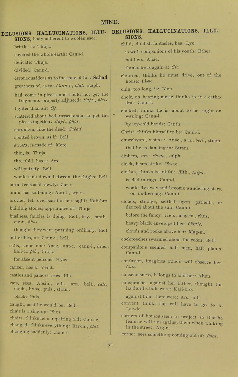 SIONS, body adherent to woolen sace. brittle, is: Thuja. covered the whole earth: Cann-i. delicate: Thuja. divided: Cann-i. erroneous ideas as to the state of his: Sabad. greatness of, as to: Cann-i., plat., staph. had come in pieces and could not get the fragments properly adjusted: Bapt., phos. lighter than air: Op. scattered about bed, tossed about to get the pieces together: Bapt., phos. shrunken, like the dead: Sabad. spotted brown, as if: Bell. sweets, is made of; Merc. thin, is: Thuja. threefold, has a: Ars. will putrefy: Bell. would sink down between the thighs: Bell. born, feels as if newly: Cor-r. brain, has softening: Abrot., arg-n. brother fell overboard in her sight: Kali-bro. building stones; appearance of: Thuja. business, fancies is doing: Bell., bry., canth., cupr., phos. thought they were pursuing ordinary: Bell. butterflies, of: Cann-i., bell. calls, some one: Anac, ant-c, cann-i., dros., kali-c, plb., thuja. for absent persons: Hyos. cancer, has a: Verat. castles and palaces, sees: Plb. cats, sees: Absin., eeth., arn., bell., calc, daph., hyos., puis., stram. black: Puis, caught, as if he would be: Bell, chair is rising up: Phos. chairs, thinks he is repairing old: Cup-ac. changed, thinks everything: Bar-m., changing suddenly: Canu-i. MIND. DELUSIONS, HALLUCINATIONS, ILLU- SIONS. child, childish fantasies, has: Lyc. is with companions of his youth: Ether. not hers: Anac. thinks he is again a: Cic. children, thinks he must drive, out of the house: Fl-ac. chin, too long, is: Glon. choir, on hearing music thinks is in a cathe- dral: Cann-i. choked, thinks he is about to be, night on waking: Cann-i. by icy-cold hands: Canth. Christ, thinks himself to be: Cann-i. churchyard, visits a: Anac, arn., bell., stram. that he is dancing in: Stram. ciphers, sees: Ph-ac, sulph. clock, hears strike: Ph-ac. clothes, thinks beautiful: ^th., sulph. is clad in rags: Cann-i. would ily away and become wandering stars, on undressing: Cann-i. clouds, strange, settled upon patients, or danced about the sun: Cann-i. before the fancy: Hep., mag-m., rhus. heavy black enveloped her: Cimic. clouds and rocks above her: Mag-m. cockroaches swarmed about the room: Bell. companions seemed half men, half plants: Cann-i. confusion, imagines others will observe her: Calc. consciousness, belongs to another; Alum. conspiracies against her father, thought the landlord's bills were: Kali-bro. against him, there were: Ars., plb. convent, thinks she will have to go to a; Lac-de. corners of houses seem to project so that he fears he svill run against them when walking in the street: Arg n. corner, sees something coming out of: Phos.