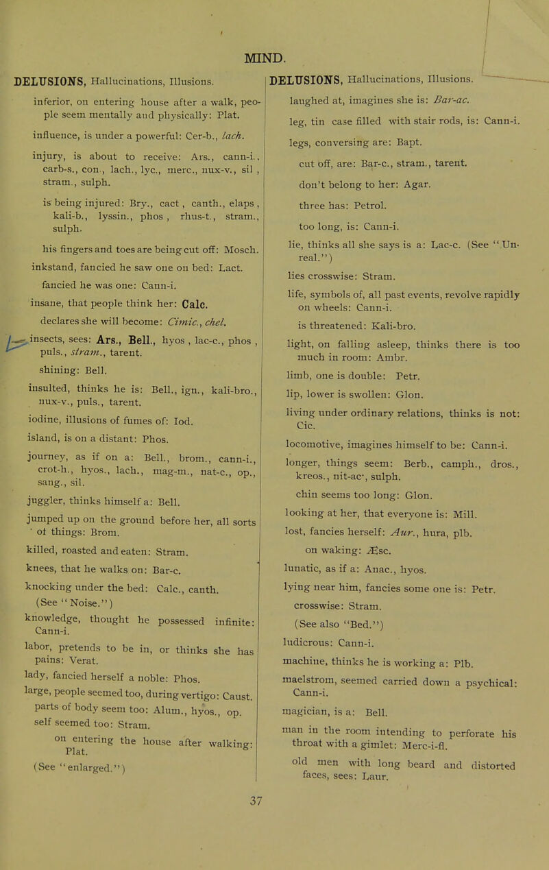 inferior, on entering house after a walk, peo- ple seem mentally and physically: Plat. influence, is under a powerful: Cer-b., lack. injury, is about to receive: Ars., cann-i., carb-s., con., lach., lye, mere, nux-v., si! , stram., sulph. is being injured: Br}^., cact, canth., elaps , kali-b., lyssin., phos , rhus-t., stram., sulph. his fingers and toes are being cut off: Mosch. inkstand, fancied he saw one on bed: Lact. fancied he was one: Cann-i. insane, that people think her: Calc. declares she will become: Cimic, chel. /^ insects, sees: Ars., Bell., hyos , lac-c, phos , ' puis., stram., tarent. shining: Bell. insulted, thinks he is: Bell.,ign., kali-brc, nux-v., puis., tarent. iodine, illusions of fumes of: lod. island, is on a distant: Phos. journey, as if on a: Bell., brom., cann-i., crot-h., hyos., lach., mag-m., nat-c, op., sang., sil. juggler, thinks himself a: Bell. jumped up on the ground before her, all sorts ' of things: Brom. killed, roasted and eaten: Stram. knees, that he walks on: Bar-c. knocking under the bed: Calc, canth. (See Noise.) knowledge, thought he possessed infinite: Cann-i. labor, pretends to be in, or thinks she has pains: Verat. lady, fancied herself a noble: Phos. large, people seemed too, during vertigo: Caust. parts of body seem too: Alum., hyos., op. self seemed too: Stram. on entering the house after walking- Plat. ^ (See enlarged.) MIND. I laughed at, imagines she is: Bar-ac. leg, tin case filled with stair rods, is: Cann-i. legs, conversing are: Bapt. cut off, are: Bar-c, stram., tarent. don't belong to her: Agar, three has: Petrol, too long, is: Cann-i. lie, thinks all she says is a: Lac-c. (See  Un- real.) lies crosswise: Stram. life, symbols of, all past events, revolve rapidly on wheels: Cann-i. is threatened: Kali-bro. light, on falling asleep, thinks there is too much in room: Ambr. limb, one is double: Petr. lip, lower is swollen: Glon. living under ordinary relations, thinks is not: Cic. locomotive, imagines himself to be: Cann-i. longer, things seem: Berb., camph., dros., kreos., nit-ac', sulph. chin seems too long: Glon. looking at her, that everyone is: Mill, lost, fancies herself: Aur., hura, plb. on waking: .^sc. lunatic, as if a: Anac, hyos. lying near him, fancies some one is: Petr. crosswise: Stram. (See also Bed.) ludicrous: Cann-i. machine, thinks he is working a: Plb. maelstrom, seemed carried down a psychical: Cann-i. magician, is a: Bell. man in the room intending to perforate his throat with a gimlet: Merc-i-fl. old men with long beard and distorted faces, sees: Laur.