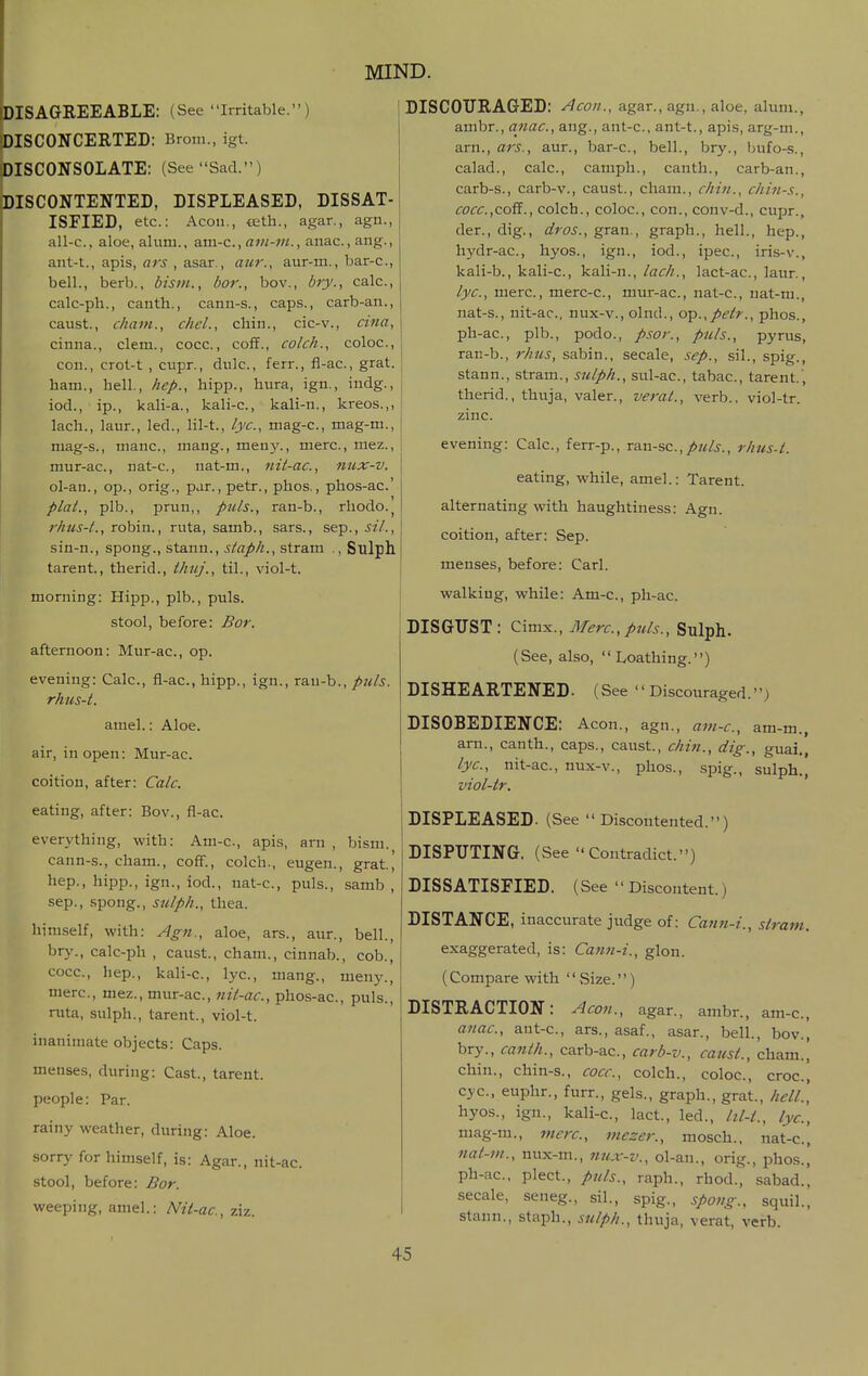 DISAGREEABLE: (See irritable.) DISCONCERTED: Brom., igt. DISCONSOLATE: (See Sad.) DISCONTENTED, DISPLEASED, DISSAT- ISFIED, etc.: Aeon., teth., agar., agn., all-c, aloe, alum., a.m-c., ani-m., anac, ang., ant-t., apis, flri , asar., aur-m., bar-c, bell., berb., bism., bor., bov., bry., calc, calc-ph., canth., cann-s., caps., carb-an., caust., chant., chcl., chin., cic-v., cina, cinna., clem., cocc., coff., colch., coloc, con., crot-t , cupr., diilc, ferr., fl-ac, grat. ham., hell., hep., hipp., hura, ign., indg., iod., ip., kali-a., kali-c, kali-n., kreos.,, lach., laur., led., lil-t., lye, mag-c, mag-m., mag-s., mane, mang., meuy., mere, mez., mur-ac, nat-c, nat-m., nit-ac, nux-v, ol-an., op., orig., par., petr., phos., phos-ac' plat., plb., prun,, puis., ran-b., rhodo.^ rhus-t., robin., ruta, samb., sars., sep., sil., sin-n., spong., stann., staph., stram ., Sulph tarent., therid., ihuj., til., viol-t. morning: Hipp., plb., puis. stool, before: Bor. afternoon: Mur-ac, op. evening: Calc, fl-ac, hipp., ign., rsLU-h., puis, rhus-t. amel.: Aloe, air, in open: Mur-ac. coition, after: Calc. eating, after: Bov., fl-ac. everything, with: Atn-c, apis, arn , bism. cann-s., cham., coff., colch., eugen., grat, hep., hipp., ign., iod., nat-c, puis., samb , Sep., spong., sulph., thea. himself, with: Ag7i., aloe, ars., aur., bell., bry., calc-ph , caust., cham., cinnab., cob., cocc, hep., kali-c, lye, mang., meny., mere, mez., mur-ac, nit-ac, phos-ac, puis., ruta, sulph., tarent., viol-t. inanimate objects: Caps. menses, during: Cast., tarent. people: Par. rainy weather, during: Aloe, sorry for himself, is: Agar., nit-ac stool, before: Bor. weeping, amel.: Nit-ac, ziz. DISCOURAGED: Aeon., agar., agn., aloe, alum., ambr., anac, ang., ant-c, ant-t., apis, arg-m., arn., ars., aur., bar-c, bell., bry., bufo-s., calad., calc, camph., canth., carb-an., carb-s., carb-v., caust., cham., chin., chin-s., cocc.,coS., colch., coloc, con., conv-d., cupr., der., dig., dros., gran., graph., hell., hep., hydr-ac, hyos., ign., iod., ipec, iris-v., kali-b., kali-c, kali-n., lach., lact-ac, laur., lye, mere, merc-c, mur-ac, nat-c, uat-m., nat-s., nit-ac, nux-v., olnd., op.,petr., phos., ph-ac, plb., podo., psor., puis., pyrus, ran-b., rhus, sabin., secale, sep., sil., spig., stann., stram., sulph., sul-ac, tabac, tarent.', therid., thuja, valer., veral., verb., viol-tr. zinc. evening: Calc, ferr-p., T&n-sc, puis., rhus-t. eating, while, amel.: Tarent. alternating with haughtiness: Agn. coition, after: Sep. menses, before: Carl, walking, while: Am-c, ph-ac. DISGUST: Cimx., Merc, ptds., Sulph. (See, also, Loathing.) DISHEARTENED. (See Discouraged.) DISOBEDIENCE: Aeon., agn., am-c, am-m., arn., canth., caps., caust., chin., dig., guai., lyc, nit-ac, nux-v., phos., spig., sulph., viol-tr. DISPLEASED. (See Discontented.) DISPUTING. (See Contradict.) DISSATISFIED. (See  Discontent.) DISTANCE, inaccurate judge of: Catin-i., stram. exaggerated, is: Catm-i., glon. (Compare with  Size.) DISTRACTION: Aeon., agar., ambr., am-c, atiac, ant-c, ars., asaf., asar., bell., bov., bry., canth., carb-ac, carb-v., canst., cham., chin., chin-s., cocc, colch., coloc, croc, eye, euphr., furr., gels., graph., grat., hell', hyos., ign., kali-c, lact., led., lil-t., lyc, mag-m., mere, mezer., mosch.. nat-c, nat-m., nux-m., 7iux-v., ol-an., orig., phos., ph-ac, plect., puis., raph., rhod., sabad., secale, seneg., sil., spig., spong., sqiiil., stann., staph., sulph., thuja, verat, verb.
