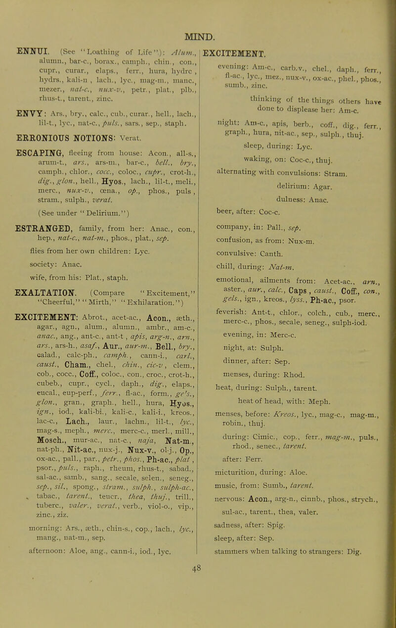 ENNUI. (See Loathing of Life): A/nm., aluinn., bar-c, borax., amiph., chin., con., cupr., curar., ehips., ferr., hura, hydrc , hydrs., kali-n , lach., lye, niag-ni., mane, niezer., iiat-c, iiux-v., petr., phit., plb., rhus-t., tareiit., zinc. ENVY: Ars., bry., calc, cub., curar., hell., lach., lil-t., lye, n&i-c, puis., sars., Sep., staph. ERRONIOUS NOTIONS: Verat. ESCAPING, ileeing from house: Aeon., all-s., aru:n-t., ars., ars-m., bar-c, belL, bry., camph., chlor., cocc, coloc, cupr., crot-h., dig., glon.,hQ\\.,'S.Y05., lach., lil-t., meli., mere, nux-v., oena., op., phos., puis, stram., sulph., verat. (See under  Delirium.) ESTRANGED, family, from her: Anae, con., hep., nat-c, nat-m., phos., plat., sep. flies from her own children: Lyc. society: Anae wife, from his: Plat., staph. EXALTATION. (Compare Excitement, Cheerful, Mirth, Exhilaration.) EXCITEMENT: Abrot., acet-ac, Acon., £eth., agar., agn., alum., alumn., ambr., am-c., anae, ang., ant-c., ant-t, apis, arg-n., am., ars., ars-h., asa/., Aur., aur-m.. Bell., bry., calad., calc-ph., camph., cann-i., carl., caust., Cham., chel., chin., cic-v, clem., cob., coce, CoflF., coloc, cou., croc, crot-h., cubeb., cupr., cycl., daph., dig., elaps., eucal., eup-perf., ferr., fl-ac, form., geh., glon., gran., graph., hell., hura, Uyos., ign., iod., kali-bi., kali-c, kali-:., kreos., lac-e, Lach.., laur., lachn., lil-t., lyc, mag-s., meph., mere, merc-e, merl., mill., Mosch., mur-ac, nat-c, naja, Nat-m., nat-ph., Nit-ac, nux-j., Nux-V., ol-j.,Op., ox-ac, pall., ^AT., petr., phos., Ph-ac, plat , ^sor., puis., raph., rheum, rhus-t., sabad., sal-ae, samb., sang., secale, selen., seneg., sep., sil., spong., stram., sulph., sulph-ac., , tabae, tarent., teucr., thea, thuj., trill., tubere, valer., verat., verb., viol-o., vip., zinc, ziz. morning: Ar.s., teth., chin-s., cop., lach., lyc, mang., nat-m., sep. afternoon: Aloe, ang., cann-i., iod., lyc. 48 EXCITEMENT. evening: Am-c, carb.v., chel., daph., ferr., fl-ac, lye, mez., nux-v., ox-ac, phel., phos., sumb., zinc. thinking of the things others have done to displease her: Am-e night: Am-c, apis, berb., coff., dig., ferr., graph., hura, nit-ac, sep., sulph., thuj. sleep, during: Lyc. waking, on: Coc-c, thuj. alternating with convulsions: Stram. delirium: Agar, duluess: Anae beer, after: Coc-c. company, in: Pall., sep. confusion, as from: Nux-m. convulsive: Canth. chill, during: Nat-m. emotional, ailments from: Acet-ac, am., aster., aur., calc. Caps , caust., Coff., con., gels., ign., kreos., lyss., Ph-ac, psor. feverish: Ant-t., chlor., colch., cub., mere, merc-c, phos., secale, seneg., sulph-iod. evening, in: Merc-c. night, at: Sulph. dinner, after: Sep. menses, during: Rhod. heat, during: Sulph., tareut. heat of head, with: Meph. menses, before: Kreos., lye, mag-c, mag-m., robin., thuj. during: Cimic, cop., ferr., inag-m., puis., rhod., senec, tarent. after: Ferr. micturition, during: Aloe. music, from: Sumb., tarent. nervous: Acon., arg-n., cinnb., phos., strych., stil-ac, tarent., thea, valer. sadness, after: Spig. sleep, after: Sep. stammers when talking to strangers: Dig.