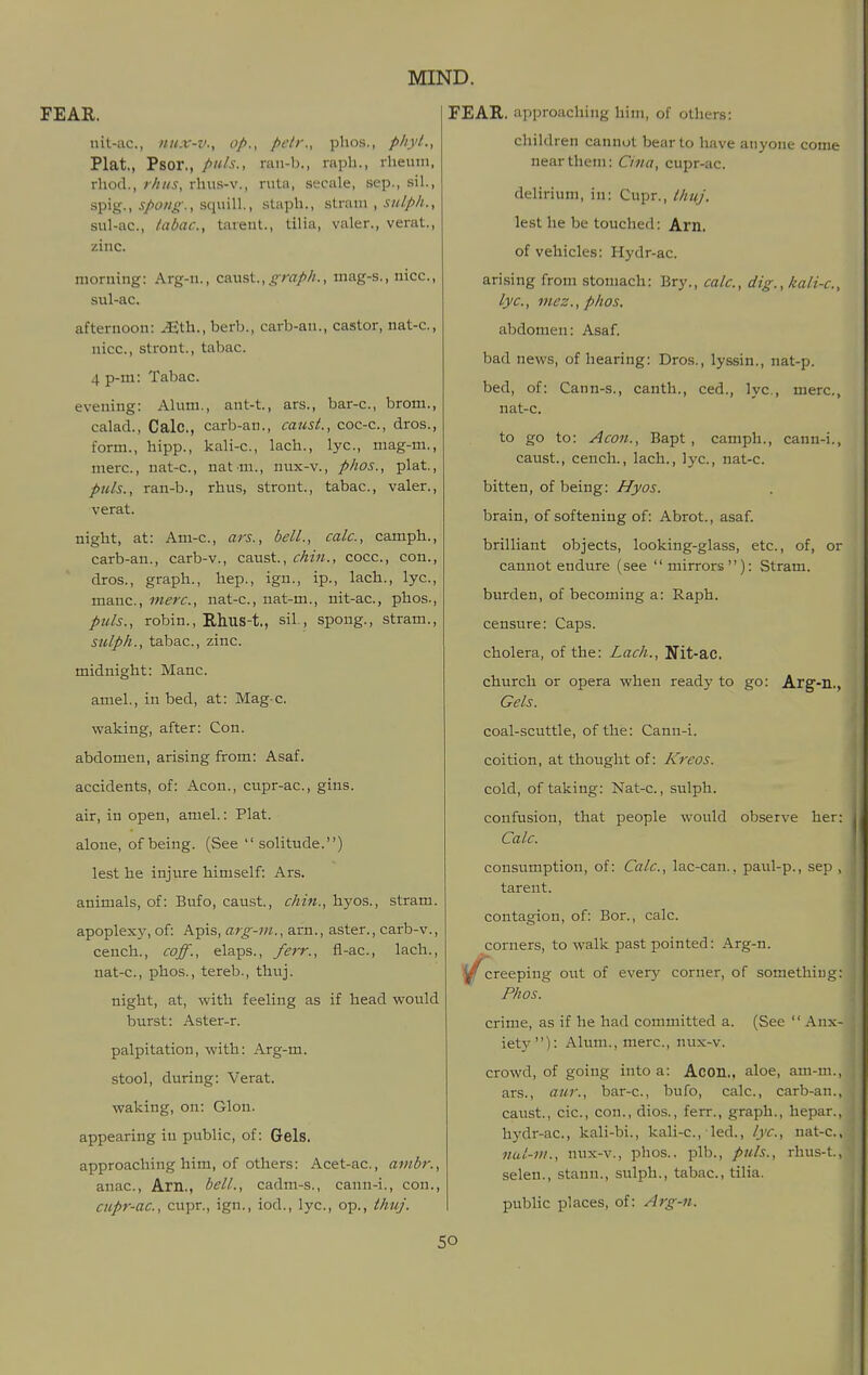 nit-ac, /iii.v-v., op., petr., phos., pliyl., Plat., Psor,, puis., rau-b., raph., rheum, rhod., r/iiis, rhus-v., rutu, secale, sep., sil., spig., J/owiT-. squill., staph., sir&m , sulph., sul-ac, /abac, tarent., tilia, valer., verat., zinc. morning: Arg-n., CAWst., graph., mag-s., nice, sul-ac. afternoon: iEth., berb., cai-b-an., castor, nat-c, nice, stront., tabac. 4 p-m: Tabac. evening: Alum., ant-t, ars., bar-c, brom., calad., Calc, carb-an., caust., coc-c, dros., form., hipp., kali-c, lach., lye, mag-m., mere, nat-c, nat m., nux-v., phos., plat., ptds., ran-b., rhus, stront., tabac, valer., verat. night, at: Am-c, ars., bell., calc, camph., carb-an., carb-v., caust., chin., cocc, con., dros., graph., hep., igu., ip., lach., lye, mane, mere, nat-c, nat-m., nit-ac, phos., ptds., robin., Rhus-t., sil., spong., stram., sulph., tabac, zinc. midnight: Mane amel., in bed, at: Mag-c. waking, after: Con. abdomen, arising from: Asaf. accidents, of: Aeon., cupr-ac, gins, air, in open, amel.: Plat, alone, of being. (See solitude.) lest he injure himself: Ars. animals, of: Bufo, caust., chin., hyos., stram. apoplexy, of: Apis, arg-ni., arn., aster., carb-v., cench., coff., elaps., /err., fl-ac, lach., nat-c, phos., tereb., thuj. night, at, with feeling as if head would burst: Aster-r. palpitation, with: Arg-m. stool, during: Verat. waking, on: Glon. appearing in public, of: Gels. approaching him, of others: Acet-ac, ambr., anac, Am,, bell., cadm-s., cann-i., con., cupr-ac, cupr., ign., iod., lye, op., thuj. children cannot bear to have anyone come near them: Cina, cupr-ac. delirium, in: Cupr., Ihuj. lest he be touched: Am. of vehicles: Hydr-ac. arising from stomach: Bry., calc, dig., kali-c, lye, mez., phos. abdomen: Asaf. bad news, of hearing: Dros., lyssin., nat-p. bed, of: Cann-s., canth., ced., lye, mere, nat-c. to go to: Aeon., Bapt , camph., cann-i., caust., cench., lach., lye, nat-c. bitten, of being: Hyos. brain, of softening of: Abrot., asaf. brilliant objects, looking-glass, etc., of, or cannot endure (see mirrors): Stram. burden, of becoming a: Raph. censure: Caps. cholera, of the: Lach., Ifit-ac. church or opera when ready to go: Arg-!!., Gels. coal-scuttle, of the: Cann-i. coition, at thought of: Kreos. cold, of taking: Nat-c., sulph. confusion, that people would observe her: Calc. consumption, of: Calc, lac-can., paul-p., sep , tarent. contagion, of: Bor., calc. corners, to walk past pointed: Arg-n. creeping out of every corner, of something: Phos. crime, as if he had committed a. (See  Anx- iety): Alum., mere, nux-v. crowd, of going into a: Acon,, aloe, am-m., ars., aur., bar-c, bufo, calc, carb-an., caust., cic, con., dios., ferr., graph., hepar., hydr-ac, kali-bi., kali-c, led., lye, nat-c, nul-in., nux-v., phos., plb., puis., rhus-t, selen., stann., sulph., tabac, tilia. pubhc places, of: Arg-n.