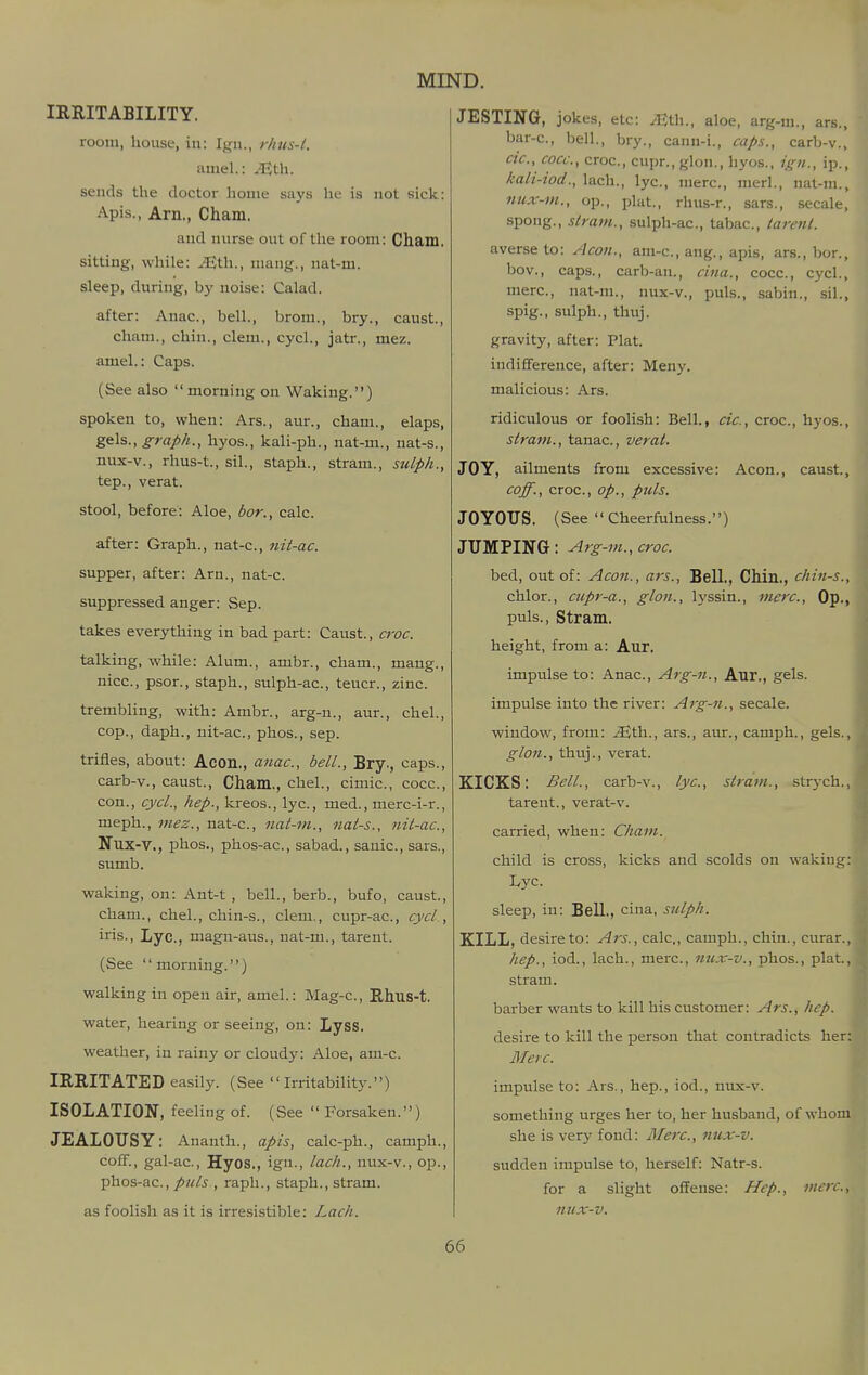 IRRITABILITY. room, house, in: Ign., rhus-l. amel.: ^th. sends the doctor home says he is not sick: Apis., Am., Cham. and nurse out of the room: Cham, sitting, while: JQXi^., mang., nat-m. sleep, during, by noise: Calad. after: Anac, bell., brom., bry., caust., cham., chin., clem., cycL, jatr., mez. amel.: Caps. (See also  morning on Waking.) spoken to, when: Ars., aur., cham., elaps, ge:\s., graph., hyos., kali-ph., nat-m., nat-s., nux-v., rhus-t., sil., staph., stram., sulph., tep., verat. stool, before: Aloe, bor., calc. after: Graph., nat-c, nit-ac. supper, after: Arn., nat-c. suppressed anger: Sep. takes everything in bad part: Caust., croc. talking, while: Alum., ambr., cham., mang., nice, psor., staph., sulph-ac, teucr., zinc. trembling, with: Ambr., arg-n., aur., chel., cop., daph., nit-ac, phos., sep. trifles, about: Acon., anac, bell., Bry., caps., carb-v., caust., Cham., chel., cimic, cocc, con., cycl., hep., kreos., lye, med., merc-i-r., meph., mez., nat-c, nat-m., nat-s., nit-ac, Nux-v., phos., phos-ac, sabad., sauic, sars., sumb. waking, on: Ant-t , bell., berb., bufo, caust., cham., chel., chin-s., clem., cupr-ac, cycl, iris., Lyc, magn-aus., nat-m., tarent. (See '' morning.'') walking in open air, amel.: Mag-c, Rhus-t. water, hearing or seeing, on: LysS. weather, in rainy or cloudy: Aloe, am-c. IRRITATED easily. (See Irritability.) ISOLATION, feeling of. (See  Forsaken.) JEALOUSY: Ananth., apis, calc-ph., camph., coff., gal-ac, Hyos., ign., lack., nux-v., op., phos-ac.,/^^/^ , rapli., staph., stram. as foolish as it is irresistible: Lach. JESTING, jokes, etc: ^th., aloe, arg-ni., ars., bar-c, bell., bry., cann-i., caps., carb-v., cic, cocc, croc, cupr., glon., hyos., ign., ip., kali-iod., lach., lyc, mere, merl., nat-m., nux-vi., op., plat., rhus-r., sars., secale, spong., stram., sulph-ac, tabac, tarent. averse to: Aeon., am-c, ang., apis, ars., bor., bov., caps., carb-an., cina., cocc, cycl., mere, nat-m., nux-v., puis., sabin., sil., spig., sulph., thuj. gravity, after: Plat, indifference, after: Meny. malicious: Ars. ridiculous or foolish: Bell., cic, croc, hyos., stram., tanac, verat. JOY, ailments from excessive: Aeon., caust., coff., croc, op., puis. JOYOUS. (See  Cheerfulness.) JUMPING : Arg-m., croc bed, out of: Aeon., ars.. Bell., Chin., chin-s., chlor., cupr-a., glon., lyssin., mere. Op., puis., Stram. height, from a: Aur. impulse to: Anac, Arg-fi., Aur., gels. impulse into the river: Arg-n., secale. window, from: ^th., ars., aur., camph., gels., glon., thuj., verat. KICKS: Bell., carb-v., lyc, stram., strj'ch.,, tarent., verat-v. carried, when: Cham. child is cross, kicks and scolds on wakiug I^yc. sleep, in: Bell., cina, sulph. KILL, desire to: Ars., calc., camph., chin., curar., hep., iod., lach., mere, nux-v., phos., plat., stram. barber wants to kill his customer: Ars., hep. desire to kill the person that contradicts her: Merc. impulse to: Ars., hep., iod., nux-v. something urges her to, her husband, of whom she is very fond: Merc, nux-v. sudden impulse to, herself: Natr-s. for a slight offense: Hep., mere, nux-v. I