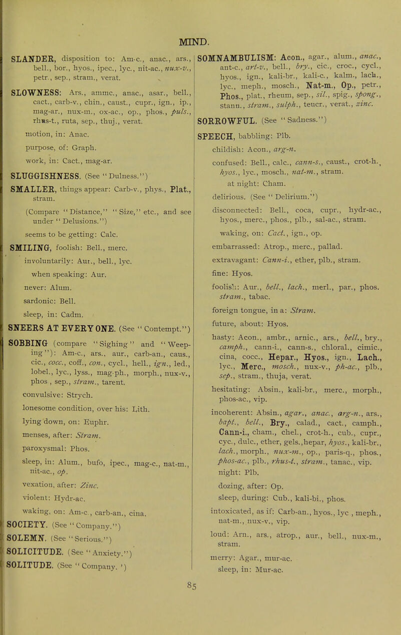 SLANDER, disposition to: Am-c, anac, ars., bell., bor., hyos., ipec, lye, nh-ac, ni*x-v., petr., Sep., strani., verat. SLOWNESS: Ars., ammc, anac, asar., bell., cact., carb-v., chin., caust., cupr., ign., ip., niag-ar., nux-m., ox-ac, op., plios., puis., rhKs-t., ruta, sep., thuj., verat. motion, in: Anac. purpose, of: Graph. work, in: Cact., mag-ar. SLUGGISHNESS. (See  Dulness.) SMALLER, things appear: Carb-v., phys., Plat., stram. (Compare Distance, Size, etc., and see under  Delusions.) seems to be getting: Calc. SMILING, foolish: Bell., mere. involuntarily: Aut., bell., lyc. when speaking: Aur. never: Alimi. sardonic: Bell. sleep, in: Cadm. SNEERS AT EVERYONE. (See  Contempt.) SOBBING (compare Sighing and Weep- ing): Am-c, ars.. aur., carb-an., caus., cic, cocc, coff., con., cycl., hell., ig-n., led., lobel., lyc, lyss., mag ph., morph., nux-v., phos , Sep., stram., tarent. convulsive: Strych. lonesome condition, over his: Lith. lying down, on: Euphr. menses, after: Stram. paroxysmal: Phos. sleep, in: Alum., bufo, ipec, mag-c, nat-m., nit-ac, op. vexation, after: Zi7ic. violent: Hydr-ac. waking, on: Am-c, carb-an., cina. SOCIETY. (See Company.) SOLEMN. (vSee Serious.) SOLICITUDE. (See  Anxiety.) SOLITUDE. (See Company. ') 85 SOMNAMBULISM: Aeon., agar., alum., anac, ant-c, art-v., bell., bry., cic, croc, cycl., hyos., ign., kali-br., kali-c., kalm., lach., lyc, meph., mosch., Nat-m., Op., petr., Phos., plat., rheum, sep., sil., spig., spang., Stann., stram., sulph., teucr., verat., zinc. SORROWFUL. (See Sadness.) SPEECH, babbling: Plb. childish: Aeon., arg-n. confused: Bell., calc, cann-s., caust., crot-h.^ hyos., lyc, mosch., nat-m., stram. at night: Cham, delirious. (See  Delirium.) disconnected: Bell., coca, cupr., hydr-ac, hyos., mere, phos., plb., sal-ac, stram. waking, on: Cact., ign., op. embarra.ssed: Atrop., mere, pallad. extravagant: Cann-i., ether, plb., stram. fine: Hyos. foolish: Aur., bell., lack., merl., par., phos. stram., tabac. foreign tongue, in a: Stram. future, about: Hyos. hasty: Aeon., ambr., arnic, ars., bell., bry., camph., cann-i., cann-s., chloral., cimic, cina, cocc, Hepar., Hyos., ign., Lach., lyc, Merc, mosch., nux-v., ph-ac, plb., Sep., stram., thuja, verat. hesitating: Absin., kali-br., mere, morph., phos-ac, vip. incoherent: Absin., a^ar., anac, arg-fi., ars., bapt., bell., Bry., calad., cact., camph., Cann-i., cham., chel., crot-h., cub., cupr., eye, dulc, ether, gels.,hepar, hyos., kali-br., /a^//., morph., nux-m., o^., paris-q., phos., phos-ac, plb., rhus-t., stram., tanac, vip. night: Plb. dozing, after: Op. sleep, during: Cub., kali-bi., phos. intoxicated, as if: Carb-an., hyos., lyc , meph., nat-m., nux-v., vip. loud: Arn., ars., atrop., aur., bell., nux-m., stram. merry: Agar., mur-ac. sleep, in: Mur-ac.