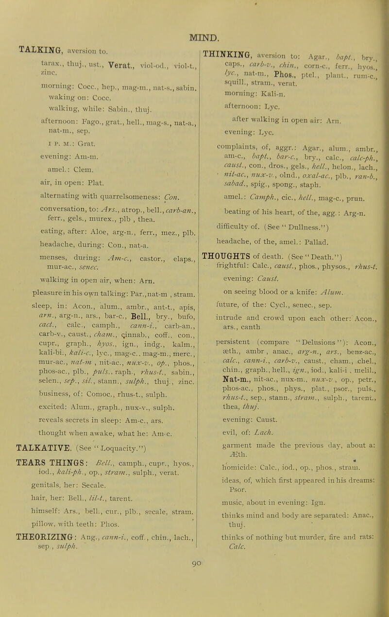 TALKING, aversion lo. tarax., Ihuj., usl., Verat., viol-o(l., viol-t, zinc. nioruiug: Cocc, hep., mag-m., iiat-s.,sabin. waking on: Cocc. walking, while: Sabin., thuj. afternoon: Fago., grat., hell., niag-s., nat-a., nat-ni., sep. I I*. M.: Grat. evening: Ani-ni. amel.: Clem, air, in open: Plat. alternating with quarrelsomenes.s: Con. conversation, to: Ars., atrop., bell., carb-an., ferr., gels., niiirex., plb , thea. eating, after: Aloe, arg-n., fen-., mez., plb. headache, during: Con., nat-a. menses, during: Am-c, castor., elaps., mur-ac, senec. walking in open air, when: Arn. pleasure in his own talking: Par.,nat-m , stram. sleep, in: Aeon., alum., ambr., ant-t., apis, am., arg-n., ars., bar-c. Bell., bry., bufo, cad., calc, camph., cann-i., carb-an., carb-v., caust., cham., qinnab., coff., con., cupr., graph., hyos., ign., indg., kalm., kali-bi., kali-c, lye, mag-c, mag-m., mere., mur-ac, nat-m , nit-ac, nux-v., op., phos., phos-ac, plb., raph., rhus-t., sabin., selen., ^c/., ^z7., .stann., jf?^//>//., thuj., zinc. biisiness, of: Conioc, rhus-t., sulph. excited: Alum., graph., nux-v., sulph. reveals secrets in sleep: Am-c, ars. thought when awake, what he: Am c. TALKATIVE. (vSee  Loquacity.) TEARS THINGS: Bell., camph., cupr., hyos., iod., kali-ph., op., strain., suIidIi., verat. genitals, her: Secale. hair, her: Bell., lil-t., tarent. himself: Ars., bell., cur., plb., secale, stram. pillow, with teeth: Phos. THEORIZING: Ang., w;/«-z'., coff., chin., lach., sep , sulph. THINKING, aversion to: Agar., hapt., bry., caps., carb-v., chin., corn-c, ferr., hyos.^ lye, nat-ni., Phos., ptel., plant., runi-c.i squill., stram., verat. morning: Kali-n. afternoon: Lyc. after walking in open air: Arn. evening: Lyc. complaints, of, aggr.: Agar., alum., ambr., am-c, bapL, bar-c, bry., calc, calc-ph., causl., con., dros., gels., hell., helon., lach., ■ nil-ac, nux-v., olnd., oxal-ac, plb., ran-b., sabad., spig., spong., staph. amel.: Camph., cic, hell., mag-c, prun. beating of his heart, of the, agg.: Arg-n. difficulty of. (See  Dullness.) headache, of the, amel.: Pallad. THOUGHTS of death. (See Death.) frightful: Calc, <raz«/., phos., physos., rhus-i. evening: Caust. on seeing blood or a knife: Alum. future, of the: Cj'cl., senec, sep. intrude and crowd upon each other: Aeon., ars., canth l)ersistent (compare Delusions): Aeon., teth., ambr, anac, ai-g-n.^ ars., benz-ac, calc, cann-i., carb-v., caust., cham., chel., chin., graph., hell., ign., iod., kali-i , melil., Nat-m., nit-ac, nux-m., nux-v , op., petr., phcs-ac, phos., ph3's., plat., psor., puis., rhus-t., Sep., stann., strain., sulph., tarent., thea, thuj. evening: Caust. evil, of: Lach. garment made the previous da}', about a: .iith. homicide: Calc, iod., op., phos., straui. ideas, of, which first appeared in his dreams: Psor. nuisic, about in evening: Ign. thinks mind and bod}- are .separated: Anac, thuj. thinks of nothing but murder, fire and rats: Calc.