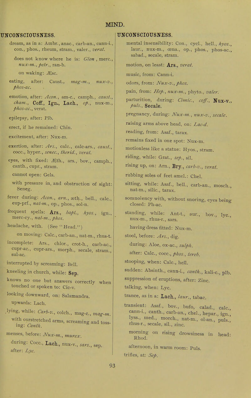UNCONSCIOUSNESS. dream, as in a: Ambr.,anac, carb-an., cann-i., con., phos., rheum, stram., valer., verat. does not know where he is: G/on, mere, nux-m., petr., ran-b. on waking: ^sc. eating, after: Caust, mag-m., nux-v., phos-ac. emotion, after: Aeon., am-c, camph., canst., Cham., Coff., Ign., Lach., op., nux-m., phos-ac, verat. epilepsy, after: Plb. erect, if he remained: Chin. excitement, after: Nux-m. exertion, after: Ars., calc, calc-ars., catist., cocc, hyper., senec, therid., vei-at. eyes, with fixed: ^th., ars., bov., camph., canth., cupr., stram. cannot open: Gels. with pressure in, and obstruction of sight: Seneg. fever during: Aeon., am., seth., bell., calc, eup-prf., nai-m., op., phos., sol-n. frequent spells: Ars., bapt., hyos., ign., merc-cy., nat-m., phos. headache, with. (See Head.) on moving: Calc, carb-an., nat-m., rhus-t. incomplete: Ars., chlor., crot-h., carb-ac, cupr-ac, cupr-ars., morph., secale, stram., sul-ac. interrupted by screaming: Bell. kneeling in church, while: Sep. knows no one but answers correctly when touched or spoken to: Cic-v. looking downward, on: Salamandra. upwards: Lach. .lying, while: Carb-v., colch., mag-c, mag-m. with ourstretched arms, screaming and toss- ing: Canth. menses, before: Nux-m., murex. during: Cocc, lach., nux-v., sars., sep. after: Lyc. MIND. UNCONSCIOUSNESS mental insensibility: Con., cycl., ix^iX., hyos.. laur., nux-m., oena., op., phos., phos-ac, sabad., secale, stram. motion, on least: Ars., verat. music, from: Cann-i. odors, from: Nux-v., phos. pain, from: Hep., 7iux-m., phyto., valer. parturition, during: Cimie., eoff., Nux-V., puis., Secale. pregnancy, during: Nux-m., nux-v., secale. raising arms above head, on: Lac-d. reading, from: Asaf., tarax. remains fixied in one spot: Nux-m. motionless like a statue: Hyos., stram. riding, while: Grat., sep., sil. rising up, on: Arn., Bry., carb-v., verat. rubbing soles of feet amel.: Chel. sitting, while: Asaf., bell., carb-an., mosch., nat-ni., silic, tarax. somnolency with, without snoring, eyes being closed: Ph-ac. standing, while: Ant-t., aur., bov., lyc, nux-m., rhus-r., sars. having dress fitted: Nux-m. stool, before: Ars., dig. during: Aloe, ox-ac, sulph. after: Calc, cocc, phos., tereb. stooping, when: Calc, hell, sudden: Absinth., cann-i., caitth., kali-c, plb. suppression of eruptions, after: Zinc talking, when: Lyc. trance, as in a: Lach., laur., tabac. transient: Asaf., bov., bufo, calad., calc. cann-i., canth., carb-an., chel., hepar., ign.[ lyss., uied., morch., nat-m., ol-an., puis.,' rhus-r., secale, sil., zinc morning on rising drowsiness in head- Rhod. afternoon, in warm room: Puis, trifles, at: Sep.