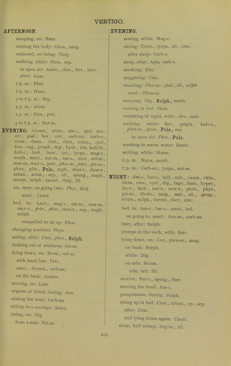 AFTERNOON. stooping, on: Ham. turning the body: Glon., sang, wakened, on being: Tliuj. walking, while: Phos., sep. in open air: Ambr., chin., ferr., nice. after: Anac. 1 p. m.: Phel. 2 p. m.: Hura. 3 to 6 p. ni.: Sep. 4 p. m.: Alum. 5 p. m.: Dios., ptel. • 5 to 6 p. m.: Nat-m. EVENING: Alumn., alum., am-c, apis, arn., ars., ^asaf., bor., calc, carb-an., carb-v., caust., Cham., chel., chin., coloc, cycl., dios , eug., graph., hep., hydr,, iris, kali-bi . kali-c, lach., laur., lye, lycps., mag-c, meph., mere, nat-m., nat-s., nice, nit-ac, nux-m., nux-v., petr., phos-ac., phos., pic-ac., phys., plat., Puis., raph., rhus-t., rhus-v., sabad., selen., sep., sil., spong., staph., stront., sulph , tarent., thuj., til. air, open, on going into: Phos., thuj. amel.: Caust. bed, in: Lach., mag-c, nit-ac, nux-m.. nux-v., petr., phos., rhus-t., sep., staph., sulph. compelled to sit up: Phos. changing position: Phys. eating, after: Chel.,phos., Sulph. looking out of windows: Ox-ac. lying down, on: Brom., 7iit-ac. with head low: Petr. amel.: Alumn., carb-an. on the back: Alumn. moving, on: Laur. orgasm of blood, during: Arn. raising the head: Carb-an. riding in a carriage: Selen. rising, on: Dig. from a seat: Nit-ac VERTIGO. EVENING. sewing, while: Mag-c. sitting: Coloc, lycps., sil., zinc. after sleep: Carb-v. sleep, after: Apis, carb-v. smoking: Zinc, staggering: Calc. standing: Phos-ac, ■plat., sil., sulph. amel.: Phos-ac. stooping: Dig., Sulph., sumb. turning in bed: Phos. vanishing of sight, with: Ars., asaf. walking, while: Bor., graph., kali-n. phos-ac, phos., Puis., sep. in open air: Phos., Puis, washing in warm water: Samb. writing, while: vStram. 6 p. m.: Nat-s., sumb. 7 p. m.: Carb-an., lycps., nat-m. NIGHT: Am-c, bar-c, bell., calc, caust., chin, clem., croc, cycl., dig., fago., ham., h3rper. lac-c, lach., nat-c, nux-v., phos., phys. pic-ac, rhodo., sang., sarr., sil., spong. stram., sulph., tarent., ther., zinc. bed, in: Am-c, bar-c, catisi., ind. on going to, amel.: Aur-m., carb-an. beer, after: Sulph. cramps in the neck, with: Sarr. lying down, on: Con., phos-ac, sang, on back: Sulph. while: Dig. on side: Stram. side, left: Sil. motion: Nat-c, spong., ther. moving the head: Am-c. perspiration, during: Sulph. rising up in bed: Croc, nit-ac, op., sep. after: Croc and lying down again: Caust. sleep, half asleep: Arg-ni., sil. loi