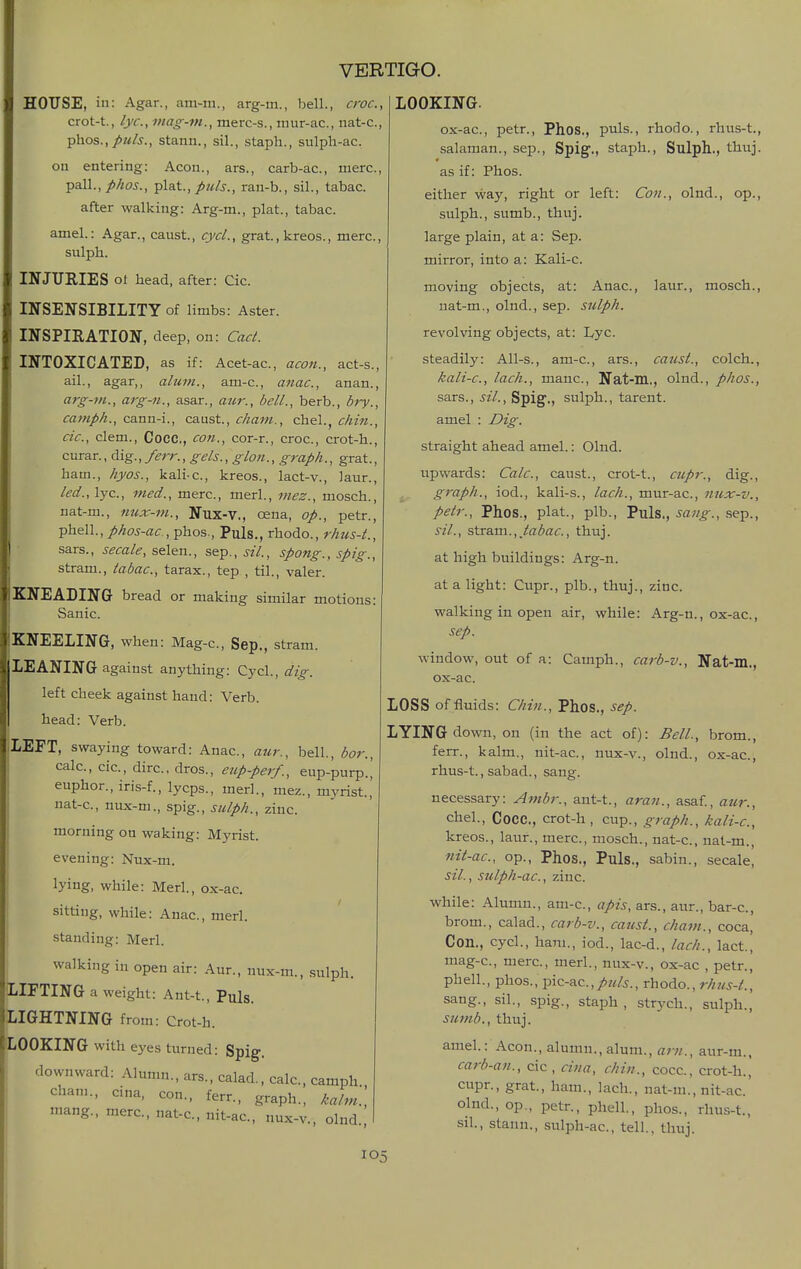 HOUSE, in: Agar., am-m., arg-m., bell., croc, crot-t., lye, mag-m., merc-s., niur-ac, iiat-c, phos.,/«/5., stann., sil., staph., sulpli-ac. on entering: Aeon., ars., carb-ac, mere, pall.,//w^., •^l&t., puis., ran-b., sil., tabac. after walking: Arg-m., plat., tabac. amel.: Agar., canst., cycL, grat., kreos., mere, sulph. INJURIES ot head, after: Cic. INSENSIBILITY of limbs: Aster. INSPIEATION, deep, on: Cad. INTOXICATED, as if: Acet-ac, aeon., act-s., ail., agar,, alum., am-c, anac, anan., arg-m., arg-71., asar., aiir., bell., berb., bry., camph., canu-i., caust, cham., chel., chin., cic, clem., Cocc, con., cor-r., croc, crot-h., curar., dig., ferr., gels., glon., graph., grat., ham., hyos., kali-c, kreos., lact-v., laur., led., lye, med., mere, merl., mez., mosch., nat-m., nux-m., Nux-V., oena, op., petr., ^'h&W., phos-ac , phos.. Puis., rhodo., rhus-t., sars., secale,s.&\^\\., sep., sil., spang., spig., stram., labac, tarax., tep , til., valer. KNEADING bread or making similar motions: Sanic. KNEELING, when: Mag-c, Sep., stram. LEANING against anything: Cycl., dig. left cheek against hand: Verb, head: Verb. LEFT, swaying toward: Anac, aur., bell., bor., calc, cic, dire, dros., eup-per/., eup-purp.| euphor., iris-f., lycps., merl., mez., myrist.,' nat-c, nux-m., spig., sulph., zinc. morning on waking: Myrist. evening: Nux-m. lying, while: Merl., ox-ae sitting, while: Anac, merl. standing: Merl. walking in open air: Aur., nux-m., sulph. jIFTING a weight: Ant-t., Puis. .IGHTNING from: Crot-h. iOOKING with eyes turned: Spig-. downward: Alumn., ars., calad., calc, camph Cham., cina, con., ferr., graph., kalm.', mang., mere, nat-e, nit-ae, nux-v., olnd LOOKING. ox-ae, petr., Phos., puis., rhodo., rhus-t., salaman., sep., Spig., staph., Sulph., thuj. as if: Phos. either way, right or left: Con., olnd., op., sulph., sumb., thuj. large plain, at a: Sep. mirror, into a: Kali-c moving objects, at: Anac, laur., mosch., nat-m., olnd., sep. sulph. revolving objects, at: Lyc. steadily: All-s., am-e, ars., canst., colch., kali-c, lach., mane, Nat-m., olnd., phos., sars., sil., Spig., sulph., tarent. amel : Dig. straight ahead amel.: Olnd. upwards: Calc, caust., crot-t., cupr., dig., graph., iod., kali-s., lach., mur-ae, nux-v., petr., Phos., plat., plb.. Puis., sang., sep., sil., stram., Jabac, thuj. at high buildings: Arg-n. at a light: Cupr., plb., thuj., zinc. walking in open air, while: Arg-n., ox-ae, sep. window, out of a: Camph., carb-v., Nat-m., ox-ae LOSS of fluids: Chin., Phos., sep. LYING down, on (in the act of): Bell., brom., ferr., kalm., nit-ae, nux-v., olnd., ox-ae, rhus-t., sabad., sang. necessary: Ambr., ant-t., aran., asaf., aur., chel., Cocc, crot-h, cup., graph., kali-c, kreos., laur., mere, mosch., nat-e, nal-m., nit-ac, op., Phos., Puis., sabin., secale, sil., sulph-ac, zinc. while: Alumn., am-e, apis, ars., aur., bar-c, brom., calad., carb-v., caust., cham., coca. Con., cycl., ham., iod., lac-d., lach., lact., mag-c., mere, merl., nux-v., ox-ac , petr., phell., phos., pic-ac.,/.7</j., rhodo., rhus-t., sang., sil., spig., staph , strych., sulph., sumb., thuj. amel.: Aeon., alumn., alum., am., aur-m., carb-an., cic, cina, chin., cocc, crot-h., cupr., grat., ham., lach., nat-ra., nit-ac' olnd., op., petr., phell., phos., rhus-t., sil., stann., sulph-ac, tell., thuj.