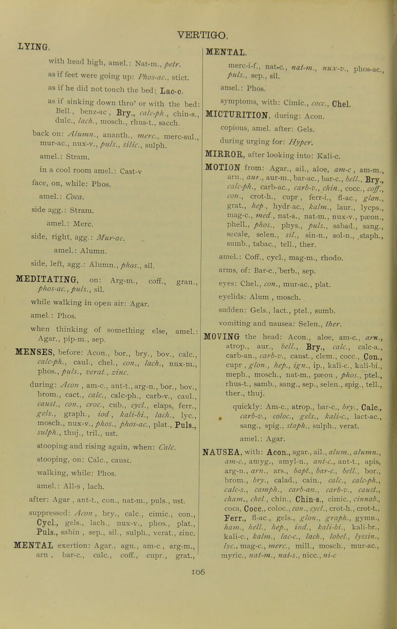 LYING. MENTAL. gran., with head high, amel.: Nat-iii., pdr. as if feet were going up: Phos-ac, stict. as if he did not touch the bed: Lac-C as if sinking down thro' or with the bed: Bell., benz-ac, Bry., ca/c-p/i., chin-s., dulc, /iu/i., niosch., rluis-t., sacch. back on: A/iimii., ananth.,. ?w^;-f., nierc-suL, nmr-ac, nux-v., puis., silic, sulph. amel.: Stram. in a cool room amel.: Cast-v face, on, while: Phos. amel.: Coca. side agg.: Stram. amel.: Merc, side, right, agg.: Mur-ac. amel.: Alumn. side, left, agg.: Alumn.,/>/zoj-., sil. MEDITATING, on: Arg-m., coff., phos-ac, puis., sil. while walking in open air: Agar. amel.: Phos. when thinking of something else Agar., pip-m., sep. MENSES, before: Aeon., bor., bry., bov., calc, calc-ph., caul., chel., con., lack., nux-m., phos., puis., verat., zinc. during: Aeon , am-c, ant-t., arg-n., bor., bov., brom., cact., calc, calc-ph., carb-v., caul., causL, con., croc, cub., cycl., elaps, fern, gels., graph., iod, kali-bi., lack., lye, mosch., •sms.-v., phos., phos-ac, plat.. Puis., stilph., thuj., tril., ust. stoopiug and rising again, when: Calc. stooping, on: Calc, cause. walking, while: Phos. amel.: All-s , lach. after: Agar , ant-t., con., nat-m., puis., ust. suppres.sed: Acoii , bry., calc, cimic, con., Cycl., gels., lach., nux-v., pho.s., plat.. Puis., sabin , sep., sil., .sulph., verat., zinc. MENTAL exertion: Agar., agn., am-c, arg-m., arn , bar-c, calc, coff., cupr., grat. amel.: merc-i-f., nat-c, nai-m., nux-v., phos-ac puis., Sep., sil. ' amel.: Phos. .symptoms, with: Cimic, cocc, Chel. MICTURITION, during: Aeon. copious, amel. after: Gels. during urging for: Hyper. MIEROE, after looking into: Kali-c. MOTION from: Agar., ail., aloe, am-c, am-m., arn., aur., aur-m., bar-ac, bar-c, bell., Bry., calc-ph., carb-ac, carb-v., chin., cocc, coff., con., crot-h., cupr, ferr-i., fl-ac, glon., grat., hep., hydr ac, kalm., laur., lycps., uiag-c, med., nat-a., nat-m., nux-v., paeon., phell., phos., phys., puis., sabad., sang., -secale, selen., sil., sin-n., sol-n., staph., sumb., tabac, tell., ther. amel.: Coff., cycl., mag-m., rhodo. arms, of: Bar-c,'berb., sep. eyes: Chel., con., mur-ac, plat. eyelids: Alum , mosch. sudden: Gels., lact., ptel., sumb. vomiting and nausea: Selen., ther. MOVING the head: Aeon., aloe, am-c, am., atrop., aur., bell., Bry., calc, calc-a., carb-an., carb-v., canst, clem., cocc. Con., cupr , glon., hep., ign., ip., kali-c, kali-bi., mepli., mosch., nat-m., pason , phos., ptel., rhus-t., samb., sang., sep., selen., spig., tell., ther., thuj. quickly: Am-c, atrop., bar-c, biy., Calc, , carb-v., coloc, gels., kali-c, lact-ac, sang., spig., staph., sulph.. verat. amel.: Agar. NAUSEA, with: Aeon., agar., ail., alum., alumn., am-c, amyg., amyl-n., ant-c, aut-t., apis, arg-n., am., ars., bapt., bar-c, bell., bor., brom., bry., calad., cain., calc, calc-ph., calc-s., camph., carb-an., carb-v., caust., chain., chel, ch.m., Chin-S., cxmic, cinriab., coca, Cocc, coloc, con., cycl., crot-li., crot-t., Ferr., fl-ac, gels., glon., graph., gymii., ham., hell., hep., ind., kali-bi., kali-br., kali-c, kalm., lac-c, lach., lobcL, lyssin., lyc, mag-c, mere, mill., mosch., mur-ac, uij'ric, nat-m., nat-s., nice, ni-c