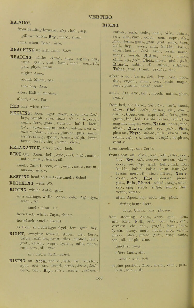 RAISING. from bending forward: Bry., hell., sep. pillow: Ant-t., Bry., mere., .strain, arms, when: Bar-c, lack. REACHING xip with arms: Lach. READING, while: A7n-c., ang., arg-m., ars., cupr., gran., grat., ham., merl., merc-i-f., par., phys., stann. night: Am-c. aloud: Mane, par. too.long: Am. after: Kali-c, phos-ac. aloud, after: Par. RED face, with: Cact. REELING: Aeon., agar., almn., anac., ars., bell., bry., camph., caps., canst., cic, cimic., croc, cupr., ferr., crion., hydr-ac, kali-i., lach., lye, mag-c, mag-m., nat-c, nat-m., nux-m., nux-v.,o\-a.n., paeon , phos-ac, puis., sanic, secale, seneg , spong., stram., sulph., tabac, tarax., tereb., thuj., verat., viol-t. RELAXATION, after; Calc, lach. REST agg.: Aeon., bell., calc, cycl., lach., mane, nat-c, puis., rhus-t., sil. amel.: Cann-i., coca, con., eupi., nat-c, nat-m., nux-m., nux-v. RESTING head on the table amel.: Sabad. RETCHING, with: Sil. RIDING, while: Ant-t., grat. in a carriage, while: Aeon., calc, hep., lyc, selen., sil. amel.: Glon., sil. horseback, while: Caps., rhus-t. horseback,, amel.: Tarent. as from, in a carriage: Cycl., ferr., grat., hep. RIGHT, swaying toward: Aeon., ars., berb., calc-a., carb-an., canst, dios., euphor., ferr., grat., kali-n., lycps., lyssin., mill., nat-s., ruta, sars., sil., zinc. in a circle: Berb., canst. RISING, on: Aeon., acon-c, teth., ail., amyl-u., apoc, am , ars., arund., atrop., bar-c, bell., berb., bov., Bry., calc, cann-i., carb-an.. RISING. carb-o., caust., cedr., chel., chin., chin-s. cic, cina, cocc, colch., con., cupr.. dig. fen:, form., gent., glon., grat, gtiaj., ham. hell., hep., hyos., ind., kali-bi., kali-c lac-d., lact-ac, lach., laur., lyssin, mane, meny., morph., Nat-m., nat-s., nux-v. olnd., oi^., pcir., Phos., pic-ac, ptel., puis. Rhus-t., sabin., sil., sulph., sulph-ac. Tabac, thuj., tromb., verat-v., zinc after: Apoc, bar-c, bell., bry., calc, cocc, dig., eugen., form., lyc, lyssin, mag-c, phos., phos-ac, sabad., stann. amel.: Ars., anr., hell., mosch., nat-m., phos., rhus-t. from bed, on: Bar-c, bell., bry., cact., caust., cham , Chel., chin., chin-s., cic, cimic, cinnb., Cocc, con., cupr.,dulc., ItxT., glon., graph., iud., iod , kali-bi., kali-s., lach., lyc, mag-m., mag-s., mere, Nat-m., nal-s., nice, nit-ac , Nux-v., olnd., op., petr., Phos., phos-ac, Phyto.,puis., rhus-t., xvAs., sabin., sep., sil., stram., sulph., sulph-ac, verat-v. from kneeling, on: Cer-b. from a seat, on: Aeon., gesc, aeth., all-s , asar., bov., Bry., calc.,calc-ph., carb-an., cham., coca, con., dig., grat., hell., ind., iod., kali-bi., kali-c, kali-s., kalm., laur., lyc, lyssin, merc-i-f., nice, nit-ac, Nux-V., ^ ox-ac, petr., Phos., phos-ac, pic-ac, ptel., Puis., RhuSt., sabad., sang., selen., Sep., spig., staph , sulph., sumb., thuj., verat., verat-v. after: Apoc, bry., cocc, dig., phos. • sitting bent: Merc. long: Cham., laur., phos-ac from stooping: Aeon., a7iac., apoc, am., ars., bar-c, Bell., berb., bov., bry., calc, carb-an., cic, con., graph., ham., laur., lyssin., men}-., mere, nat-m., nice, nit-ac.y nux-v., phos., pic-ac, puis., sang., sanic, sep., sil., sulph., zinc. quickly: Sang. after: Laur., zinc. amel.: Aur., hell. supine po.sition: Croc, mere, olnd., petr., t)uls., selen., sil.