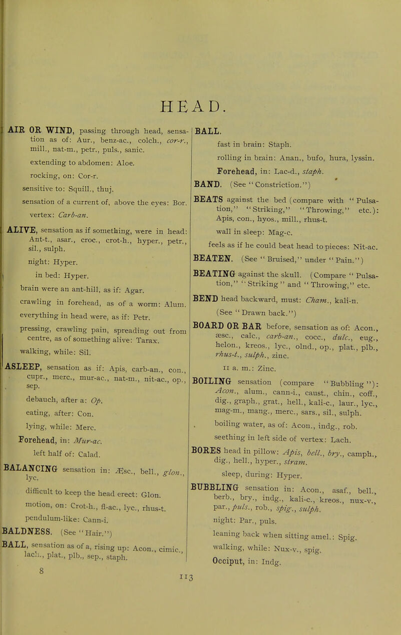 I I HEAD. AIR OB, WIND, passing through head, sensa- tion as of: Aur., benz-ac, colch., cor-r., mill., nat-m., petr., puis., sanic. extending to abdomen: Aloe. rocking, on: Cor-r. sensitive to: Squill., thuj. sensation of a current of, above the eyes: Bor. vertex: Carb-an. ALIVE, sensation as if something, were in head: Ant-t., asar., croc, crot-h., hyper., petr., sil., sulph. night: Hyper. in bed: Hyper. brain were an ant-hill, as if: Agar. crawling in forehead, as of a worm: Alum. everything in head were, as if: Petr. pressing, crawling pain, spreading out from centre, as of something alive: Tarax. walking, while: Sil. ASIEEP, sensation as if: Apis, carb-an., con., cupr., mere, mur-ac, nat-m., nit-ac, op., sep. debauch, after a: Op. eating, after: Con. lying, while: Merc. I Forehead, in: Mur-ac. \ left half of: Calad. BALANCING sensation in: ^sc, bell., glon lyc. ' difficult to keep the head erect: Glon. I motion, on: Crot-h., fl-ac, lyc, rhus-t. I pendulum-like: Cann-i. BALDNESS. (See Hair.) BALL, sensation as of a, rising up: Aeon., cimic laci., plat, plb., Sep., staph. 8 BALL. fast in brain: Staph. rolling in brain: Anan., bufo, hura, lyssin. Forehead, in: Lac-d., staph. BAND. (See Constriction.) BEATS against the bed (compare vrith Pulsa- tion, Striking, Throwing, etc): Apis, con., hyos., mill., rhus-t. wall in sleep: Mag-c. feels as if he could beat head to pieces: Nit-ac. BEATEN. (See  Bruised, under Pain.) BEATING against the skull. (Compare  Pulsa- tion, Striking and Throwing, etc BEND head backward, must: Cham., kali-n. (See  Drawn back.) BOARD OR BAR before, sensation as of: Aeon., aesc, calc, carb-an., cocc, dulc, eug., helon., kreos., lyc., olnd., op., plat., plb., rhus-t., sulph., zinc. II a. m.: Zinc. BOILING sensation (compare '' Bubbling ): Aeon., alum., cann-i., caust, chin., coff., dig., graph., grat, hell., kali-c, laur., lyc, mag-m., mang., mere, sars., sil., sulph. boiling water, as of: Aeon., indg., rob. seething in left side of vertex: Laeh. BORES head in pillow: Apis, bell., bry., camph., dig., hell., hyper., strani. sleep, during: Hyper. BUBBLING sensation in: Aeon., asaf., bell., berb., bry., indg., kali-c, kreos., nux-v.,' par.,/«/j., rob., spig., sulph. night: Par., puis. leaning back when sitting amel.: Spig. walking, while: Nux-v., spig. Occiput, in: Indg. :i3