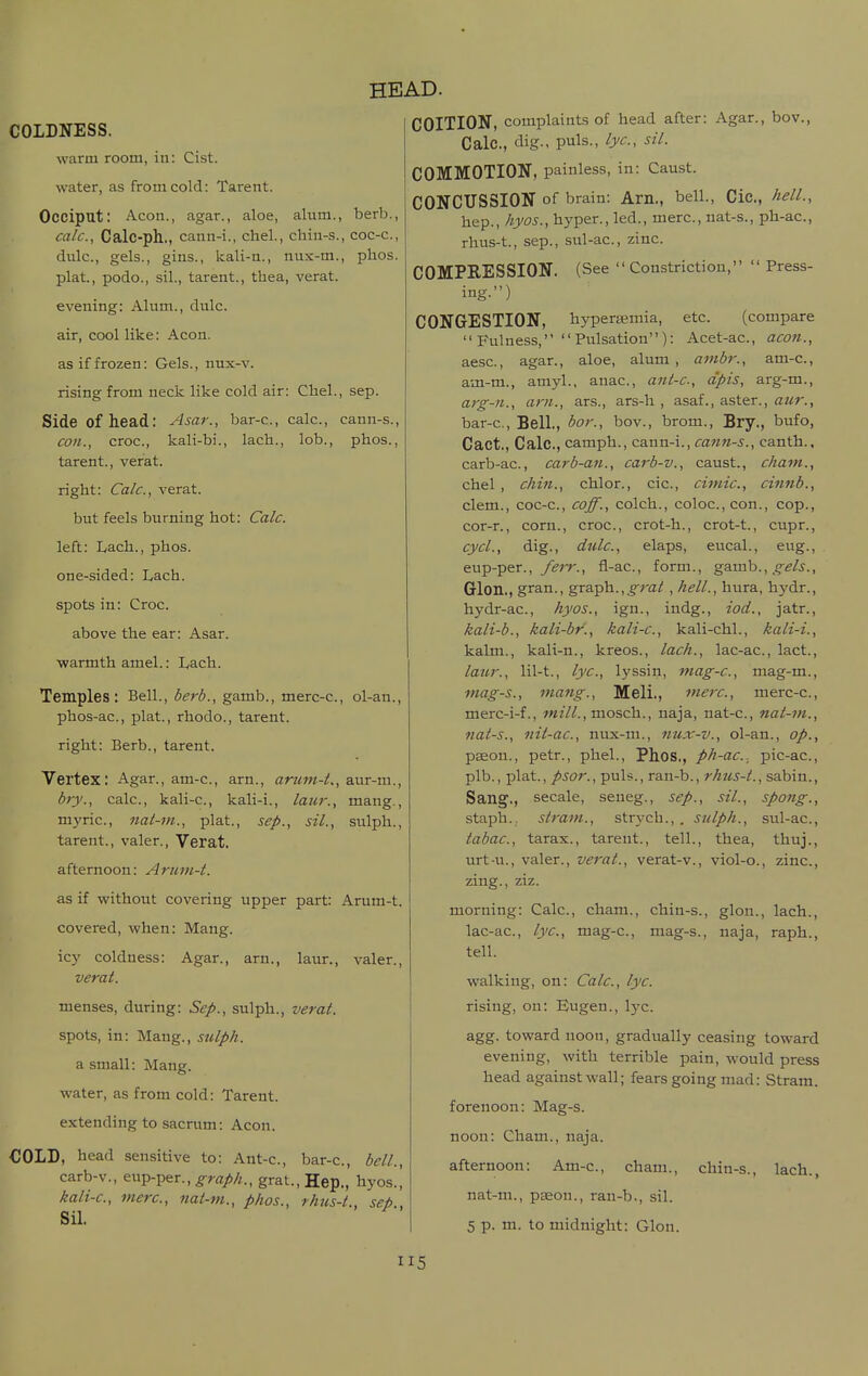 COLDNESS. warm room, iu: Cist. water, as from cold: Tarent. Occiput: Aeon., agar., aloe, alum., berb., calc, Calc-ph., cann-i., chel., chin-s., coc-c, dulc, gels., gins., kali-ti., nux-m., phos. plat, podo., sil., tarent., tbea, verat. evening: Alum., dulc. air, cool like: Aeon. as if frozen: Gels., nux-v. rising from neck like cold air: Cbel., sep. Side of head: Asar., bar-c, calc, cann-s., con., croe., kali-bi., lach., lob., phos., tarent., verat. right: Calc, verat. but feels burning hot: Calc. left: Lach., phos. one-sided: Lach. spots in: Croc. above the ear: Asar. warmth atnel.: Lach. Temples: Bell., berb., gamb., merc-e., ol-an., phos-ac., plat., rhodo., tarent. right: Berb., tarent. Vertex: Agar., am-c, arn., arum-t., aur-iu., bry., calc., kali-e., kali-i., laur., mang., mj'ric., nai-m., plat., Sep., sil., sulph., tarent., valer., Verat. afternoon: Arum-t. as if without covering upper part: Arum-t. covered, when: Mang. icy coldness: Agar., arn., laur., valer., verat. menses, during: Sep., sulph., verat. spots, in: Mang., sulph. a small: Mang. water, as from cold: Tarent. extending to sacrum: Aeon. HEAD. COITION, complaints of head after: Agar., bov., Calc, dig., puis., lye, sil. COMMOTION, painless, in: Caust. CONCUSSION of brain: Am., bell., Cic, hell., hep., hyos., hyper., led., mere., nat-s., ph-ae., rhus-t., Sep., sul-ac, zinc. COMPRESSION. (See Constriction,  Press- ing.) CONGESTION, hypera?mia, etc. (compare  Fulness, Pulsation): Acet-ac., acoti., aese., agar., aloe, alum , ambr., am-c., am-m., amyl., anac, ant-c, apis, arg-m., arg-n., am., ars., ars-h , asaf., aster., aur., bar-c. Bell., bor., bov., brom., Bry., bufo, Cact., Calc, camph., cann-i., otmm-j., canth., carb-ac, carb-an., carb-v., caust., cham., chel, chin., ehlor., cic, ciniic, cinnb., clem., coc-c, coff., eolch., coloe.,eon., cop., cor-r., corn., croc, crot-h., erot-t., cupr., cycl., dig., dulc, elaps, eueal., eug., eup-per., yd'm, fl-ac, form., gamb., Glon., gran., %xz.'^h..,grat ,hell., hura, hydr., hydr-ac, hyos., ign., indg., iod., jatr., kali-b., kali-br., kali-c, kali-chl., kali-i., kalm., kali-n., kreos., lack., lac-ac, lact., laur., lil-t., lye, lyssin, mag-c, mag-m., mag-s., mang., Meli., mere, merc-c, mere-i-f., wi'/^., mosch., naja, nat-c, nat-7n., nat-s., iiit-ac, niix-m., nux-v., ol-an., op., pseon., petr., phel., Phos., ph-ac. pie-ac, plb., plat., psor., puis., ran-b., rhus-t., sabin., Sang., secale, seneg., sep., sil., spang., staph., siram., strych., . sulph., sul-ac, tabac, tarax., tarent., tell., thea, thuj., urt-u., valer., verat., verat-v., viol-c, zinc, zing., ziz. morning: Calc, cham., chiu-s., glon., lach., lac-ac, lye, mag-c, mag-s., naja, raph., tell. walking, on: Calc, lyc. rising, on: Eugen., Ij^e. agg. toward noon, gradually ceasing toward evening, with terrible pain, would press head against w-all; fears going mad: Stram. forenoon: Mag-s. noon: Cham. COLD, head sensitive to: Ant-c, bar-c, bell., carb-v., eup-per., ^m//^., grat.,Hep., hyos., kali-c, mere, nat-m., phos., rhus-t., sep., Sil. naja. afternoon: Am-c, cham., nat-m., paeon., ran-b., sil. 5 p. m. to midnight: Glon. chin-s., lach.,