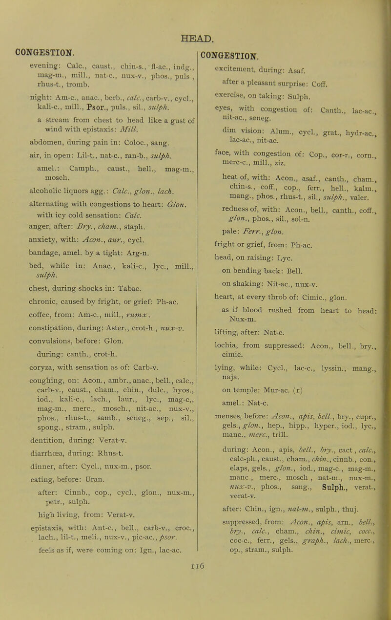 CONGESTION. evening: Calc, canst., chin-s., fl-ac, indg., mag-m., mill., nat-c, mix-v., phos., puis , rhus-t., tromb. night: Am-c, anac, berb., calc, carb-v., cycl., kali-c, mill., Psor., puis., sil., sulph. a stream from chest to head like a gust of wind with epistaxis: Blill. abdomen, during pain in: Coloc, sang. air, in open: Lil-t., nat-c, ran-b., sulph. amel.: Camph., caust., hell., mag-m., mosch. alcoholic liquors agg.: Calc, glon., lack. alternating with congestions to heart: Glon. with icy cold sensation: Calc. anger, after: Bry., cham., staph, anxiety, with: Aeon., aur., cycl. bandage, amel. by a tight: Arg-n. bed, while in: Anac, kali-c, lye, mill., sulph. chest, during shocks in: Tabac. chronic, caused by fright, or grief: Ph-ac. coffee, from: Am-c, mill., rumx. constipation, during: Aster., crot-h., imx-v. convulsions, before: Glon. during: canth., crot-h. coryza, with sensation as of: Carb-v. coughing, on: Aeon., ambr., anac, bell., calc, carb-v., caust., cham., chin., dulc, hyos., iod., kali-c, lach., laur., lye, mag-c,, mag-m., mere, mosch., nit-ac, nux-v., phos., rhus-t., samb., seneg., sep., sil., spong., stram., sulph. dentition, during: Verat-v. diarrhoea, during: Rhus-t. dinner, after: Cycl., nux-m., psor. eating, before: Uran. after: Cinnb., cop., cycl., glon., nux-m., petr., sulph. high living, from: Verat-v. epistaxis, with: Ant-c, bell., carb-v., croc, lach., lil-t., meli., nux-v., pic-ac.,/>^or. feels as if, were coming on: Ign., lac-ac. excitement, during: Asaf. after a pleasant surprise: ColT. exercise, on taking: Sulph. eyes, with congestion of: Canth., lac-ac, nit-ac, seneg. dim vision: Alum., cycl., grat., hydr-ac, lac-ac, nit-ac. face, with congestion of: Cop., cor-r., corn., merc-c, mill., ziz. heat of, with: Aeon., asaf., canth., cham., chin-s., coflP., cop., ferr., hell., kalm., mang., phos., rhus-t., sil., sulph., valer. redness of, with: Aeon., bell., canth., coff., glon., phos., sil., sol-n. pale: Ferr., glon. fright or grief, from: Ph-ac. head, on raising: I,yc. on bending back: Bell. on shaking: Nit-ac, nux-v. heart, at every throb of: Cimic, glon. as if blood rushed from heart to head: Nux-m. lifting, after: Nat-c. lochia, from suppressed: Aeon., bell., br)^, cimic. lying, while: Cycl., lac-c, lyssin., mang., naja. on temple: Mur-ac. (r) amel.: Nat-c. menses, before: Aeon., apis, bell., bry., cupr., gels.,^/o«., hep., hipp., hyper., iod., lye, mane, mere, trill. during: Aeon., apis, bell., brv., cact, calc, calc-ph., caust., cham., chin., cinnb., con., elaps, gels., glon., iod., mag-c , mag-m., mane, mere, mosch , nat-m., nux-m., nux-v., phos., sang., Sulph., verat., verat-v. after: Chin., ign., nat-m., sulph., thuj. suppressed, from: Aeon., apis, arn., bell.t bry., calc, cham., chin., eimie, coec, coc-c, ferr., gels., graph., lach., mere, op., stram., sulph. Il6