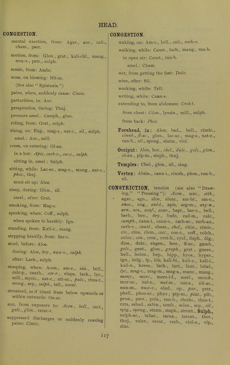 mental exertion, cham., psor. from: Agar. aur. calc, motion, from: Glon., grat., kali-chl., mang, nux-v., petr., sulph. music, from: Ambr. nose, on blowing: Nit-ac. (See also  Epistaxis.) pains, when, suddenly cease: Cimic. parturition, in: Aur. perspiration, during: Thuj. pressure amel.: Camph., glon. riding, from: Grat., sulph. rising, on: Eng., mag-s., nat-c, sil., sulph. amel.: Aur., mill, room, on entering: 01-an. in a hot: Apis, carb-v., coc-c, sulph. sitting in, amel.: Sulph. sitting, while: I,ac-ac., mag-c, mang., nat-c, phos., thuj. must sit up: Aloe, sleep, during: Glon., sil. amel., after: Grat. smoking, from: Mag-c. speaking, when: Coff., sulph. when spoken to harshly: Ign. standing, from: Kali-c, mang. stepping heavily, from: Bar-c. stool, before: Aloe. during: Aloe, bry., 7mx-v., sulph. after: Lach., sulph. stooping, when: Aeon., am-c, aur., bell., calc-p., canth., cor-r., elaps, lach., lyc.[ mill., myric, nat-c, nit-ac, puis., rhus-t.,' seneg., sep., stilph., tell., verat. streamed, as if blood from below upwards or within outwards: Ox-ac. sun, from exposure to: Aeon., bell., cad. gels., glon., verat-v. suppressed discharges or suddenly ceasing pains: Cimic. HEAD. waking, on: Am-c, bell., calc, carb-v. walking, while: Caust., lach., mang., ran-b. in open air: Caust., ran-b. amel.: Cham, wet, from getting the feet: Dulc. wine, after: Sil. working, while: Tell, writing, while: Cann-s. extending to, from abdomen: Crot-t. from chest: Glon., lyssin., mill., sulph. from back: Phos. Forehead, in: Aloe, bad., bell., cimic, cinnb.,fl-ac., glon., lac-ac, mag-s., nat-c, ran-b., sil., spong., stann., viol. Occiput: Aloe, bor., chel., dulc, gels., glon., ol-an., pip-m., staph., thuj. Temples: Chel., glon., sil., zing. Vertex: Absin., cann-i., cinnb., phos., ran-b., sil. CONSTRICTION, tension (see also Draw- ing, Pressing): Aeon., aesc, ceth., agar., agn., aloe, alum., am-br., am-c, anae., ang., ant-t., apis, arg-m., arg-n., am., ars., asaf., asar., bapt., bar-c, bell., berb., bov., bry., bufo, cad-m., calc, camph., cann-i., cann-s., carb-ac, carb-an., carb-v., caust., cham., chel., chin., cimic, cic, cina, clem., cocc, coc-c, coff., colch., coloc, con., croc, crot-h., cycl.,daph., dig., dios., dulc, eugen., ferr., fl-ac, gamb., gels., gent., glon., graph., grat, guare., hell., helon., hep., hipp., hyos., hyper., ign., indg., ip., iris, kali-bi., kali-c, kali-i., kali-n., kreos., lach., lact., laur., lobel., lye, mag-c, mag-m., mag-s., mane , mang., meny., mere, merc-i-f., merl., mosch., mur-ac, nat-c, nat-m., nat-s., nit-ac, nux-m., nux-v., olnd., op., par., petr., phell., phos-ac, phys., pip-m., plaL, plb., prun., psor., puis., ran-b., rhodo., rhus-t., ruta, sabad., sabin., samb., selen., sep., sil., spig., spong., stann., staph., stront., Sulph., sulph-ac, tabac, tarax., tarent., then, thuj., valer., verat., verb., viol-o., vip., zinc.