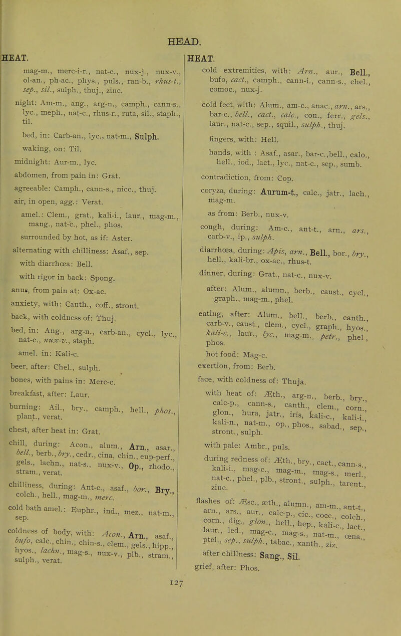 iHEAT. mag-in., merc-i-r., nat-c, nux-j., nux-v. ol-an., ph-ac, phys., puis., ran-b., rhus-t. Sep., sil., sulph., thuj., zinc. night: Am-m., ang., arg-n., camph., cann-s. lye, meph., nat-c, rhus-r., ruta, sil., staph, til. bed, in: Carb-an., lye, nat-m., Sulph. waking, on: Til. midnight: Aur-m., lyc. abdomen, from pain in: Grat. agreeable: Camph., cann-s., nice, thuj. air, in open, agg.: Verat. amel.: Clem., grat., kali-i., laur., mag-m., mang., nat-c., phel., phos. surrounded by hot, as if: Aster, alternating with chilliness: Asaf., sep. with diarrhoea: Bell. with rigor in back: Spong. anus, from pain at: Ox-ac. anxiety, with: Canth., coff., stront. back, with coldness of: Thuj. bed, in: Aug., arg-n., carb-an., cycl., lyc. nat-c, nux-v., staph. amel. in: Kali-c. beer, after: Chel., sulph. bones, with pains in: Merc-c. breakfast, after: I^aur. burning: Ail., bry., camph., hell., phos. plant., verat. ' chest, after heat in: Grat. chill during: Aeon., alum., Arn., asar., bell., berb., bry., cedr., cina, chin., eup-perf gels., lachn., nat-s., nux-v., Op., rhodo ' stram., verat. chilliness, during: Ant-c, asaf., bor Brv colch., hell., mag-m., ' cold bath amel.: Euphr., ind., mez., nat-m Sep. '' coldness of body, with: Aeon., Am., asaf., bufo, calc chm., chin-s.. clem., gels., hipp. hyo.s lachn., n,ag-s., nux-v., plb., stram sulph., verat. ' HEAT. cold extremities, with: Am., aur., Bell., bufo, cad., camph., cann-i., cann-s., chel., comoc, nux-j. cold feet, with: Alum., am-c, anac, am., ars., bar-c, bell., caci., calc, con., ferr., gels., laur., nat-c, sep., squil., sulph., thuj. fingers, with: Hell. hands, with : Asaf., asar., bar-c,bell., calo., hell., iod., lact., lyc, nat-c, sep., sumb. contradiction, from: Cop. coryza, during: Aurum-t., calc, jatr., lach., mag-m. as from: Berb., nux-v. cough, during: Am-c, ant-t., arn., ars., carb-v., ip., sulph. diarrhoea, during: Apis, arjt.. Bell., bor., bry., hell., kali-br., ox-ac, rhus-t. dinner, during: Grat., nat-c, nux-v. after: Alum., alumn., berb., caust., cycl. graph., mag-m., phel. eating, after: Alum., bell., berb., canth carb-v., caust, clem., cycl., graph., hyos.,' kah-c, laur., lyc, mag-m., fietr., phel phos. ' hot food: Mag-c. exertion, from: Berb. face, with coldness of: Thuja. with heat of: ^th., arg-n., berb., bry calc-p., cann-s., canth., clem., corn glon., hura, jatr., iris, kali-c., kali-i'' kah-n., nat-m., op., phos., sabad., sep stront., sulph. ' P'' with pale: Ambr., puis. during redness of: ^th., bry., cact., cann-s kali-i., mag-c, mag-m., mag-s., merl nat-c, phel., plb., stront., sulph./taren '' zinc i . iL., flashes of: ^sc, seth., alumn., am-m. ant-t arn., ars., aur., calc-p., dc, cocc, colch corn., d,g., glon., hell., hep., kali-c, lact laur., led., mag-c, mag-s., nat-m., Ja ptel., .Sep., sulph., tabac, xanth., ziz. after chillness: Sang., Sil. grief, after: Phos.