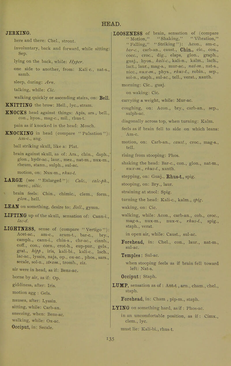 JERKING. here and there: Chel., stront. involuntary, back and forward, while sitting: Sep. lying on the back, while: Hyper. one side to another, from: Kalic., nat-s., samb. sleep, during: Am. talking, while: Cic. walking quickly or ascending staiis, on; Bell. KNITTING the brow: Hell., lye, stram. KNOCKS head against things: Apis, ars., bell., con., hyos., mag-c, mil., rhus-t. pain as if knocked in the head: Mosch. KNOCKING in head (compare Pulsation): Am-c, ang. ball striking skull, like a: Plat. brain against skull, as of: Ars., chin., daph., glon., hydr-ac, laur., mez., nat-m., nux-m., rheum, stann., sulph., sul-ac. motion, on: Nux-m., rhus-t. LARGE (see Enlarged): Calc, calc-ph., mere, silic. brain feels: Chin., chimic, clem., form., glon., hell. LEAN on something, desire to: Bell., gymn. LIFTING up of the skull, sensation of: Cann-i., lac-d. LIGHTNESS, sense of (compare Vertigo) Acet-ac, am-c, arum-t., bar-c, bry. camph., canu-i., chin-s., chr-ac, cinnb. coflf., con., corn., crot-h., eup-pur., gels, grat., hipp , iris, kali-bi., kali-c, lach. lac-ac, lyssin, naja, op., ox-ac, phos., sars. secale, sol-n., straw.., tromb., ziz. air were in head, as if: Benz-ac. borne by air, as if: Op. giddiness, after: Iris, motion agg : Gels, nausea, after: Lyssin. sitting, while: Carb-an. sneezing, when: Benz-ac. walking, while: Ox-ac. Occiput, in: .Secale. LOOSENESS of brain, sensation of (compare Motion, Shaking, Vibration, Falling, Striking): Aeon., am-c, bar-c, carb-an., caust.. Chin., cic, con., cocc, croc, dig., elaps, glon., graph., guaj., hyos., kali-c, kali-u., kalm., lach., lact., laur., mag-s., mur-ac, nat-m., nat-s., nice, nux-m., ph3's., rhus-t., robin., sep., sol-n., staph., sul-ac, tell., verat, xanth. morning: Cic, guaj. on waking: Cic. carrying a weight, while: Mur-ac. coughing, on: Aeon., bry., carb-an., sep., sulph-ac. diagonally across top, when turning: Kalm. feels as if brain fell to side on which leans: Am-c. motion, on: Carb-an., caust. tell. croc, mag-s.. croc., spig., rising from stooping: Phos. shaking the head: Bar-c, con., glon., nat-m nux-ni., rhus-t., xanth. stepping, on: Guaj., Rhus-t., spig. stooping, on: Bry., laur. straining at stool: Spig. turning the head: Kali-c, kalm., spig. waking, on: Cic walking, while: Aeon., carb-an., cob mag-s., nux-m., nux-v., rhus-t., staph., verat. in open air, while: Caust., sul-ac. Forehead, in: Chel., con., laur., nat-m., sul-ac. Temples: Sul-ac. when stooping feels as if brain fell toward left: Nat-s. Occiput: Staph. LUMP, sensation as of : Ant-t, am., cham., chel., staph. Forehead, in: Cham , pip-m., staph. LYING on something hard, as if : Phos-ac. in an uncomfortable position, as if: Cimx., clem., lyc. nuLstlie: Kali-bi., rhus t.