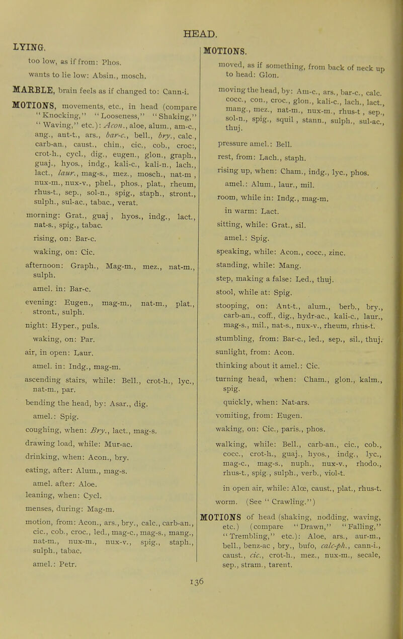 LYING. too low, as if from: Plios. wants to lie low: Absiii., niosch. MARBLE, brain feels as if changed to: Cann-i. MOTIONS, movements, etc., in head (compare Knocking, Looseness, Shaking,  Waving, etc.): Aeon., aloe, almn., am-c, ang., ant-t., ars., bar-c, bell., bry., calc., carb-an., caust., chin., cic, cob., croc:, crot-h., cycl., dig., eugen., glon., graph., guaj., hyos., indg., kali-c, kali-n., lach., lact., laur., mag-s., mez., mosch., nat-m , nux-m., nux-v., phel., phos., plat, rheum, rhus-t., Sep., sol-n., spig., staph., stront., sulph., sul-ac, tabac, verat. morning: Grat., guaj , hyos., indg., lact., nat-s., spig., tabac. rising, on: Bar-c. waking, on: Cic. afternoon: Graph., Mag-m., mez., nat-m. sulph. amel. in: Bar-c. evening: Eugen., stront., sulph. night: Hyper., puis. waking, on: Par. air, in open: Laur. amel. in: Indg., mag-m. ascending stairs, while: Bell., crot-h., lye, nat-m., par. bending the head, by: Asar., dig. amel.: Spig. coughing, when: Bry., lact., mag-s. drawing load, while: Mur-ac. drinking, when: Aeon., bry. eating, after: Alum., mag-s. amel. after: Aloe, leaning, when: Cycl. menses, during: Mag-m. motion, from: Aeon., ars., bry., calc, carb-an., cic, cob., croc, led., mag-c, mag-s., mang., nat-m., nux-ni., nux-v., spig., staph., sulph., tabac. amel.: Petr. HEAD. MOTIONS. mag-m., nat-m., plat. moved, as if something, from back of neck up to head: Glon. moving the head, by: Am-c, ars., bar-c, calc cocc, con., croc, glon., kali-c, lach., lact, mang., mez., nat-m., nux-m., rhus-t , sep., sol-n., spig., squil , stann., sulph., sul-ac, thuj. pressure amel.: Bell, rest, from: Lach., staph, rising up, when: Cham., indg., lye, phos. amel.: Alum., laur., mil. room, while in: Indg., mag-m. in warm: Lact. sitting, while: Grat., sil. amel.: Spig. speaking, while: Aeon., cocc, zinc, standing, while: Mang. step, making a false: Led., thuj. stool, while at: Spig. stooping, on: Ant-t., alum., berb., bry., carb-an., coff., dig., hydr-ac, kali-c, laur., mag-s., mil., nat-s., nux-v., rheum, rhiis-t. stumbling, from: Bar-c, led., sep., sil., thuj. sunlight, from: Aeon. thinking about it amel.: Cic. turning head, when: Cham., glon., kalm., spig. quickly, when: Nat-ars. vomiting, from: Eugen. waking, on: Cic, paris., phos. walking, while: Bell., carb-an., cic, cob., cocc, crot-h., guaj., hyos., indg., Ij-c, mag-c, mag-s., nuph., nux-v., rhodo., rhus-t., spig , sulph., verb., viol-t. in open air, while: Aloe, caust., plat., rhus-t. worm. (See  Crawling.) MOTIONS of head (shaking, nodding, waving, etc.) (compare Drawn, Falling, Trembling, etc): Aloe, ars., aur-m., bell., benz-ac , bry., bufo, calc-ph., cann-i., caust, cic, crot-h., mez., nux-m., secale, Sep., stram., tarent.