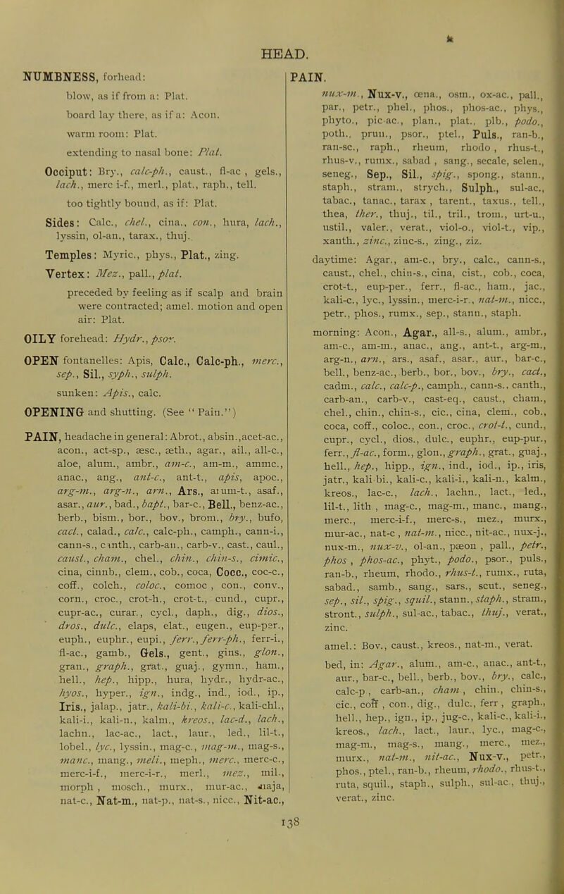 NUMBNESS, forhead: blow, as if from a: Plat. board lay there, as if a: Aeon. warm room: Plat. extending to nasal bone: Plat. Occiput: Bry., calc-ph., caust., fl-ac , gels., lack., mere i-f., merl., plat., raph., tell. too tightly boxmd, as if: Plat. Sides: Cale., chel., cina., con., hura, lack., lyssin, ol-an., tarax., thuj. Temples: Myric., phys., Plat., zing. Vertex: Mez.^-p&W., plat. preeeded by feeling as if sealp and brain were contraeted; amel. motion and open air: Plat. OILY forehead: Hydr.,psor. OPEN fontanelles: Apis, Calc, Calc-ph., mere, Sep., Sil., syph., sulph. sunken: Apis., ealc. OPENING and shutting. (See  Pain.) PAIN, headache in general: Abrot., absin.,acet-ac., aeon., aet-sp., ss.sc., aeth., agar., ail., all-e., aloe, alum., ambr., ani-c, am-m., ammc., anae., ang., ant-c, ant-t., apis, apoe., arg-nt., arg-n., am., Ars., aium-t., asaf., asar., aur., bad., bapt., bar-e.. Bell., benz-ae., berb., bism., bor., bov., brom., bry., bufo, cact., ealad., calc, calc-ph., camph., eann-i., cann-s., cinth., carb-an., carb-v., east., caul., catist., chant., ehel., chin., chin-s., cimic, cina, cinnb., clem., cob., coca, Cocc, coc-c., cofF., colch., coloc, comoc , con., con v., corn., croc, crot-h., crot-t., cund., cupr., cupr-ac, curar., cycl., daph., dig., dios., dros., dulc, elaps, elat., eugen., eup-par., euph., euphr., eupi., ferr., ferr-ph., ferr-i., fl-ac, gamb., Gels., gent., gins., glon., gran., graph., grat., guaj., gymn., ham., hell., hep., hipp., hura, hydr., hydr-ac, hyos., hyper., ign., indg., ind., iod., ip.. Iris., jalap., jatr., kali-bi., kali-chl., kali-i., kali-n., kalm., kreos., lac-d., lack., lachn., lac-ac, lact., laur., led., lil-t., lobel., lye, lyssin., mag-c, inag-in., mag-s., mane, mang., meli., meph., mere, merc-c, merc-i-f., nierc-i-r., merl., mez., mil., morph , mosch., murx., mur-ac, Jiaja, nat-c, Nat-m., nat-p., nat-s., nice, Nit-ac, PAIN. nux-m., Nux-V., oena., osm., ox-ac, pall., par., petr., phel., phos., phos-ac, phys., phyto., picac, plan., plat., plb., podo., poth., prun., p.sor., ptel., Puis., ran-b., ran-sc, raph., rheum, rhodo , rhus-t., rhus-v., rumx., sabad , sang., secale, selen., seneg., Sep., Sil., spig., spong., stann., staph., stram., strych., Sulph., sul-ac, tabac, tanac, tarax , tarent., taxus., tell., thea, ther., thuj., til., tril., troni., urt-u., ustil., valer., verat., viol-o., viol-t., vip., xauth., zinc, zinc-s., zing., ziz. daytime: Agar., am-c, bry., calc, cann-s., caust., chel., chin-s., cina, cist., cob., coca, crOt-t., eup-per., ferr., fl-ac, ham., jac, kali-c, lye, lyssin., merc-i-r., nat-m., nice, petr., phos., rumx., sep., stann., staph. morning: Aeon., Agar., all-s., alum., ambr., am-c, am-m., anac, ang., ant-t., arg-m., arg-n., am., ars., asaf., asar., aur., bar-c, bell., benz-ac, berb., bor., bov., bry., cact., cadm., calc, calc-p., camph., cann-s., canth., carb-an., earb-v., east-eq., caust., cham., chel., chin., chin-s., cic, cina, clem., cob., coca, cofF., coloc, eon., croc, crot-t., cund., eupr., cycl., dios., dulc, euphr., eup-pur., ierr., fl-ac, form., glon.,^ra;!'/i., grat., guaj., hcW., hep., hipp., ign.,mA., iod., ip., iris, jatr., kali bi., kali-c, kali-i., kali-n., kalm., kreos., lae-c, lach., lachn., lact., led., lil-t., lith , mag-c, mag-m., mane, mang., mere, merc-i-f., merc-s., mez., murx., mur-ac, nat-e , nat-m., nice, nit-ac, uux-j., nux-m., nux-v., ol-an., pseon , pall., petr., phos , phos-ac, phyt., podo., psor., puis., ran-b., rheum, rhodo., rhus-t., rumx., ruta, sabad., samb., sang., sars., scut., seneg., Sep., sil., spig., squil., stann., staph., stram., stront, 5?^//'//., sul-ac, tabac, thuj., verat., zinc. amel.: Bov., caust., kreos., nat-m., verat. bed, in: Agar., alum., am-c, anac, ant-t., aur., bar-c, bell., berb., bov., bry., calc, eale-p, carb-an., cham, chin., chin-s., cic, coft , con., dig., dulc, ferr , graph., hell., hep., ign., ip., jug-c, kali-c, kali-i., kreos., lach., lact., laur., lye, mag-c, mag-m., mag-s., mang., mere, mez., murx., nat-m., nit-ac, Nux-V., petr., phos., ptel., ran-b., rheum, rhodo., rhus-t., ruta, squil., .staph., sulph., sul-ac, thuj., verat., zinc.