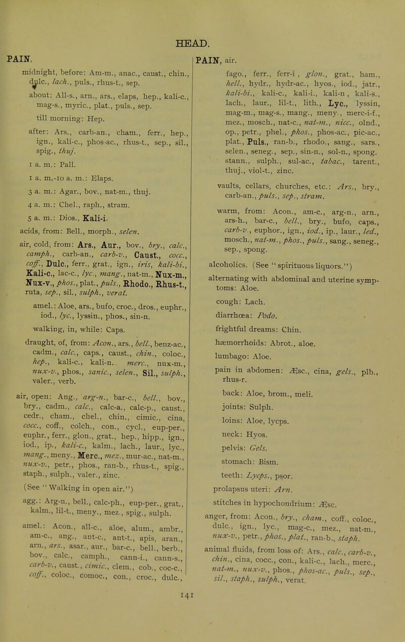 midnight, before: Am-m., anac, caust., chin., d^ilc, lack., puis., rhus-t., sep. about: All-s., arn., ars., elaps, hep., kali-c, mag-s., myric, plat., puis., sep. till morning: Hep. after: Ars., carb-an., cham., ferr., hep., ign., kali-c, phos-ac, rhus-t., sep., sil., spig., thuj. I a. m.: Pall. I a. m.-io a. m.: Elaps. 3 a. m.: Agar., bov., nat-m., thuj. 4 a. m.: Chel., raph., stram. 5 a. m.: Dios., Kali-i. acids, from: Bell., morph., selen. air, cold, from: Ars., Aur., bov., biy., calc, camph., carb-an., carb-v., Caust., cocc, coff., Dulc, ferr., grat., ign., iris, kali-bi., Kali-c, lac-c, lye, nat-m., Nux-m., Nux-v., p/ios., plat,puis., Rhodo., Rhus-t., ruta, Sep., sil., sulp/i., verat. amel.: Aloe, ars., bufo, croc, dros., euphr., iod., lye, lyssin., phos., sin-n. walking, in, while: Caps. draught, of, from: Aco7i., ars., bell., beuz-ac, cadm., calc, caps., caust., chin., coloc, hep., kali-c, kali-n., mere, nux-m., nux-v., phos., sanic, selen., Sil., sulph., valer., verb. air, open: Aug., arg-n., bar-c, bell., bov., bry., cadm., calc, calc-a., calc-p., caust, cedr., cham., chel., chin., cimic, cina, cocc, cofif., colch., con., cycl., eup-per., euphr., ferr., glon., grat, hep., hipp., ign., iod., ip., kali-c, kalm., lach., laur., lye, mang., meny., Mere, mez., mur-ac, nat-m., nux-v., petr., phos., ran-b., rhus-t., spig., staph., sulph., valer., zinc. (See  Walking in open air.) agg.: Arg-n., bell., calc-ph., eup-per., grat, kalm., lil-t., meny., mez., spig., sulph. amel.: Aeon., all-c, aloe, alum., ambr., am-c, ang., ant-c, ant-t, apis, aran., arn., ars., asar., aur., bar-c, bell., berb., bov., calc, camph., cann-i., cann-s., carb-v., caust, cimic, clem., cob., coc-c, coff., coloc, comoc. con., croc, dulci HEAD. PAIN, air. fago., ferr., ferr-i , glon., grat., ham., hell., hydr., hydr-ac, hyos., iod., jatr., kali-bi., kali-c, kali-i., kali-n, kali-s., lach., laur., lil-t, lith., Lyc, lyssin, mag-m., mag-s., mang., meny., merc-i-f., mez., mosch., nat-c, nat-m., nice, olnd., op., petr., phel., phos., phos-ac, pic-ac, plat. Puis., ran-b., rhodo., sang., sars., selen., seneg., sep., sin-n., sol-n., spong. stann., sulph., sul-ac, tabae, tarent, thuj., viol-t., zinc. vaults, cellars, churches, etc.: Ars., bry., carb-an.,sep., stram. warm, from: Aeon., am-c, arg-n., arn., ars-h., bar-c, bell., bry., bufo, caps., carb-v., euphor., ign., iod., ip., laur., led., mosch., nat-m., phos., puis., sang., seneg., Sep., spong. alcoholics. (See '' spirituous liquors.'') alternating with abdominal and uterine symp- toms: Aloe. cough: Lach. diarrhoea: Podo. frightful dreams: Chin. haemorrhoids: Abrot., aloe. lumbago: Aloe. pain in abdomen: Msc, cina, gels., plb., rhus-r. back: Aloe, brom., meli. joints: Sulph. loins: Aloe, lycps. neck: Hyos. pelvis: Gels. stomach: Bism. teeth: Lycps., psor. prolapsus uteri: Arn. stitches in hypochoudrium: .^sc. anger, from: Aeon., bry., cham., cofT., coloc, dulc, ign., lyc, mag-c, mez., nat-m.,' mix-v., petr., phos., plat., ran-b., staph. animal fluids, from loss of: Ars., calc, carb-v., chin., cina, cocc, con., kali-c, lach., mere,' nat-m., nux-v., phos., phos-ac, puis., sep', sil., staph., sulph., verat.