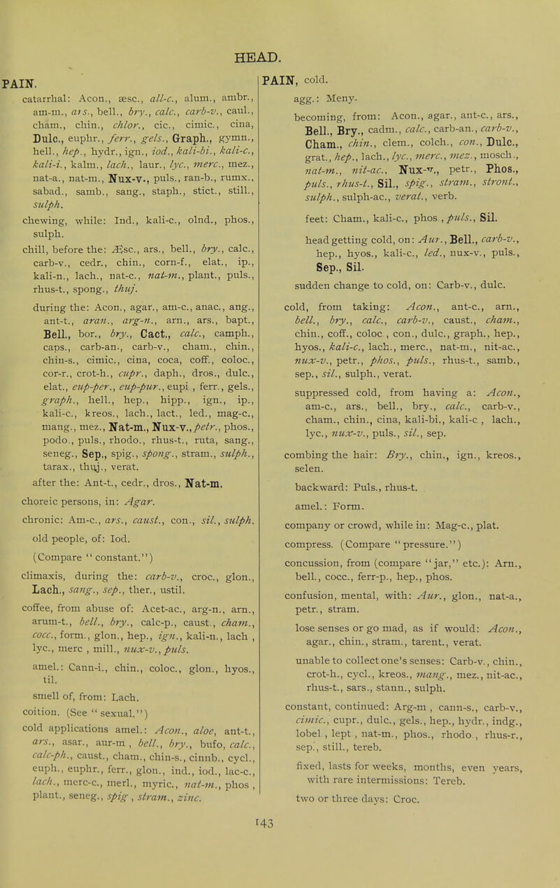 PAIN, catarrhal: Aeon., sesc, all-c, alum., ambr., am-ni., ais., bell., bry., calc, carb-v., caul., chain., chin., chlor., cic, cimic, cina, Dulc, euphr., ferr., gels., Graph., gymn., hell., hep., hydr., ign., iod., kali-bi., kali-c, kali-i., kalm., lack., laur., lye, mere, mez., nat-a., nat-m., Nux-V., puis., ran-b., rumx., sabad., samb., sang., staph., stict., still., sulph. chewing, while: Ind., kali-c, olnd., phos., sulph. chill, before the: ^sc, ars., bell., bry., calc, carb-v., cedr., chin., corn-f., elat., ip., kali-n., lach., nat-c, nat-m., plant., puis., rhus-t., spong., thuj. during the: Aeon., agar., am-e., anac., ang., ant-t., aran., arg-ii., arn., ars., bapt.. Bell., bor., bry., Cact., calc, camph., caps., carb-an., carb-v., cham., chin., chin-s., cimic, cina, coca, cofiF., coloc, cor-r., crot-h., cupr., daph., dros., dulc, elat., eup-per., eup-pur.,&x^\ , ferr., gels., graph., hell., hep., hipp., ign., ip., kali-c, kreos., lach., lact., led., mag-c, mang., mez., Nat-m., lSi\a.-V.,petr., phos., podo., puis., rhodo., rhus-t., ruta, sang., seneg., Sep., spig., spong., stram., sulph., tarax., thiy., verat. after the: Ant-t., cedr., dros., Nat-m. choreic persons, in: Agar. chronic: Am-c, ars., causL, con., sil., sulph. old people, of: Iod. (Compare  constant.) climaxis, during the: carb-v., croc, glon., Lach., sang., sep., then, ustil. coffee, from abuse of: Acet-ac, arg-n., am., arum-t., bell., bry., calc-p., caust., cham., cocc, form., glon., hep., ign., kali-n., lach , lye, mere , mill., nux-v., puis. amel.: Cann-i., chin., coloc, glon., hyos., til. smell of, from: Lach. coition. (See  sexual.) cold applications amel.: Aeon., aloe, ant-t., ars., asar., aur-m , bell., bry., bufo, calc, calc-ph., caust., cham., chin-s., cinnb., cycl., euph., euphr., ferr., glon., ind., iod., lac-c, lach., merc-c, merl., niyric, nat-m., phos , plant., seneg., spig , stram., zinc PAIN, cold. agg.: Meny. becoming, from: Aeon., agar., ant-c, ars., Bell., Bry., cadm., calc, carb-an., carb-v., Cham., chin., clem., colch., con., Dulc, grat, hep., lach., lye, mere, mez., mosch., nat-m., nit-ae, Nux-v., petr., Phos., ptds., rhus-t., spig., stram., strojit., jtm/^/z., sulph-ac, verat., verb. feet: Cham., kali-c, phos Sil. head getting cold, on: Bell., carb-v., hep., hyos., kali-c, led., nux-v., puis., Sep., Sil. sudden change to cold, on: Carb-v., dulc. cold, from taking: Aeon., ant-c, am., bell., bty., calc, carb-v., caust., cham., chin., cofT., coloc , con., dulc, graph., hep., hyos., kali-e, lach., mere, nat-m., nit-ac, nux-v., petr., phos., puis., rhus-t., samb., Sep., sil., sulph., verat. suppressed cold, from having a: Aeon., am-c, ars., bell., bry., calc, carb-v., cham., chin., cina, kali-bi., kali-c , lach., lyc, tiux-v., puis., sil., sep. combing the hair: Bty., chin., ign., kreos., selen. backward: Puis., rhus-t. amel.: Form. company or crowd, while iu: Mag-c, plat. compress. (Compare pressure.) concussion, from (compare jar, etc.): Arn., bell., cocc, ferr-p., hep., phos. confusion, mental, with: Aur., glon., nat-a., petr., stram. lose senses or go mad, as if would: Aeon., agar., chin., stram., tarent., verat. unable to collect one's senses: Carb-v., chin., crot-h., cycl., kreos., mang., mez., nit-ac, rhus-t., sars., staun., sulph. constant, continued: Arg-m , cann-s., carb-v., cimic, cupr., dulc, gels., hep., hydr., indg., lobel , lept , nat-m., phos., rhodo,, rhus-r., sep., still., tereb. fixed, lasts for weeks, months, even years, with rare intermissions: Tereb. two or three days: Croc.