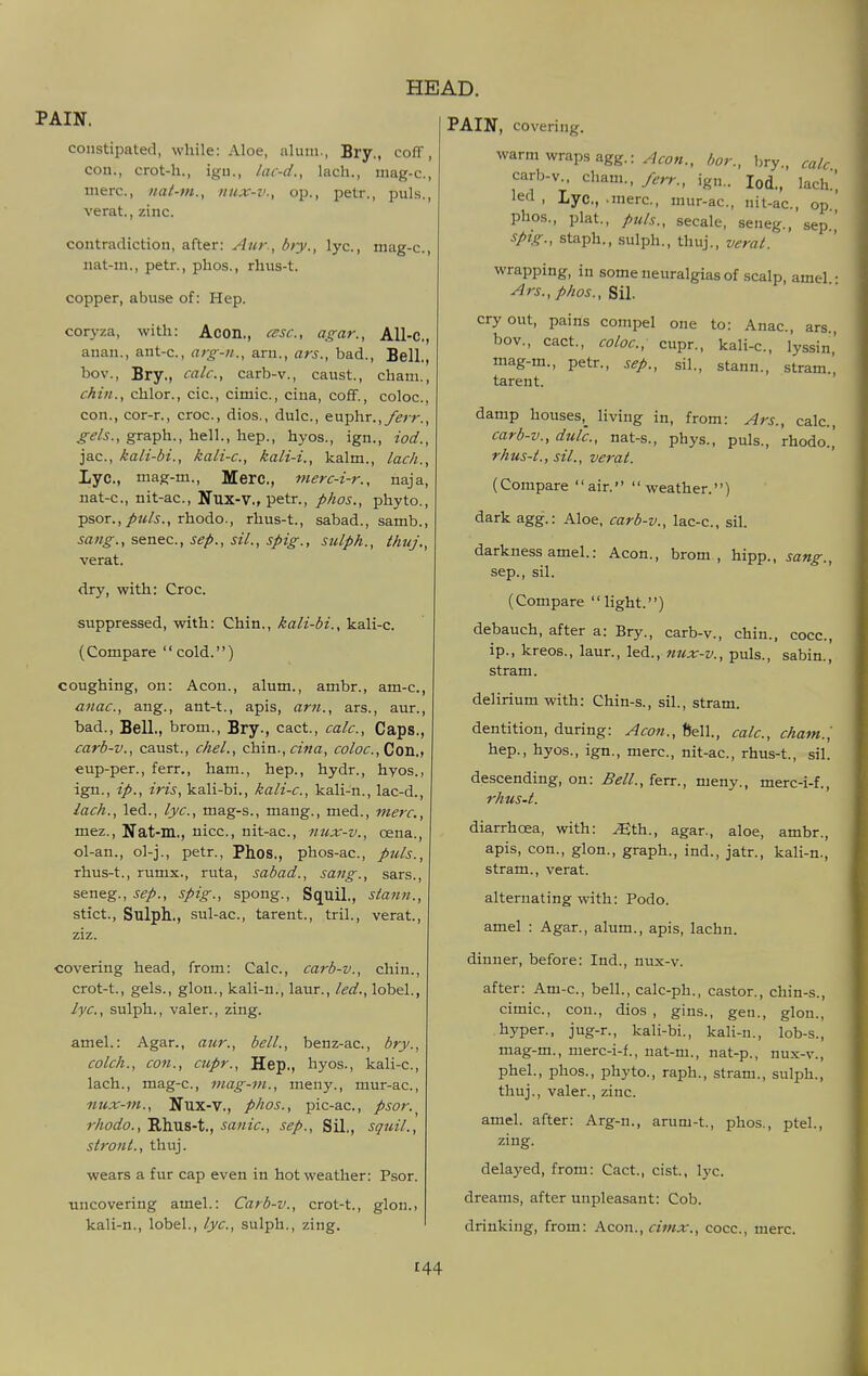 PAIN, covering. constipated, while: Aloe, alum., Bry., coff, con., crot-h., igu., lac-d., lach., mag-c, mere, nat-m., nux-v., op., petr., puis., verat., zinc. contradiction, after: Aiir, biy., lye, mag-c, iiat-m., petr., plios., rlius-t. copper, abuse of: Hep. coryza, with: Acon., esse, agar., AU-C, anan., ant-c, arg-n., arn., ars., bad.. Bell., bov., Bry., calc, carb-v., caust., cham., chin., chlor., cic, cimic, ciua, co£f., coloc, con., cor-r., croc, dios., dulc, euphr.,/^;-r., graph., hell., hep., hyos., ign., iod., jac, kali-bi., kali-c, kali-i., kalm., lach., Xyc, mag-m.. Mere, merc-i-r., naja, nat-c, nit-ac, Nux-V., petr., phos., phyto., psor.,/«/5., rhodo., rhus-t., sabad., samb., sang., senec, sep., sil., spig., sulph., thuj., verat. dry, with: Croc. suppressed, with: Chin., kali-bi., kali-c. (Compare cold.) coughing, on: Aeon., alum., ambr., am-c, anac, ang., ant-t., apis, am., ars., aur., bad., Bell., brom., Bry., cact., calc. Caps., carb-v., caust., chel., €ti\n.,cina, coloc,Con., eup-per., ferr., ham., hep., hydr., hyos., ign., ip., iris, kali-bi., kali-c, kali-n., lac-d., lach., led., lye, mag-s., mang., med., mere, mez., Nat-m., nice, nit-ac, nux-v., oena., ol-an., ol-j., petr., Phos., phos-ac, puis., rhus-t., rumx., ruta, sabad., sang., sars., seneg., sep., spig., spong., Squil., stann., stict., Sulph., sul-ac, tarent., tril., verat., ziz. covering head, from: Calc, carb-v., chin., crot-t., gels., glon., kali-n., laur., led., lobel., lye, sulph., valer., zing. amel.: Agar., aur., bell., benz-ac, bry., colch., con., cupr.. Hep., hyos., kali-c, lach., mag-c, mag-m., meny., mur-ac, nux-m., Nux-v., phos., pic-ac, psor.^ rhodo., Rhus-t., sanic, sep., Sil., squil., stront., thuj. wears a fur cap even in hot weather: Psor. uncovering amel.: Carb-v., crot-t., glon., kali-n., lobel., lye, sulph., zing. warm wraps agg.: bor., bry, calc carb-v., Cham., ferr., ign.. Iod., lach! led , Lye, .mere, mur-ac, nit-ac, op phos., plat., ptds., secale, seneg., sep. spig., staph., sulph., thuj., verat. wrapping, in some neuralgias of scalp, amel Ars., phos., cry out, pains compel one to: Anac, ars., bov., cact., coloc, cupr., kali-c., lyssin,' mag-m., petr., sep., sil., stann., stram.', tarent. damp houses,^ living in, from: Ars., calc, carb-v., dulc, nat-s., phys., puis., rhodo.,' rhus-t., sil., verat. (Compare air. weather.) dark agg.: Aloe, carb-v., lac-c, sil. darkness amel.: Aeon., brom, hipp., sang., Sep., sil. (Compare  light.) debauch, after a: Bry., carb-v., chin., cocc, ip., kreos., laur., led., nux-v., puis., sabin., stram. delirium with: Chin-s., sil., stram. dentition, during: Aeon., ftell., calc, cham. ', hep., hyos., ign., mere, nit-ac, rhus-t., sil. descending, on: Bell., ferr., meny., merc-i-f., rhus-t. diarrhoea, with: ^th., agar., aloe, ambr., apis, con., glon., graph., ind., jatr., kali-n., stram., verat. alternating with: Podo. amel : Agar., alum., apis, lachn. dinner, before: Ind., nux-v. after: Am-e, bell., calc-ph., castor., chin-s., cimic, con., dios , gins., gen., glon., hyper., jug-r., kali-bi., kali-n., lob-s., mag-m., merc-i-f., nat-m., nat-p., nux-v., phel., phos., phyto., raph., stram., sulph., thuj., valer., zinc. amel. after: Arg-n., arum-t., phos., ptel., zing. delayed, from: Cact., cist, lyc. dreams, after unpleasant: Cob. drinking, from: Aeon., cimx., cocc, mere.
