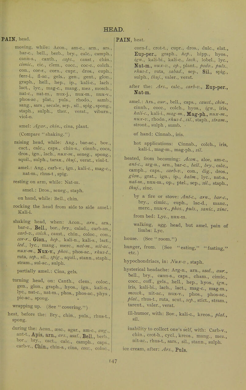 PAIN, head. moving, while: Aeon., am-c, arn., ars., bar-c, bell., berb., bry., calc, camph., cann-s., canth., caps., caust , chin., Clinic, cic, clem., cocc, coc-c, colch., con., cor-r., corn., cupr., dros., euph., ferr-i., fl-ac, gels., gen., gent., glon., graph., hell., hep., ip., kali-c, lach , lact., lye, mag-c, mang., mez , mosch., nat-c, nat-m., niix-j., nux-m., nux-v., phos-ac, plat., puis., rhodo., samb., sang., sars , secale, sep., sil., spig.,spong., staph., sulph., ther., verat., viburn., viol-o. amel: Agar., chin., ciiia, plant. (Compare shaking.) raising head, while: Ang., bar-ac, bov., cact., calc, caps., chin-s., cinnb., coca, dros., ign., lach., mix-m., seneg., spong., squil., sulph., tarax., thuj., verat., viol-t. amel.: Ang., carb-v., ign., kali-c, mag-c, nat-m., rhus-t , spig. resting on arm, while: Nat-m. amel.: Dros., seneg., staph. on hand, while: Bell., chin. rocking the head from side to side amel.: Kali-i. shaking head, when: Aeon., am., ars., bar-c, Bell., bor., bry., calad., carb-an., carb-v., colch., caust., chin., coloc, con., cor-r., Glon., hep., kali-n., kali-s., lact., led., lye, mang., mere, nat-m., nit-ac, nux-m., Nux-v., phos., phos-ac, rhus-t., ruta, Sep., sil., spig., squil., stann., staph., stram., sul-ac, sulph. partially amel: Cina, gels. turning head, on: Canth., clem., coloc, gen., glon., graph., hyos., ign., kali-n.[ lye, nat-c, nat-m., phos., phos-ac, phys., pie-ae, spoug. wrapping up. (See  covering.'') heat, before the: Bry., chin., puis., rhus-t., spong. during the: Aeon., tesc, agar., am-c, a;/^., ant-t.. Apis, am., ars., asaf.. Bell., berb., bor., bry., cact., calc, camph., caps., carb-v., Chin., ehiu-.s., ciua, cocc, color., PAIN, heat. corn-f., erot-t., cupr., dros., dulc, elat., Eup-per,, graph., hep., hipp., hyos., ign., kali-bi., kali-c, lach., lobel., lye, Nat-m,, nux-v., op., plant., podo., puis., rhus-t., ruta, sabad., sep., Sil., spig., sulph., thuJ., valer., verat. after the: Ars., calc, carb-v., Eup-per., Nat-m. amel.: Ars., aur., bell., caps., caust., chin., cinnb., cocc, colch., \\yos., ign., iris, kali-c, kali-i., viag-ni., Mag-ph., niix-m., nux-v., rhodo., rhus-t., sil., staph., stram., stront., sulph , sumb. • of hand: Cinnab., iris. hot applications: Cinnab., colch., iris, kaU-i., mag-m., mag-ph., sil. heated, from becoming: Aeon., aloe, am-e, ant-c, arg-n., arn., bar-c, bell., bry., calc, camph., caps., carb-v., con., dig., dros., glon., grat., ign., ip., kalm., lye, nat-a., nat-m., nux-m., op., ptel., sep., sil., staph., thuj., zinc. by a fire or stove: Ant-c, am., bar-c, bry., cimie, euph., lac-d., mane, mere, mxs.-v., phos., puis., sanic, zinc, from bed: I^yc, nux-m. walking, agg. head, but amel. pain of limbs: Lye house. (See  room.) hunger, from. (See eating, fasting, etc.) hypochondriacs, in: Nux-v., staph. hysterical headache: Arg-n., am., asaf., aur., bell., bry., cann-s., caps., cham., cimie, cocc, coff., gels., hell., hep., hyos., ign., iris, kali-bi., lach., lact., mag-c, mag-m., mosch., nit-ac, nux-v., phos., phos-ac, plat., rhus-t., ruta, scut., sep., stict, stram., tarent., valer., verat. ill-humor, with: Bov., kali-e, kreos., plat., sil. inability to collect one's self, with: Carb-v., chin., crot-h., cycl., kreos., mang., mez.. nit-ac, rhus-t., sars., sil., stann., sulph. ice cream, after: Ars., Puis. r47