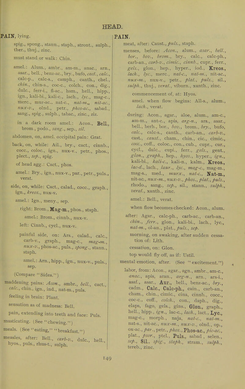 PAIN, lying. spig., spong., Stan 11., staph., stront., sulph., then, thuj., zinc. must stand or walk: Chin. amel.: Alum., ambr., ani-m., anac, arn., asar., bell., benz-ac, bry., bufo, cad., calc, calc-p., calc-s., camph., canth., chel., chin., chin-s., coc-c, colch., con., dig., dulc, ferr-i., fl-ac, ham., hell., hipp., ign., kali-bi., kali-c, lach., lye, mag-c, mere, mur-ac, nat-c, nat-m^ nii-ac, nux-v., olnd., petr., phos-ac, sabad., sang., spig., sulph., tabac, zinc, ziz. in a dark room amel.: Aeon., Bell., brom., podo., sang., sep., si/. abdomen, on, amel. occipital pain: Grat. back, on, while: Ail., bry., cact., cinnb., cocc, coloc, ign., nux-v., petr., phos., plect., se/>., spig. of head agg.: Cact., phos. amel.: Brj'., ign., nux-v., par., petr., puis., verat. side, on, while: Cact., calad., cocc, graph., ign., kreos., nux-v. amel.: Ign., meny., sep. right: Brom., Mag--m., phos., staph. amel.: Brom., cinnb., nux-v. left: Cinnb., cycl., nux-v. painful side, on: Ars., calad., calc, carb-v., graph., mag-c, mag-m., ««jir-z/., phos-ac, puis., spong., stann., staph. amel.: Arn., hipp., ign., nux-v., puis., sep. (Compare Sides.) maddening pains: Aeon., ambr., bell., cact., calc, chin., ign., ind., nat-m.,puls. feeling in brain: Plant. sensation as of madness: Bell. pain, extending into teeth and face: Puis. masticating. (See chewing.) meals. (See eating, breakfast.) measles, after: Bell., carb-v., dulc, hell hyos., puis., rhus-t., sulph. PAIN. meat, after: Caust.,/w/i-., staph. menses, before: Aeon., alum., asar:, bell., bor., bov., brom., bry., calc, calc-ph., carb-an., carb-v., ciniic, cinnb., cupr., ferr., gels., glon., hep., hyper., iod., Kreos., lach., lye, mere, nal-c, nat-m., nit-ac, nux-m., nux-v., petr., plat., puis., sil., sulph., thuj., verat., viburn., xanth., zinc. commencement of, at: Hyos. amel. when flow begins: All-s., alum., lach., verat. during: Aeon., agar., aloe, alum., am-c, am-m., ant-c, apis, arg-n., ars., asar., bell., berb., bor., bov., brom., bry., bufo, calc, calc-s., canth., carb-an., carb-v., cast., caust., cham., chin., cic, cimic, cocc, coE., coloc, con., cub., cupr., cur., cycl., dulc, eupi., ferr., gels., gent., glon., graph., hep., hyos., hyper., ign., kali-bi., kali-c, kali-n., kalm., Kreos., lac-d., lach., latir., lye, mag-c, mag-m., mag-s., nied., murx., nat-c, Nat-m., nit-ac, nux-m., nux-v., phos., plat., puis., rhodo., sang., sep., sil., stann., sulph., verat., xanth., zinc amel.: Bell., verat. when flow becomes checked: Aeon., alum. after: Agar., calc-ph., carb-ac, carb-an., chin., ferr., glon., kali-bi., lach., lye, nat-m., ol-an., plat.,, sep. morning, on awaking, after sudden cessa- tion of: Ijith. cessation, on: Glon. top would fly off, as if: Ustil. mental emotion, after. (See excitement.) labor, from: Aeon., agar., agn., ambr., am-c, anac, apis, aran., arg-n., am., ars-i., asaf., asar., Aur., bell., benz-ac, bry., cadm., Calc, Calc-ph., cain., carb-an., cham., chin., cimic, cina, cinnb., cocc, coc-c, coff., colch., con., daph., dig., elaps, fago, gels., gins., Glon., graph., hell., hipp,, ign., lac-c, lach., lact., Lyc, mag-c, morph., naja, nat-c, nat-m., nat-s., nit-ac, nux-m., nux-v., olnd., op., ox-ac., par., petr., phos., Phos-ac, pic-ac., plat., pso7'., ptel., Puis., sabad, selen., ^ep., Sil., spig., staph., stram., sttlph., tereb., zinc .