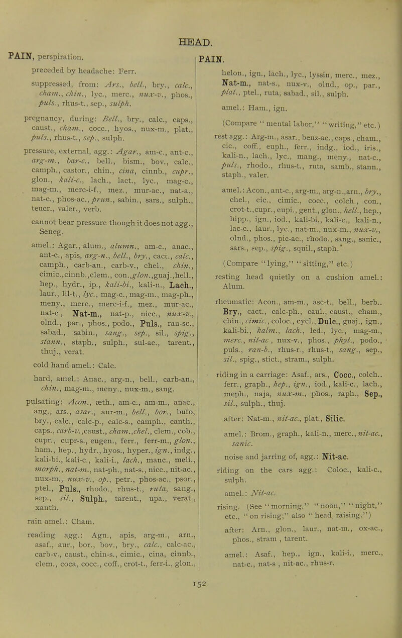 PAIN, perspiration. preceded by headache: Ferr. suppressed, from: Ars., bell., bry. chain., chin., lye, mere, nux-v., puis., rhus-t., Sep., sulph. HEAD. PAIN. calc, phos., pregnancy, during: Bell., bry., calc, caps., caust., chain., cocc, hyos., nux-m., plat., puis., rhus-t., Sep., sulph. pressure, external, agg.: Agar., am-c, ant-c, arg-m., bar-c, bell., bism., bov., calc, camph., castor., chin., cina, cinnb., cupr., glon., kali-c, lach., lact., lye, niag-c, . mag-m., merc-i-f., mez., mur-ac, nat-a., nat-c, phos-ac, sabin., sars., sulph., teucr., valer., verb. cannot bear pressure though it does not agg., Seneg. amel.: Agar., alum., alumn., am-c, anac, ant-c, apis, arg-n., bell., bry., cacc, calc, camph., carb-an., carb-v., chel., chin., cimic.,cinnb.,clem., con.,guaj.,hell., hep., hydr., ip., kali-bi., kali-n., Lach., laur., lil-t., lyc., mag-c, mag-m., mag-ph., meny., mere, merc-i-f., mez., mur-ac, nat-c, Nat-m,, nat-p., nice, nux-v., olnd., par., phos., podo.. Puis., rau-se, sabad., sabin., sang., sep., sil., spig., stan7i., staph., sulph., sul-ac, tarent, thuj., verat. cold hand amel.: Calc. hard, amel.: Anac, arg-n., bell., carb-an., chin., mag-m., meny., nux-m., sang. pulsating: Aeon., aeth., am-c, am-m., anac, ang., ars., asar., aur-m., bell., bor., bufo, bry., calc, calc-p., calc-s., camph., canth., caps., carb-v.,coMst., chain.,chel., clem., cob., cupr., cupr-s., eugen., ferr., ferr-m., ham., hep., hydr., hyos., hyper., ign., indg., kali-bi., kali-e, kali-i., lach., mane, meli., morph., nat-m., nat-ph., nat-s., nice, nit-ac, nux-m., nux-v., op., petr., phos-ae, psor., ptel., Puis., rhodo., rhus-t., ruta, sang., Sep., sil., Sulph.., tarent., tipa., verat., xanth. rain amel.: Cham. reading agg.: Agn., apis, arg-m., arn., asaf., aur., bor., bov., bry., calc, calc-ac, carb-v., caust., chin-s., cimic, cina, cinnb., clem., coca, cocc, coff., crot-t., ferr-i., glon., helon., ign., lach., lye, lyssin, mere, mez., Nat-m., nat-s., nux-v., olnd., op., par., plat., ptel., ruta, sabad., sil., sulph. amel.: Ham., ign. (Compare  mental labor,  writing, etc.) rest agg.: Arg-m., asar., benz-ac, caps., cham., cie, coff., euph., ferr., indg., iod., iris., kali-n., lach., lye, mang., meny., nat-e, puis., rhodo., rhus-t., ruta, .samb., stann., staph., valer. amel.: Aeon., ant-c, arg-m., arg-n.,arn., bry., chel., cie, cimic, cocc, colch., con., crot-t.,cupr., eupi., gent., glon., hell., hep., hipp., ign., iod., kali-bi., kali-c, kali-n., lac-e, laur., lyc, nat-m., nux-m., nux-v., olnd., phos., pic-ae, rhodo., sang., sanic, sars., Sep., spig., squil., staph.* (Compare lying, sitting, etc.) resting head quietly on a cushion amel.: Alum. rheumatic: Aeon., am-m., asc-t., bell., berb.. Bry., cact., calc-ph., caul., caust., cham., chin., cimic, coloc, cycl., Lulc, guaj., ign., kali-bi., kalin., lach., led., lyc, mag-m., mere, nit-ac , nux-v., phos., phyt., podo., puis., ran-b., rhus-r, rhus-t., sang., sep., sil., spig., stict., stram., sulph. riding in a carriage: Asaf., ars., Cocc, colch.. ferr., graph., hep., ign., iod., kali-c, lach., meph., naja, nux-m., phos., raph., Sep., sil., sulph., thuj. after: Nat-m., nit-ac, plat., Silic. amel.: Brom., graph., kali-n., mere., nit-ac, sanic. Nit-ac. Coloc, kali-e, noise and jarring of, agg. riding on the cars agg.: sulph. amel.: Nit-ac. rising. (See  morning,  noon,  uight, etc., on rising; also  head, raising.) after: Arn., glon., laur., nat-m., ox-ae, phos., stram , tarent. amel.: Asaf., hep., ign., kali-i., mere, nat-c, nat-s , nit-ac, rhus-r.