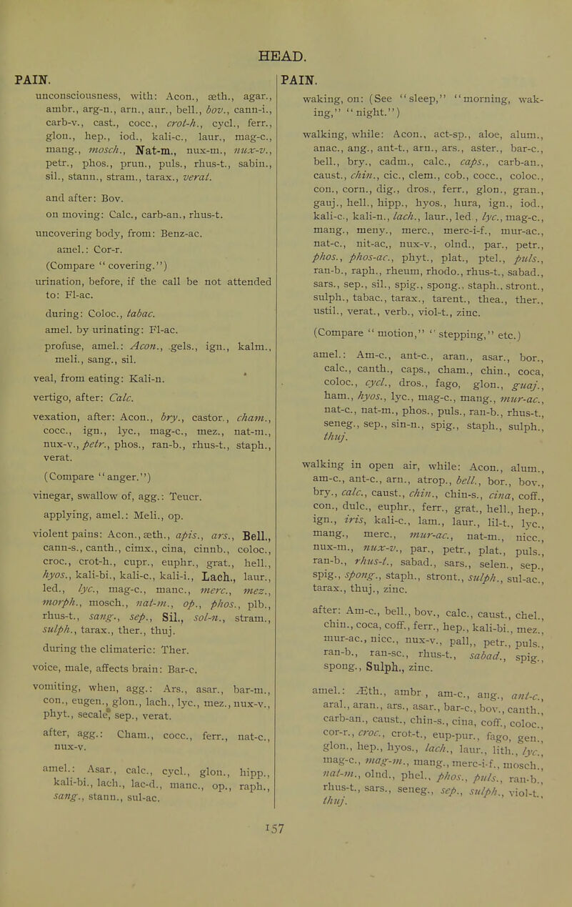 PAIX. unconsciousness, with: Aeon., teth., agar., ambr., arg-n., arn., aur., bell., bov., cann-i., carb-v., cast., cocc, crot-h., cycl., ferr., glon., hep., iod., kali-c, laur., mag-c, mang., mosch., Jfat-m., nux-m., nux-v., petr., phos., pruu., puis., rhus-t., sabiu., sil., stann., stram., tarax., verat. and after: Bov. on moving: Calc, carb-an., rhus-t. uncovering body, from: Benz-ac. amel.: Cor-r. (Compare covering.) urination, before, if the call be not attended to: Fl-ac. during: Coloc, tabac. amel. by urinating: Fl-ac. profuse, amel.: Aeon., gels., ign., kalm., meli., sang., sil. veal, from eating: Kali-n. vertigo, after: Calc. vexation, after: Aeon., bry., castor., cham., cocc, ign., lye, mag-c, mez., nat-m., nux-v.,/^i^r., phos., ran-b., rhus-t., staph., verat. (Compare anger.) vinegar, swallow of, agg.: Teucr. applying, amel.: Meli., op. violent pains: Acon.,aeth., apis., ars.. Bell., cann-s., canth., cimx., cina, cinnb., coloc, croc, crot-h., cupr., euphr., grat., hell., hyos., kali-bi., kali-c, kali-i., Lach., laur., led., lye, mag-c, mane, mere, mez., morph., mosch., nat-m., op., phos., plb., rhus-t., sang., sep., Sil., sol-n., stram., stilph., tarax., ther., thuj. during the climateric: Ther. voice, male, affects brain: Bar-c. vomiting, when, agg.: Ars., asar., bar-m., con., eugen., glon., lach., lye, mez., uux-v., phyt., secale' sep., verat. after, agg.: Cham., cocc, ferr., uat-c, nux-v. amel.: Asar., calc, cycl., glon., hipp., kali-bi., lach., lac-d., mane, op., raph., sang., stann., sul-ac. PAIN. waking, on: (See sleep, morning, wak- ing, night.) walking, while: Aeon., act-sp., aloe, alum., anae, ang., ant-t., arn., ars., aster., bar-c, bell., bry., cadm., calc, caps., carb-an., caust., chin., cie, clem., cob., cocc, coloc, con., corn., dig., dros., ferr., glon., gran., gauj., hell., hipp., hyos., hura, ign., iod., kali-c, kali-n., lach., laur., led., lye, mag-c, mang., meny., mere, merc-i-f., mur-ac, nat-c, nit-ae., nux-v., olnd., par., petr., phos., phos-ac, phyt., plat., ptel., puis., ran-b., raph., rheum, rhodo., rhus-t., sabad., sars., Sep., sil., spig., spong., staph., stront., sulph., tabac, tarax., tarent., thea., ther., ustil., verat., verb., viol-t., zinc. (Compare  motion, stepping, etc.) amel.: Am-c, ant-c, aran., asar., bor., calc, canth., caps., cham., chin., coca, coloc, cycl., dros., fago, glon., guaj., ham., hyos., lye, mag-c, mang., mur-ac, nat-c., nat-m., phos., puis., ran-b., rhus-t., seneg., sep., sin-n., spig., staph., sulph., thuj. walking in open air, while: Aeon., alum., am-e, ant-e, arn., atrop., ,5^//., bor., bov.! bry., calc, caust., chin., chin-s., cina, cofT., con., dule, euphr., ferr., grat, hell., hep.| ign., iris, kali-c, lam., laur., lil-t., lye., mang., mere, mur-ac, nat-m., nice,' nux-m., nux-v., par., petr., plat., puis.', ran-b., rhus-t., sabad., sars., selen., sep., spig., spong., staph., stront., sulph., sul-ac', tarax., thuj., zinc after: Am-c, bell., bov., calc, caust., ehel., chin., coca, coff., ferr., hep., kali-bi., mez ' mur-ac, nice, nux-v., pall,, petr., puis.! ran-b., rau-sc, rhus-t., sabad., spig' spong., Sulph., zinc amel.: .Eth., ambr, am-c, ang., ant-c. aral., aran., ars., asar., bar-e, bov., canth. carb-an., caust., chin-s., cina, coff., coloc ^or-r., croc, crot-t., eup-pur.. fago, gen glon., hep., hyos., lach., laur., lith., lyc mag-c, mag-m.., mang., mere-i-f., mosch' nai-m., olnd., phel.. phos., puis., ran-b. rhus-t., sars., seneg., sep., sulph., viol-t thuj.