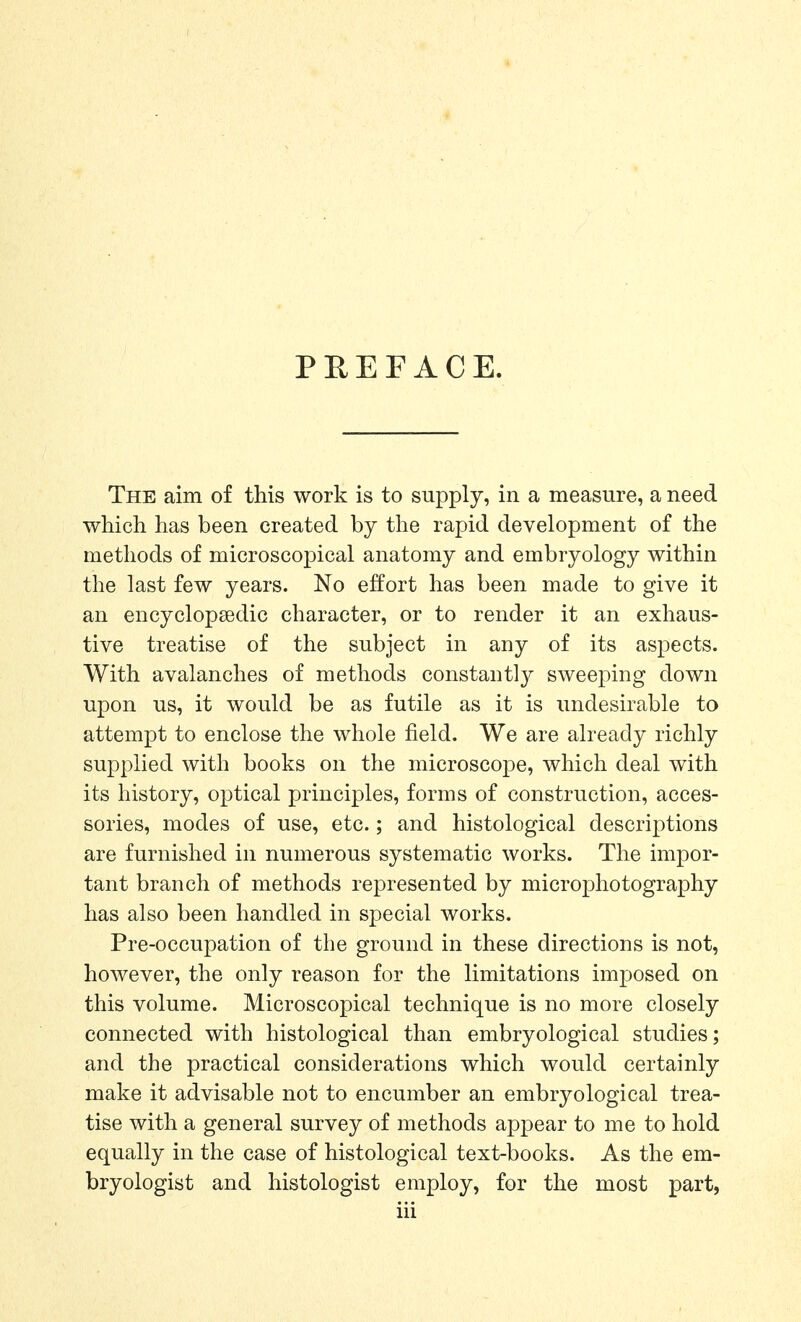 PREFACE. The aim of this work is to supply, in a measure, a need which has been created by the rapid development of the methods of microscopical anatomy and embryology within the last few years. No effort has been made to give it an encyclopaedic character, or to render it an exhaus- tive treatise of the subject in any of its aspects. With avalanches of methods constantly sweeping down upon us, it would be as futile as it is undesirable to attempt to enclose the whole field. We are already richly supplied with books on the microscope, which deal with its history, optical principles, forms of construction, acces- sories, modes of use, etc.; and histological descriptions are furnished in numerous systematic works. The impor- tant branch of methods represented by microphotography has also been handled in special works. Pre-occupation of the ground in these directions is not, however, the only reason for the limitations imposed on this volume. Microscopical technique is no more closely connected with histological than embryological studies; and the practical considerations which would certainly make it advisable not to encumber an embryological trea- tise with a general survey of methods appear to me to hold equally in the case of histological text-books. As the em- bryologist and histologist employ, for the most part,