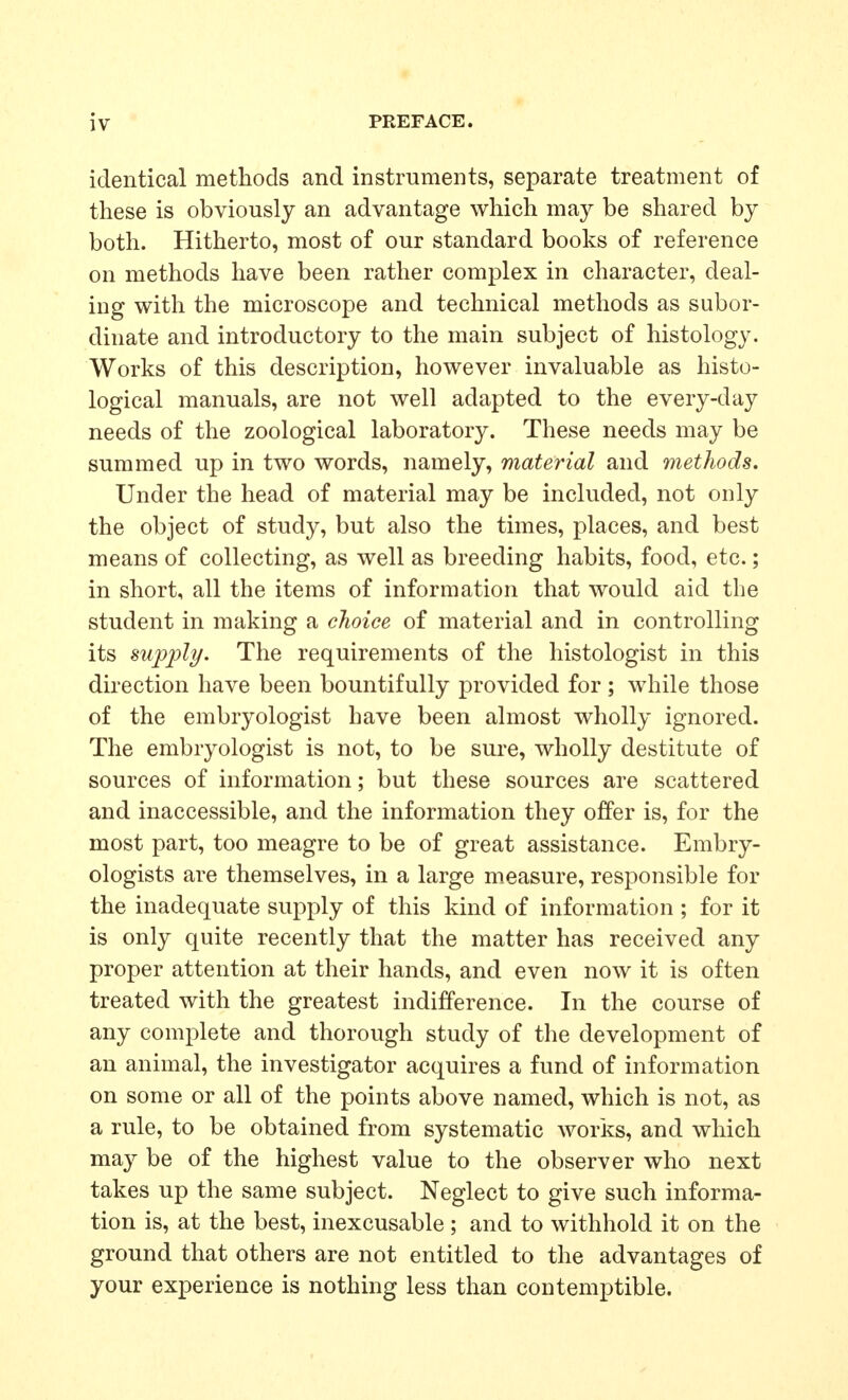 identical methods and instruments, separate treatment of these is obviously an advantage which may be shared by both. Hitherto, most of our standard books of reference on methods have been rather complex in character, deal- ing with the microscope and technical methods as subor- dinate and introductory to the main subject of histology. Works of this description, however invaluable as histo- logical manuals, are not well adapted to the every-day needs of the zoological laboratory. These needs may be summed up in two words, namely, material and methods. Under the head of material may be included, not only the object of study, but also the times, places, and best means of collecting, as well as breeding habits, food, etc.; in short, all the items of information that would aid the student in making a choice of material and in controlling its supply. The requirements of the histologist in this direction have been bountifully provided for ; while those of the embryologist have been almost wholly ignored. The embryologist is not, to be sure, wholly destitute of sources of information; but these sources are scattered and inaccessible, and the information they offer is, for the most part, too meagre to be of great assistance. Embry- ologists are themselves, in a large measure, responsible for the inadequate supply of this kind of information ; for it is only quite recently that the matter has received any proper attention at their hands, and even now it is often treated with the greatest indifference. In the course of any complete and thorough study of the development of an animal, the investigator acquires a fund of information on some or all of the points above named, which is not, as a rule, to be obtained from systematic works, and which may be of the highest value to the observer who next takes up the same subject. Neglect to give such informa- tion is, at the best, inexcusable ; and to withhold it on the ground that others are not entitled to the advantages of your experience is nothing less than contemptible.