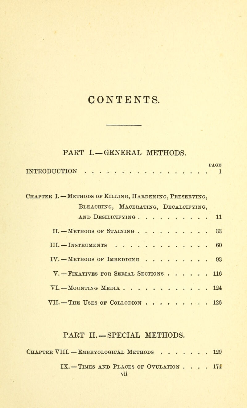 CONTENTS. PART I. —GENERAL METHODS. PAGE INTKODUCTION 1 Chapter I. —Methods of Killing, Haedening, Pkeseeving, Bleaching, Macerating, Decalcifying, AND DeSILICIFYING 11 11.—Methods of Staining 33 III. — Insteuments 60 ly. —Methods of Imbedding 93 Y. — Fixatives for Serial Sections 116 VI. — Mounting Media 124 VII.—The Uses of Collodion 126 PART II. —SPECIAL METHODS. Chapter YIIL-Embryological Methods 129 IX. —Times and Places of Ovulation .... 174