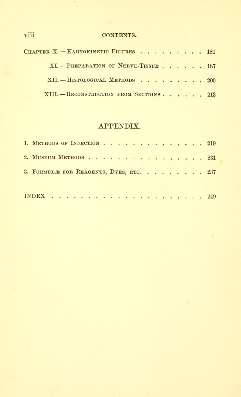 Chapter X. — Kakyokinetic Figures 181 XL — PrepARATioN of Nerve-Tissue 187 XII. — Histological Methods 200 XIIL —Reconstruction from Sections 213 APPENDIX. 1. Methods of Injection 219 2. Museum Methods 231 3. Formulae for Reagents, Dyes, etc 237 INDEX 249