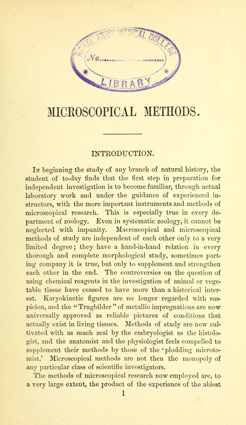 MICROSCOPICAL METHODS. INTRODUCTIOK In beginning the study of any branch of natural history, the student of to-day finds that the first step in preparation for independent investigation is to become familiar, through actual laboratory work and under the guidance of experienced in- structors, with the more important instruments and methods of microscopical research. This is especially true in every de- partment of zoology. Even in systematic zoology, it cannot be neglected with impunity. Macroscopical and microscopical methods of study are independent of each other only to a very limited degree; they have a hand-in-hand relation in every thorough and complete morphological study, sometimes part- ing company it is true, but only to supplement and strengthen each other in the end. The controversies on the question of using chemical reagents in the investigation of animal or vege- table tissue have ceased to have more than a historical inter- est. Karyokinetic figures are no longer regarded with sus- picion, and the Trugbilder of metallic impregnations are now universally approved as reliable pictures of conditions that actually exist in living tissues. Methods of study are now cul- tivated with as much zeal by the embryologist as the histolo- gist, and the anatomist and the physiologist feels compelled to supplement their methods by those of the ' plodding microto- mist.' Microscopical methods are not then the monopoly of any particular class of scientific investigators. The methods of microscopical research now employed are, to a very large extent, the product of the experience of the ablest