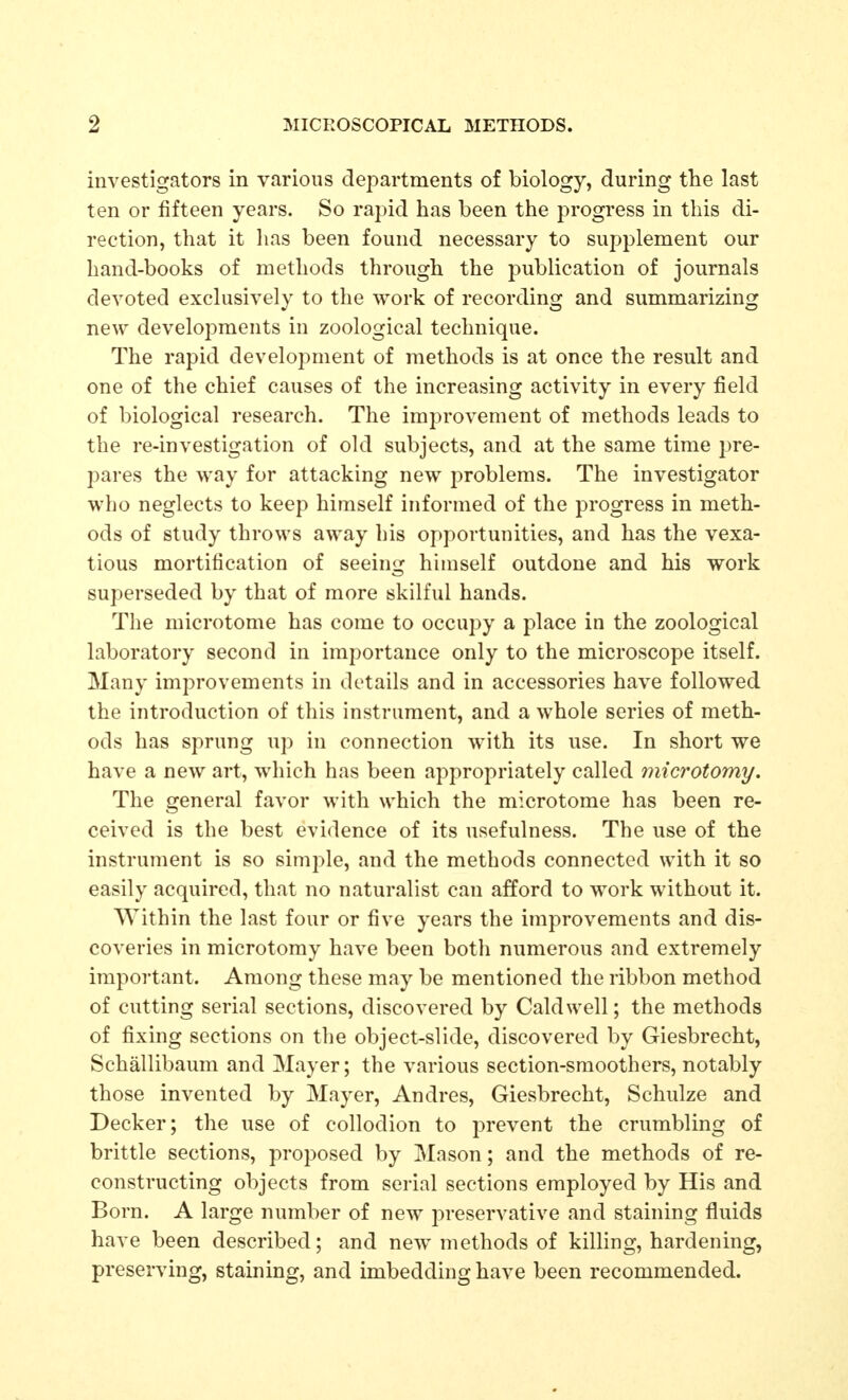 investigators in various departments of biology, during the last ten or fifteen years. So rapid has been the progress in this di- rection, that it has been found necessary to supplement our hand-books of methods through the publication of journals devoted exclusively to the work of recording and summarizing new develojDments in zoological technique. The rapid development of methods is at once the result and one of the chief causes of the increasing activity in every field of biological research. The improvement of methods leads to the re-investigation of old subjects, and at the same time pre- pares the way for attacking new problems. The investigator who neglects to keep himself informed of the progress in meth- ods of study throws away his opportunities, and has the vexa- tious mortification of seeing hhnself outdone and his work superseded by that of more skilful hands. The microtome has come to occupy a place in the zoological laboratory second in importance only to the microscope itself. Many improvements in details and in accessories have followed the introduction of this instrument, and a whole series of meth- ods has sprung up in connection with its use. In short we have a new art, which has been appropriately called microtomy. The general favor with which the microtome has been re- ceived is the best evidence of its usefulness. The use of the instrument is so simple, and the methods connected with it so easily acquired, that no naturalist can afford to work without it. Within the last four or five years the improvements and dis- coveries in microtomy have been both numerous and extremely important. Among these may be mentioned the ribbon method of cutting serial sections, discovered by Caldwell; the methods of fixing sections on the object-slide, discovered by Giesbrecht, Schallibaum and Mayer; the various section-smoothers, notably those invented by Mayer, Andres, Giesbrecht, Schulze and Decker; the use of collodion to prevent the crumbling of brittle sections, proposed by Mason; and the methods of re- constructing objects from serial sections employed by His and Born. A large number of new preservative and staining fluids have been described; and new methods of killing, hardening, preserving, staining, and imbedding have been recommended.