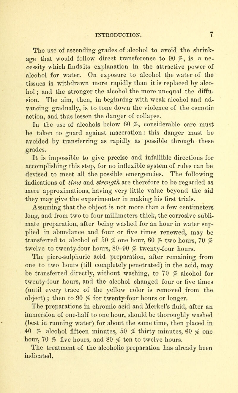 The use of ascending grades of alcohol to avoid the shrink- age that would follow direct transference to 90 is a ne- cessity which finds its explanation in the attractive power of alcohol for water. On exposure to alcohol the water of the tissues is withdrawn more rapidly than it is replaced by alco- hol ; and the stronger the alcohol the more unequal the diffu- sion. The aim, then, in beginning with weak alcohol and ad- vancing gradually, is to tone down the violence of the osmotic action, and thus lessen the danger of collapse. In the use of alcohols below 60 considerable care must be taken to guard against maceration: this danger must be avoided by transferring as rapidly as possible through these grades. It is impossible to give precise and infallible directions for accomplishing this step, for no inflexible system of rules can be devised to meet all the possible emergencies. The following indications of time and strength are therefore to be regarded as mere approximations, having very little value beyond the aid they may give the experimenter in making his first trials. Assuming that the object is not more than a few centimeters long, and from two to four millimeters thick, the corrosive subli- mate preparation, after being washed for an hour in water sup- plied in abundance and four or five times renewed, may be transferred to alcohol of 50 % one hour, 60 % two hours, 70 % twelve to twenty-four hours, 80-90 % twenty-four hours. The picro-sulphuric acid preparation, after remaining from one to two hours (till completely penetrated) in the acid, may be transferred directly, without washing, to 70 % alcohol for twenty-four hours, and the alcohol changed four or five times (until every trace of the yellow color is removed from the object) ; then to 90 % for twenty-four hours or longer. The preparations in chromic acid and Merkel's fluid, after an immersion of one-half to one hour, should be thoroughly washed (best in running water) for about the same time, then placed in 40 % alcohol fifteen minutes, 50 % thirty minutes, 60 % one hour, 70 % five hours, and 80 % ten to twelve hours. The treatment of the alcoholic preparation has already been indicated.