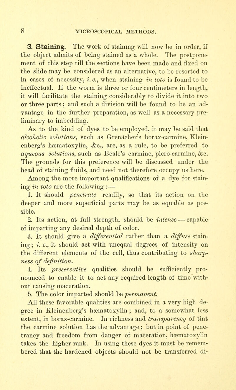 3. Staining. The work of staining will now be in order, if the object admits of being stained as a whole. The postpone- ment of this step till the sections have been made and fixed on the slide may be considered as an alternative, to be resorted to in cases of necessity, i. e., when staining in toto is found to be ineffectual. If the worm is three or four centimeters in length, it will facilitate the staining considerably to divide it into two or three parts; and such a division will be found to be an ad- vantage in the further preparation, as well as a necessary pre- liminary to imbedding. As to the kind of dyes to be employed, it may be said that alcoholic solutions^ such as Grenacher's borax-carmine, Klein- enberg's haematoxylin, &c., are, as a rule, to be preferred to aqueous solutions, such as Beale's carmine, picro-carmine, &c. The grounds for this preference will be discussed under the head of staining fluids, and need not therefore occupy us here. Among the more important qualifications of a dye for stain- ing 171 toto are the following : — 1. It should penetrate readily, so that its action on the deeper and more superficial parts may be as equable as pos- sible. 2. Its action, at full strength, should be intense — capable of imparting any desired depth of color. 3. It should give a differential rather than a diffuse stain- ing; e., it should act with unequal degrees of intensity on the different elements of the cell, thus contributing to sharp- ness of defi7iition. 4. Its prese^'vative qualities should be sufiiciently pro- nounced to enable it to act any required length of time with- out causing maceration. 6. The color imparted should be permanent. All these favorable qualities are combined in a very high de- gree in Kleinenberg's haematoxylin ; and, to a somewhat less extent, in borax-carmine. In richness and transp)arenGy of tint the carmine solution has the advantage; but in point of pene- trancy and freedom from danger of maceration, haematoxylin takes the higher rank. In using these dyes it must be remem- bered that the hardened objects should not be transferred di-
