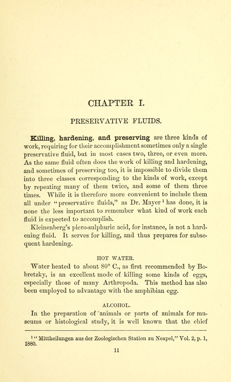 CHAPTEK I. PEESERYATIVE FLUIDS. Killing, hardening, and preserving are three kinds of work, requiring for their accomplishment sometimes only a single preservative fluid, but hi most cases two, three, or even more. As the same fluid often does the work of killing and hardening, and sometimes of preserving too, it is impossible to divide them into three classes corresponding to the kinds of work, except by repeating many of them twice, and some of them three times. While it is therefore more convenient to include them all under  preservative fluids, as Dr. Mayer ^ has done, it is none the less important to remember what kind of work each fluid is expected to accomiDlish. Kleinenberg's picro-sulphuric acid, for instance, is not a hard- ening fluid. It serves for killing, and thus prepares for subse- quent hardening. HOT WATER. Water heated to about 80° C, as first recommended by Bo- bretzky, is an excellent mode of killing some kinds of eggs, especially those of many Arthropoda. This method has also been employed to advantage with the amphibian egg. ALCOHOL. In the preparation of animals or parts of animals for mu- seums or histological study, it is well known that the chief *  Mittheilungen aus der Zoologischen Station zu Neapel, Vol. 2, p. 1, 1880.